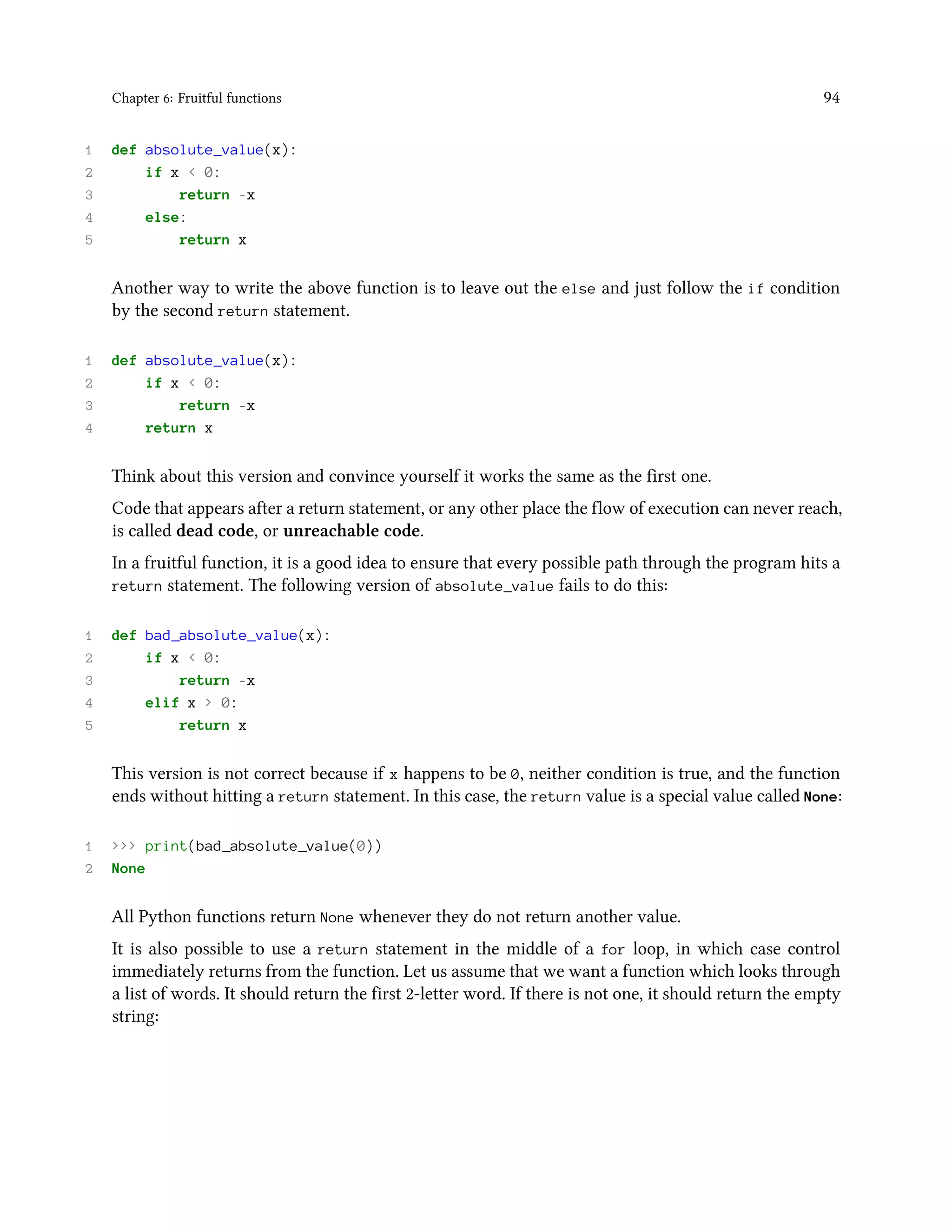 Chapter 6: Fruitful functions 94 1 def absolute_value(x): 2 if x < 0: 3 return -x 4 else: 5 return x Another way to write the above function is to leave out the else and just follow the if condition by the second return statement. 1 def absolute_value(x): 2 if x < 0: 3 return -x 4 return x Think about this version and convince yourself it works the same as the first one. Code that appears after a return statement, or any other place the flow of execution can never reach, is called dead code, or unreachable code. In a fruitful function, it is a good idea to ensure that every possible path through the program hits a return statement. The following version of absolute_value fails to do this: 1 def bad_absolute_value(x): 2 if x < 0: 3 return -x 4 elif x > 0: 5 return x This version is not correct because if x happens to be 0, neither condition is true, and the function ends without hitting a return statement. In this case, the return value is a special value called None: 1 >>> print(bad_absolute_value(0)) 2 None All Python functions return None whenever they do not return another value. It is also possible to use a return statement in the middle of a for loop, in which case control immediately returns from the function. Let us assume that we want a function which looks through a list of words. It should return the first 2-letter word. If there is not one, it should return the empty string: 