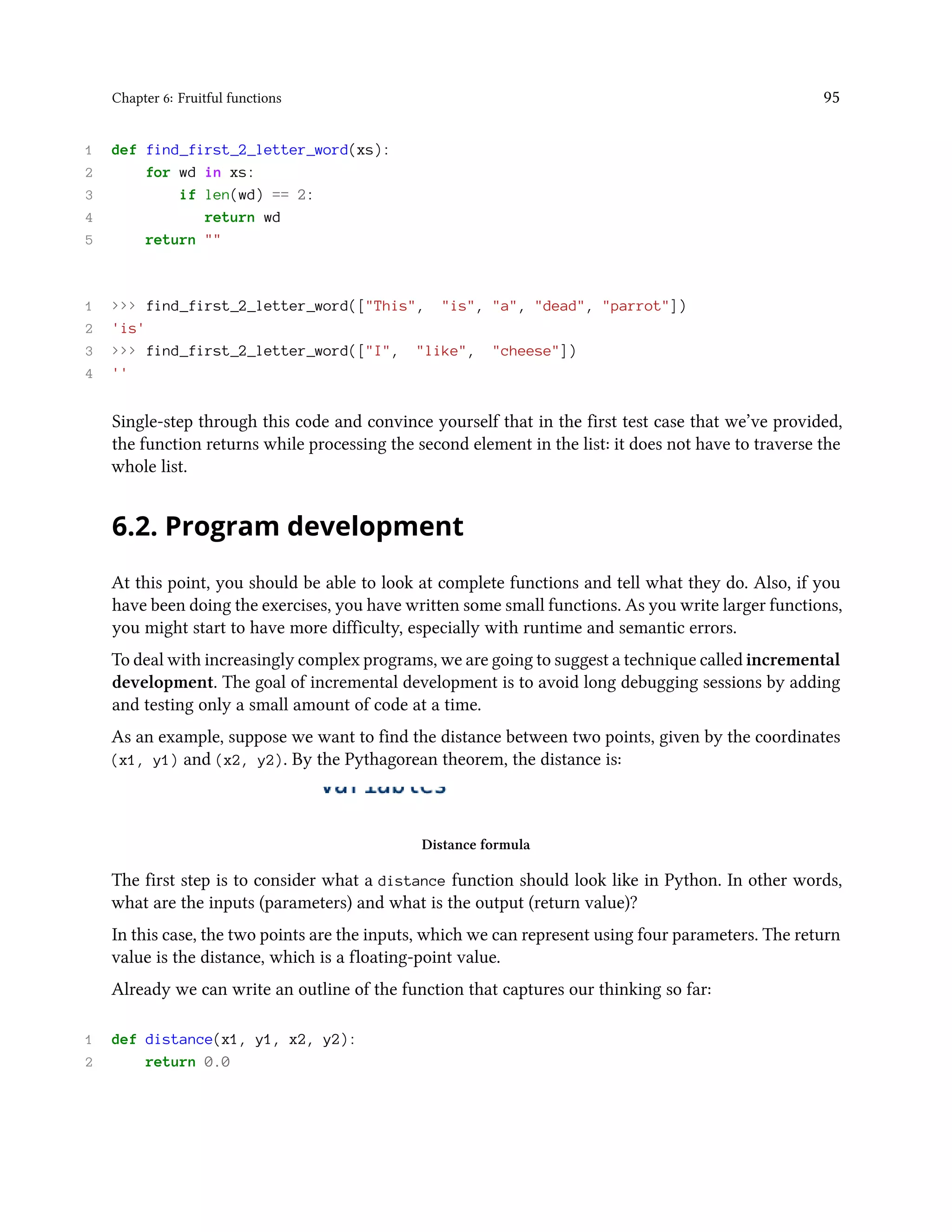 Chapter 6: Fruitful functions 95 1 def find_first_2_letter_word(xs): 2 for wd in xs: 3 if len(wd) == 2: 4 return wd 5 return "" 1 >>> find_first_2_letter_word(["This", "is", "a", "dead", "parrot"]) 2 'is' 3 >>> find_first_2_letter_word(["I", "like", "cheese"]) 4 '' Single-step through this code and convince yourself that in the first test case that we’ve provided, the function returns while processing the second element in the list: it does not have to traverse the whole list. 6.2. Program development At this point, you should be able to look at complete functions and tell what they do. Also, if you have been doing the exercises, you have written some small functions. As you write larger functions, you might start to have more difficulty, especially with runtime and semantic errors. To deal with increasingly complex programs, we are going to suggest a technique called incremental development. The goal of incremental development is to avoid long debugging sessions by adding and testing only a small amount of code at a time. As an example, suppose we want to find the distance between two points, given by the coordinates (x1, y1) and (x2, y2). By the Pythagorean theorem, the distance is: Distance formula The first step is to consider what a distance function should look like in Python. In other words, what are the inputs (parameters) and what is the output (return value)? In this case, the two points are the inputs, which we can represent using four parameters. The return value is the distance, which is a floating-point value. Already we can write an outline of the function that captures our thinking so far: 1 def distance(x1, y1, x2, y2): 2 return 0.0 