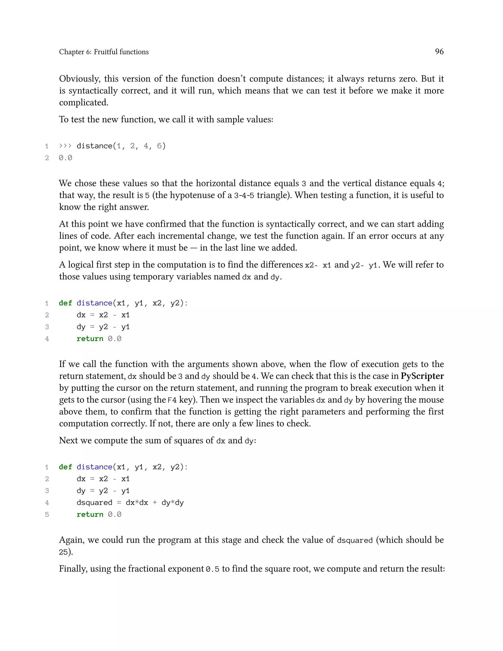 Chapter 6: Fruitful functions 96 Obviously, this version of the function doesn’t compute distances; it always returns zero. But it is syntactically correct, and it will run, which means that we can test it before we make it more complicated. To test the new function, we call it with sample values: 1 >>> distance(1, 2, 4, 6) 2 0.0 We chose these values so that the horizontal distance equals 3 and the vertical distance equals 4; that way, the result is 5 (the hypotenuse of a 3-4-5 triangle). When testing a function, it is useful to know the right answer. At this point we have confirmed that the function is syntactically correct, and we can start adding lines of code. After each incremental change, we test the function again. If an error occurs at any point, we know where it must be — in the last line we added. A logical first step in the computation is to find the differences x2- x1 and y2- y1. We will refer to those values using temporary variables named dx and dy. 1 def distance(x1, y1, x2, y2): 2 dx = x2 - x1 3 dy = y2 - y1 4 return 0.0 If we call the function with the arguments shown above, when the flow of execution gets to the return statement, dx should be 3 and dy should be 4. We can check that this is the case in PyScripter by putting the cursor on the return statement, and running the program to break execution when it gets to the cursor (using the F4 key). Then we inspect the variables dx and dy by hovering the mouse above them, to confirm that the function is getting the right parameters and performing the first computation correctly. If not, there are only a few lines to check. Next we compute the sum of squares of dx and dy: 1 def distance(x1, y1, x2, y2): 2 dx = x2 - x1 3 dy = y2 - y1 4 dsquared = dx*dx + dy*dy 5 return 0.0 Again, we could run the program at this stage and check the value of dsquared (which should be 25). Finally, using the fractional exponent 0.5 to find the square root, we compute and return the result: 