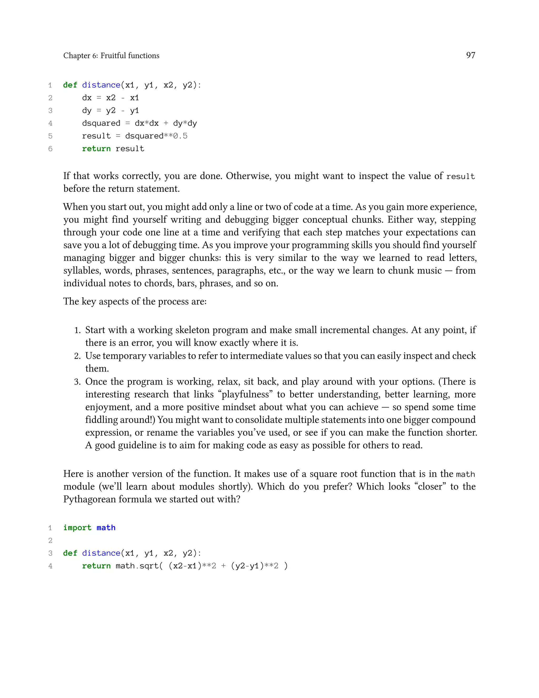 Chapter 6: Fruitful functions 97 1 def distance(x1, y1, x2, y2): 2 dx = x2 - x1 3 dy = y2 - y1 4 dsquared = dx*dx + dy*dy 5 result = dsquared**0.5 6 return result If that works correctly, you are done. Otherwise, you might want to inspect the value of result before the return statement. When you start out, you might add only a line or two of code at a time. As you gain more experience, you might find yourself writing and debugging bigger conceptual chunks. Either way, stepping through your code one line at a time and verifying that each step matches your expectations can save you a lot of debugging time. As you improve your programming skills you should find yourself managing bigger and bigger chunks: this is very similar to the way we learned to read letters, syllables, words, phrases, sentences, paragraphs, etc., or the way we learn to chunk music — from individual notes to chords, bars, phrases, and so on. The key aspects of the process are: 1. Start with a working skeleton program and make small incremental changes. At any point, if there is an error, you will know exactly where it is. 2. Use temporary variables to refer to intermediate values so that you can easily inspect and check them. 3. Once the program is working, relax, sit back, and play around with your options. (There is interesting research that links “playfulness” to better understanding, better learning, more enjoyment, and a more positive mindset about what you can achieve — so spend some time fiddling around!) You might want to consolidate multiple statements into one bigger compound expression, or rename the variables you’ve used, or see if you can make the function shorter. A good guideline is to aim for making code as easy as possible for others to read. Here is another version of the function. It makes use of a square root function that is in the math module (we’ll learn about modules shortly). Which do you prefer? Which looks “closer” to the Pythagorean formula we started out with? 1 import math 2 3 def distance(x1, y1, x2, y2): 4 return math.sqrt( (x2-x1)**2 + (y2-y1)**2 ) 