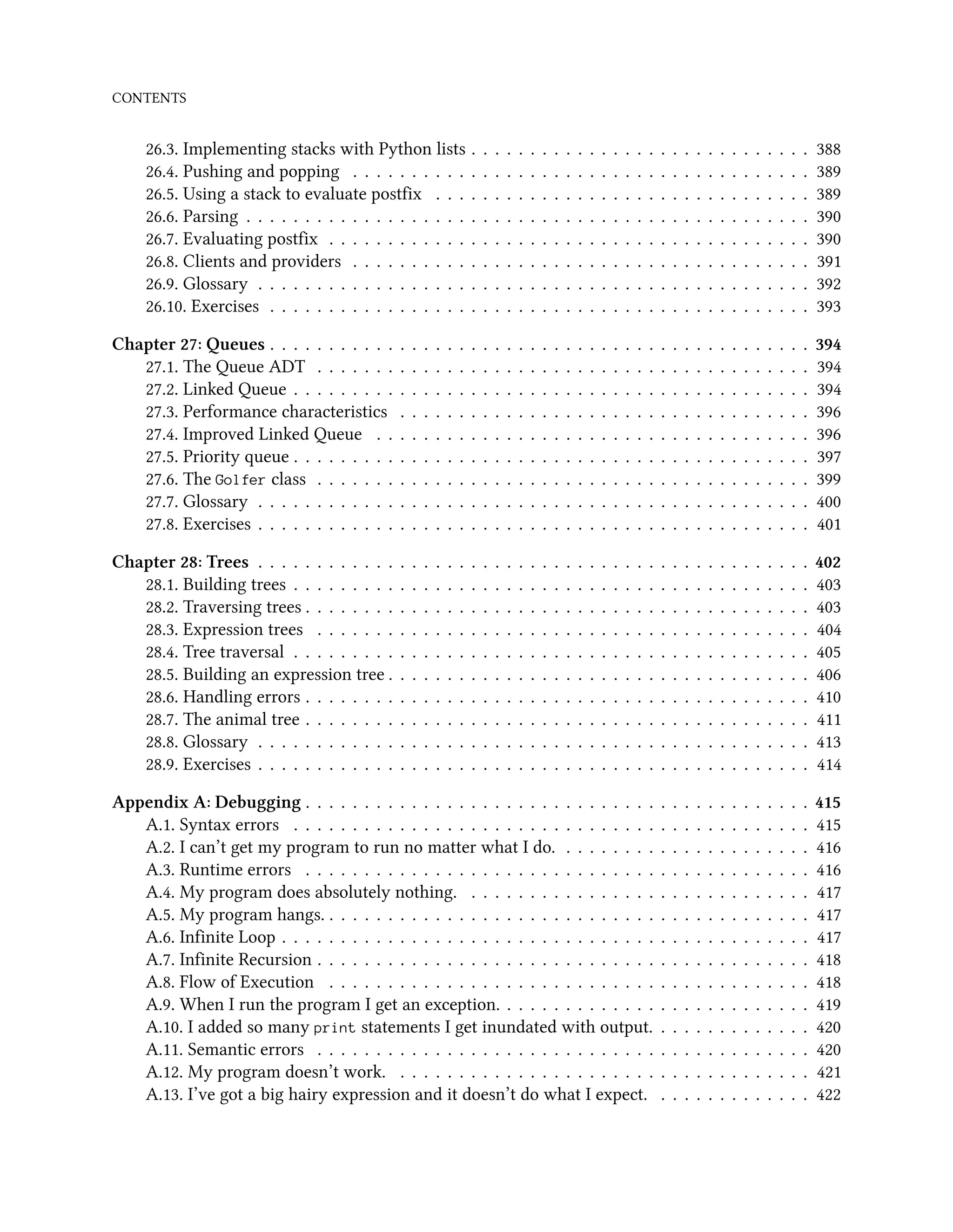 CONTENTS 26.3. Implementing stacks with Python lists . . . . . . . . . . . . . . . . . . . . . . . . . . . . . 388 26.4. Pushing and popping . . . . . . . . . . . . . . . . . . . . . . . . . . . . . . . . . . . . . . . 389 26.5. Using a stack to evaluate postfix . . . . . . . . . . . . . . . . . . . . . . . . . . . . . . . . 389 26.6. Parsing . . . . . . . . . . . . . . . . . . . . . . . . . . . . . . . . . . . . . . . . . . . . . . . . 390 26.7. Evaluating postfix . . . . . . . . . . . . . . . . . . . . . . . . . . . . . . . . . . . . . . . . . 390 26.8. Clients and providers . . . . . . . . . . . . . . . . . . . . . . . . . . . . . . . . . . . . . . . 391 26.9. Glossary . . . . . . . . . . . . . . . . . . . . . . . . . . . . . . . . . . . . . . . . . . . . . . . 392 26.10. Exercises . . . . . . . . . . . . . . . . . . . . . . . . . . . . . . . . . . . . . . . . . . . . . . 393 Chapter 27: Queues . . . . . . . . . . . . . . . . . . . . . . . . . . . . . . . . . . . . . . . . . . . . . . 394 27.1. The Queue ADT . . . . . . . . . . . . . . . . . . . . . . . . . . . . . . . . . . . . . . . . . . 394 27.2. Linked Queue . . . . . . . . . . . . . . . . . . . . . . . . . . . . . . . . . . . . . . . . . . . . 394 27.3. Performance characteristics . . . . . . . . . . . . . . . . . . . . . . . . . . . . . . . . . . . 396 27.4. Improved Linked Queue . . . . . . . . . . . . . . . . . . . . . . . . . . . . . . . . . . . . . 396 27.5. Priority queue . . . . . . . . . . . . . . . . . . . . . . . . . . . . . . . . . . . . . . . . . . . . 397 27.6. The Golfer class . . . . . . . . . . . . . . . . . . . . . . . . . . . . . . . . . . . . . . . . . . 399 27.7. Glossary . . . . . . . . . . . . . . . . . . . . . . . . . . . . . . . . . . . . . . . . . . . . . . . 400 27.8. Exercises . . . . . . . . . . . . . . . . . . . . . . . . . . . . . . . . . . . . . . . . . . . . . . . 401 Chapter 28: Trees . . . . . . . . . . . . . . . . . . . . . . . . . . . . . . . . . . . . . . . . . . . . . . . 402 28.1. Building trees . . . . . . . . . . . . . . . . . . . . . . . . . . . . . . . . . . . . . . . . . . . . 403 28.2. Traversing trees . . . . . . . . . . . . . . . . . . . . . . . . . . . . . . . . . . . . . . . . . . . 403 28.3. Expression trees . . . . . . . . . . . . . . . . . . . . . . . . . . . . . . . . . . . . . . . . . . 404 28.4. Tree traversal . . . . . . . . . . . . . . . . . . . . . . . . . . . . . . . . . . . . . . . . . . . . 405 28.5. Building an expression tree . . . . . . . . . . . . . . . . . . . . . . . . . . . . . . . . . . . . 406 28.6. Handling errors . . . . . . . . . . . . . . . . . . . . . . . . . . . . . . . . . . . . . . . . . . . 410 28.7. The animal tree . . . . . . . . . . . . . . . . . . . . . . . . . . . . . . . . . . . . . . . . . . . 411 28.8. Glossary . . . . . . . . . . . . . . . . . . . . . . . . . . . . . . . . . . . . . . . . . . . . . . . 413 28.9. Exercises . . . . . . . . . . . . . . . . . . . . . . . . . . . . . . . . . . . . . . . . . . . . . . . 414 Appendix A: Debugging . . . . . . . . . . . . . . . . . . . . . . . . . . . . . . . . . . . . . . . . . . . 415 A.1. Syntax errors . . . . . . . . . . . . . . . . . . . . . . . . . . . . . . . . . . . . . . . . . . . . 415 A.2. I can’t get my program to run no matter what I do. . . . . . . . . . . . . . . . . . . . . . 416 A.3. Runtime errors . . . . . . . . . . . . . . . . . . . . . . . . . . . . . . . . . . . . . . . . . . . 416 A.4. My program does absolutely nothing. . . . . . . . . . . . . . . . . . . . . . . . . . . . . . 417 A.5. My program hangs. . . . . . . . . . . . . . . . . . . . . . . . . . . . . . . . . . . . . . . . . . 417 A.6. Infinite Loop . . . . . . . . . . . . . . . . . . . . . . . . . . . . . . . . . . . . . . . . . . . . . 417 A.7. Infinite Recursion . . . . . . . . . . . . . . . . . . . . . . . . . . . . . . . . . . . . . . . . . . 418 A.8. Flow of Execution . . . . . . . . . . . . . . . . . . . . . . . . . . . . . . . . . . . . . . . . . 418 A.9. When I run the program I get an exception. . . . . . . . . . . . . . . . . . . . . . . . . . . 419 A.10. I added so many print statements I get inundated with output. . . . . . . . . . . . . . 420 A.11. Semantic errors . . . . . . . . . . . . . . . . . . . . . . . . . . . . . . . . . . . . . . . . . . 420 A.12. My program doesn’t work. . . . . . . . . . . . . . . . . . . . . . . . . . . . . . . . . . . . 421 A.13. I’ve got a big hairy expression and it doesn’t do what I expect. . . . . . . . . . . . . . 422 