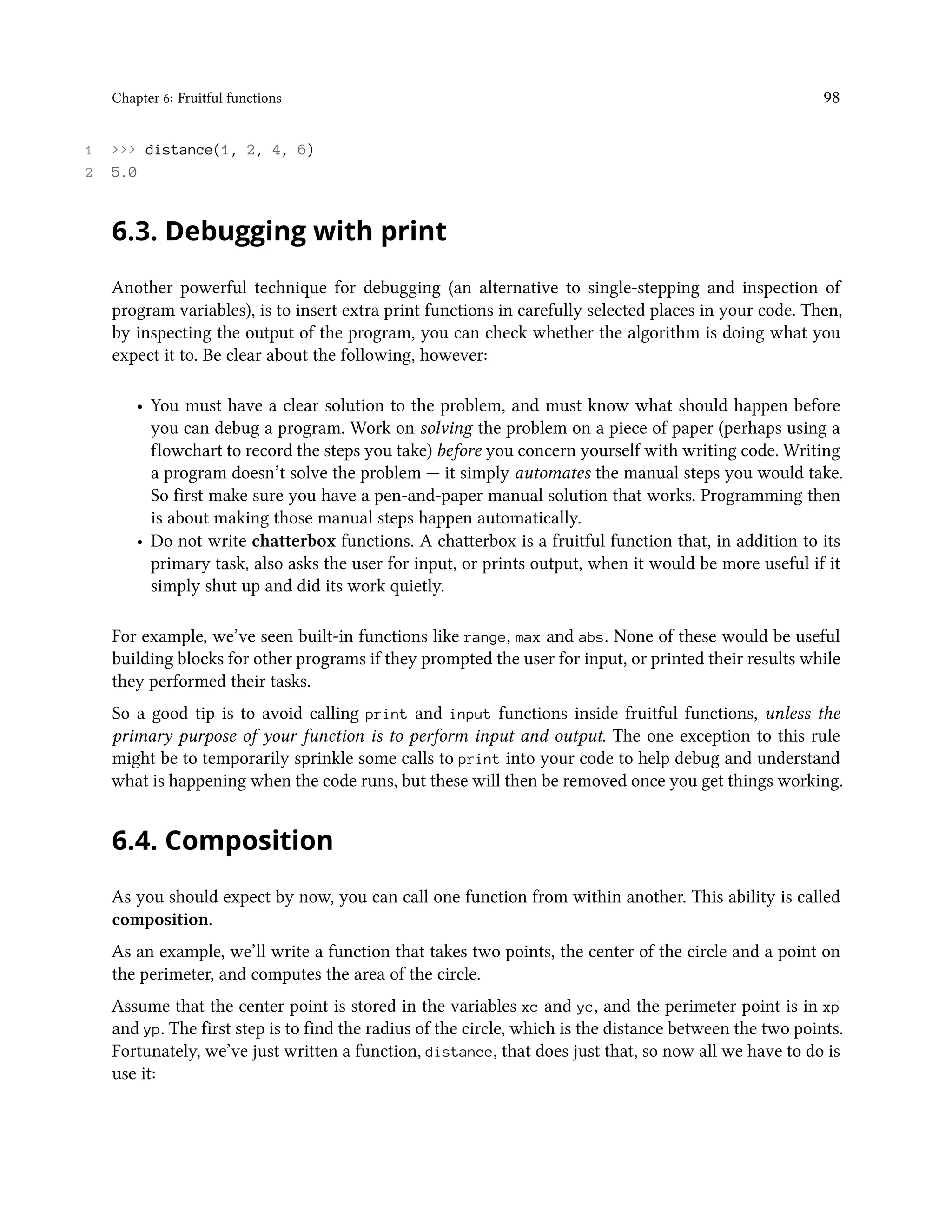 Chapter 6: Fruitful functions 98 1 >>> distance(1, 2, 4, 6) 2 5.0 6.3. Debugging with print Another powerful technique for debugging (an alternative to single-stepping and inspection of program variables), is to insert extra print functions in carefully selected places in your code. Then, by inspecting the output of the program, you can check whether the algorithm is doing what you expect it to. Be clear about the following, however: • You must have a clear solution to the problem, and must know what should happen before you can debug a program. Work on solving the problem on a piece of paper (perhaps using a flowchart to record the steps you take) before you concern yourself with writing code. Writing a program doesn’t solve the problem — it simply automates the manual steps you would take. So first make sure you have a pen-and-paper manual solution that works. Programming then is about making those manual steps happen automatically. • Do not write chatterbox functions. A chatterbox is a fruitful function that, in addition to its primary task, also asks the user for input, or prints output, when it would be more useful if it simply shut up and did its work quietly. For example, we’ve seen built-in functions like range, max and abs. None of these would be useful building blocks for other programs if they prompted the user for input, or printed their results while they performed their tasks. So a good tip is to avoid calling print and input functions inside fruitful functions, unless the primary purpose of your function is to perform input and output. The one exception to this rule might be to temporarily sprinkle some calls to print into your code to help debug and understand what is happening when the code runs, but these will then be removed once you get things working. 6.4. Composition As you should expect by now, you can call one function from within another. This ability is called composition. As an example, we’ll write a function that takes two points, the center of the circle and a point on the perimeter, and computes the area of the circle. Assume that the center point is stored in the variables xc and yc, and the perimeter point is in xp and yp. The first step is to find the radius of the circle, which is the distance between the two points. Fortunately, we’ve just written a function, distance, that does just that, so now all we have to do is use it: 