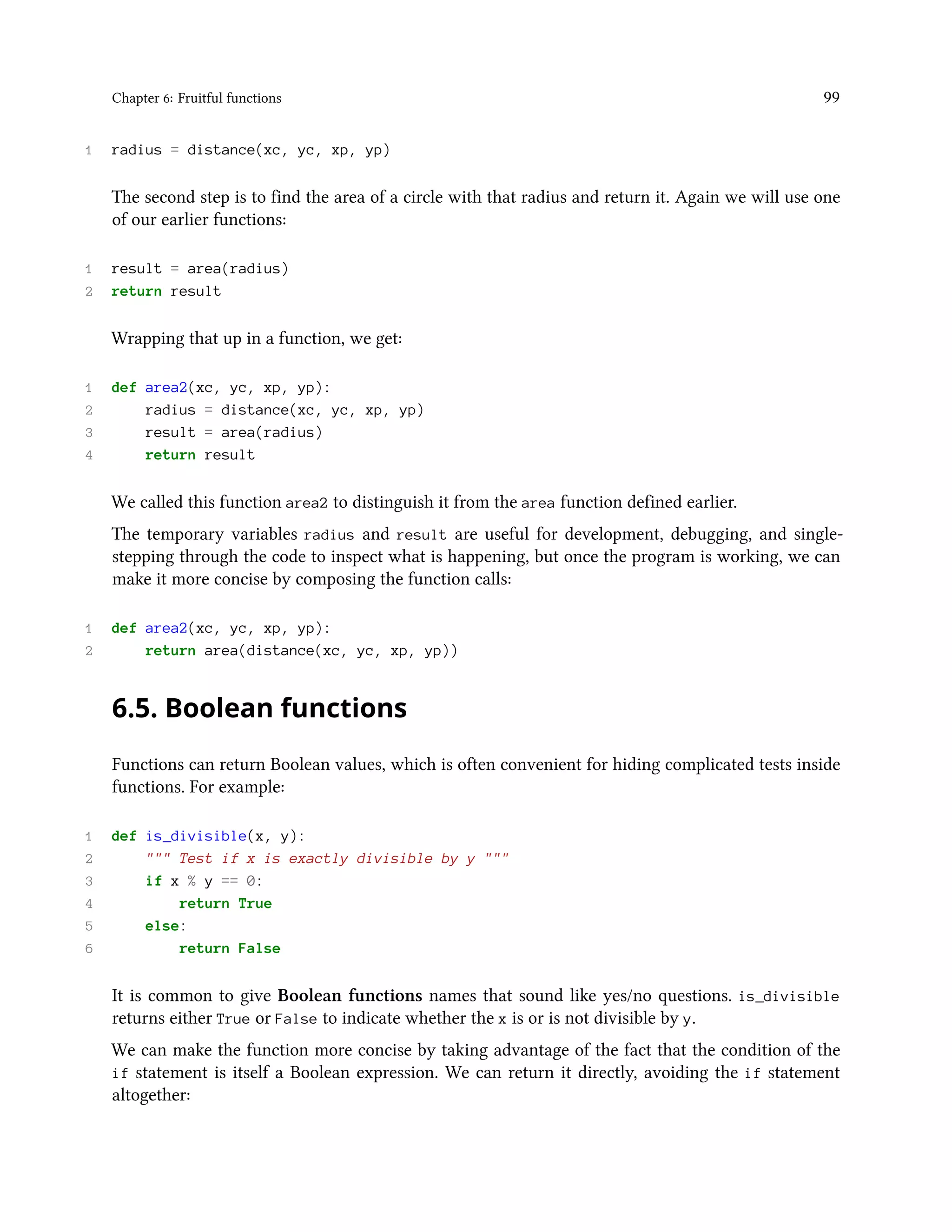 Chapter 6: Fruitful functions 99 1 radius = distance(xc, yc, xp, yp) The second step is to find the area of a circle with that radius and return it. Again we will use one of our earlier functions: 1 result = area(radius) 2 return result Wrapping that up in a function, we get: 1 def area2(xc, yc, xp, yp): 2 radius = distance(xc, yc, xp, yp) 3 result = area(radius) 4 return result We called this function area2 to distinguish it from the area function defined earlier. The temporary variables radius and result are useful for development, debugging, and single- stepping through the code to inspect what is happening, but once the program is working, we can make it more concise by composing the function calls: 1 def area2(xc, yc, xp, yp): 2 return area(distance(xc, yc, xp, yp)) 6.5. Boolean functions Functions can return Boolean values, which is often convenient for hiding complicated tests inside functions. For example: 1 def is_divisible(x, y): 2 """ Test if x is exactly divisible by y """ 3 if x % y == 0: 4 return True 5 else: 6 return False It is common to give Boolean functions names that sound like yes/no questions. is_divisible returns either True or False to indicate whether the x is or is not divisible by y. We can make the function more concise by taking advantage of the fact that the condition of the if statement is itself a Boolean expression. We can return it directly, avoiding the if statement altogether: 