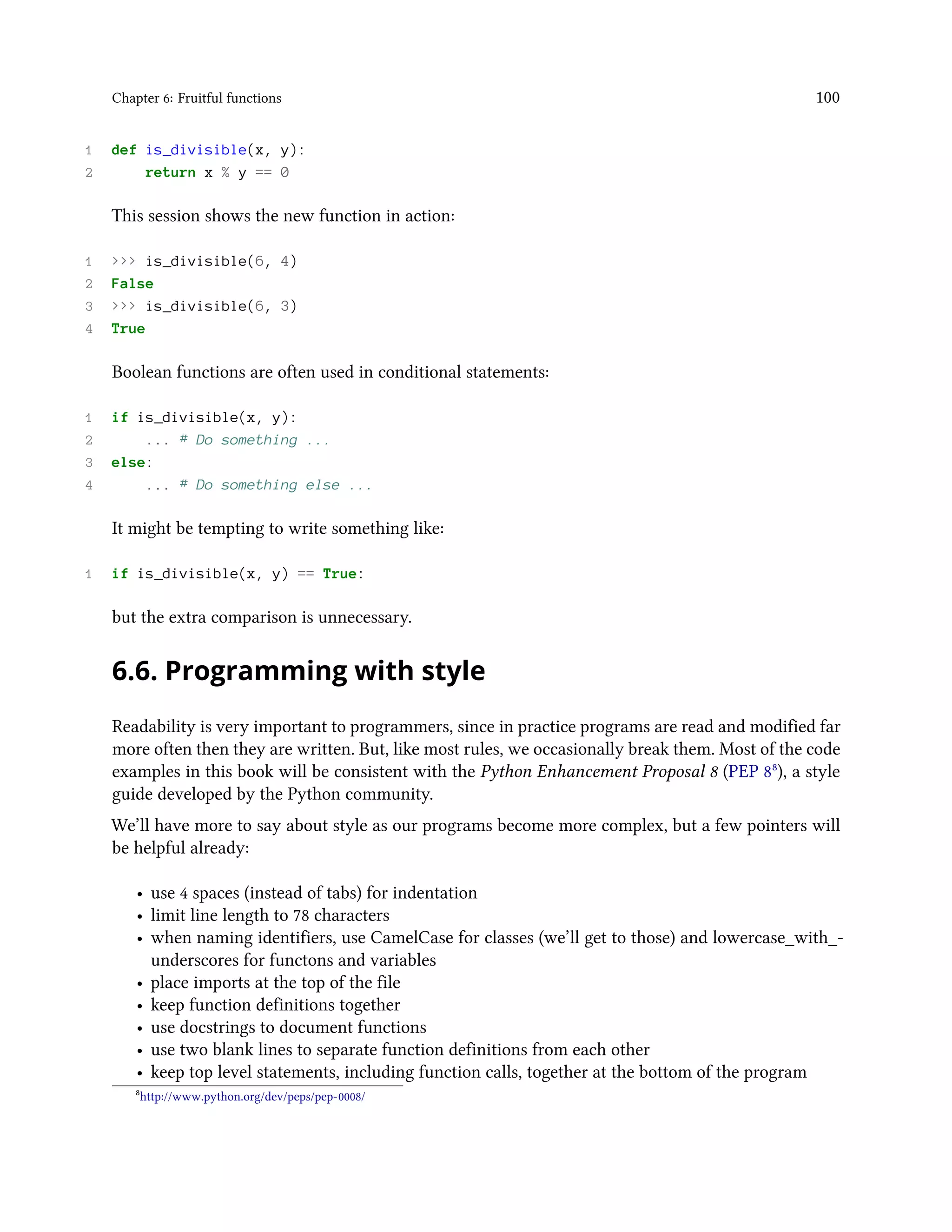 Chapter 6: Fruitful functions 100 1 def is_divisible(x, y): 2 return x % y == 0 This session shows the new function in action: 1 >>> is_divisible(6, 4) 2 False 3 >>> is_divisible(6, 3) 4 True Boolean functions are often used in conditional statements: 1 if is_divisible(x, y): 2 ... # Do something ... 3 else: 4 ... # Do something else ... It might be tempting to write something like: 1 if is_divisible(x, y) == True: but the extra comparison is unnecessary. 6.6. Programming with style Readability is very important to programmers, since in practice programs are read and modified far more often then they are written. But, like most rules, we occasionally break them. Most of the code examples in this book will be consistent with the Python Enhancement Proposal 8 (PEP 8⁸), a style guide developed by the Python community. We’ll have more to say about style as our programs become more complex, but a few pointers will be helpful already: • use 4 spaces (instead of tabs) for indentation • limit line length to 78 characters • when naming identifiers, use CamelCase for classes (we’ll get to those) and lowercase_with_- underscores for functons and variables • place imports at the top of the file • keep function definitions together • use docstrings to document functions • use two blank lines to separate function definitions from each other • keep top level statements, including function calls, together at the bottom of the program ⁸http://www.python.org/dev/peps/pep-0008/ 