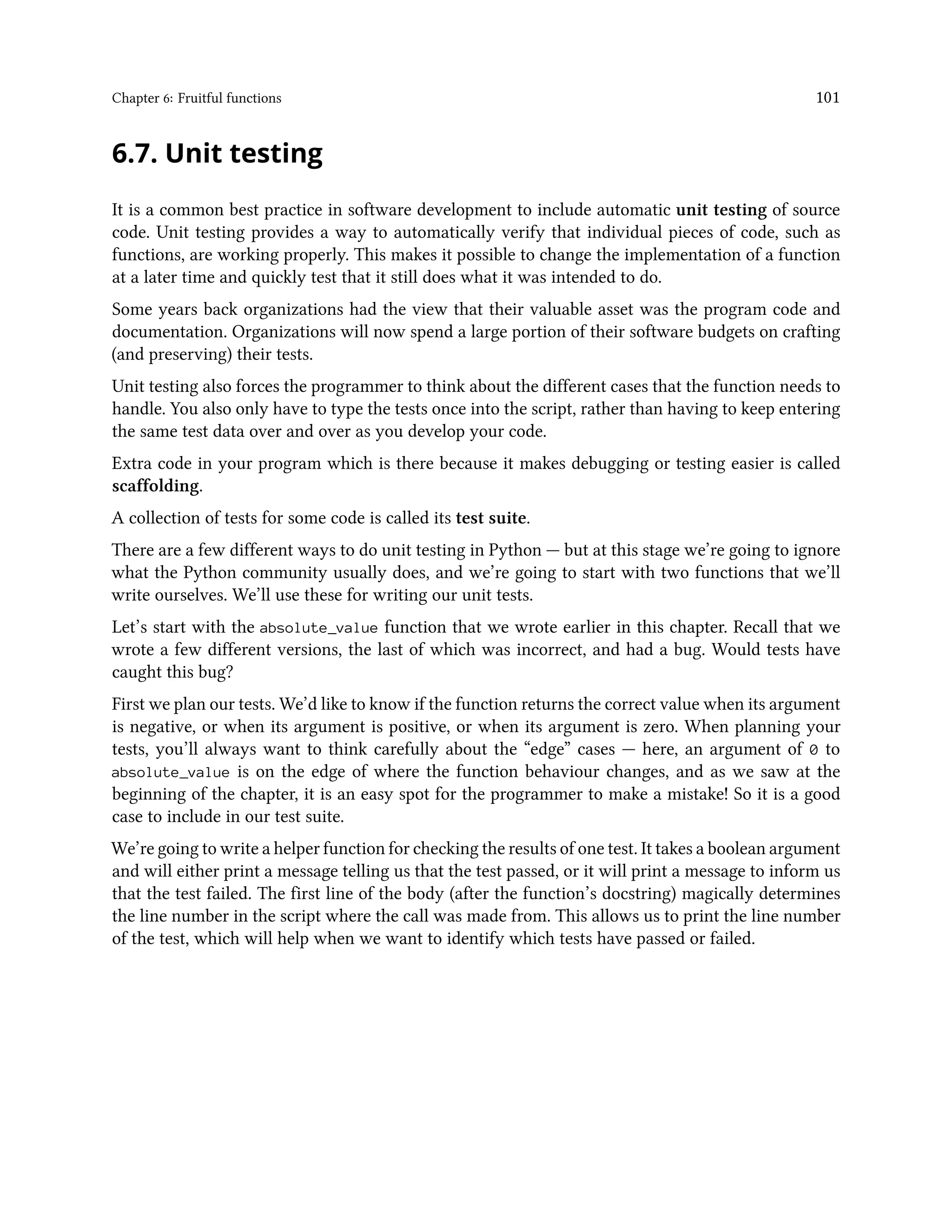 Chapter 6: Fruitful functions 101 6.7. Unit testing It is a common best practice in software development to include automatic unit testing of source code. Unit testing provides a way to automatically verify that individual pieces of code, such as functions, are working properly. This makes it possible to change the implementation of a function at a later time and quickly test that it still does what it was intended to do. Some years back organizations had the view that their valuable asset was the program code and documentation. Organizations will now spend a large portion of their software budgets on crafting (and preserving) their tests. Unit testing also forces the programmer to think about the different cases that the function needs to handle. You also only have to type the tests once into the script, rather than having to keep entering the same test data over and over as you develop your code. Extra code in your program which is there because it makes debugging or testing easier is called scaffolding. A collection of tests for some code is called its test suite. There are a few different ways to do unit testing in Python — but at this stage we’re going to ignore what the Python community usually does, and we’re going to start with two functions that we’ll write ourselves. We’ll use these for writing our unit tests. Let’s start with the absolute_value function that we wrote earlier in this chapter. Recall that we wrote a few different versions, the last of which was incorrect, and had a bug. Would tests have caught this bug? First we plan our tests. We’d like to know if the function returns the correct value when its argument is negative, or when its argument is positive, or when its argument is zero. When planning your tests, you’ll always want to think carefully about the “edge” cases — here, an argument of 0 to absolute_value is on the edge of where the function behaviour changes, and as we saw at the beginning of the chapter, it is an easy spot for the programmer to make a mistake! So it is a good case to include in our test suite. We’re going to write a helper function for checking the results of one test. It takes a boolean argument and will either print a message telling us that the test passed, or it will print a message to inform us that the test failed. The first line of the body (after the function’s docstring) magically determines the line number in the script where the call was made from. This allows us to print the line number of the test, which will help when we want to identify which tests have passed or failed. 
