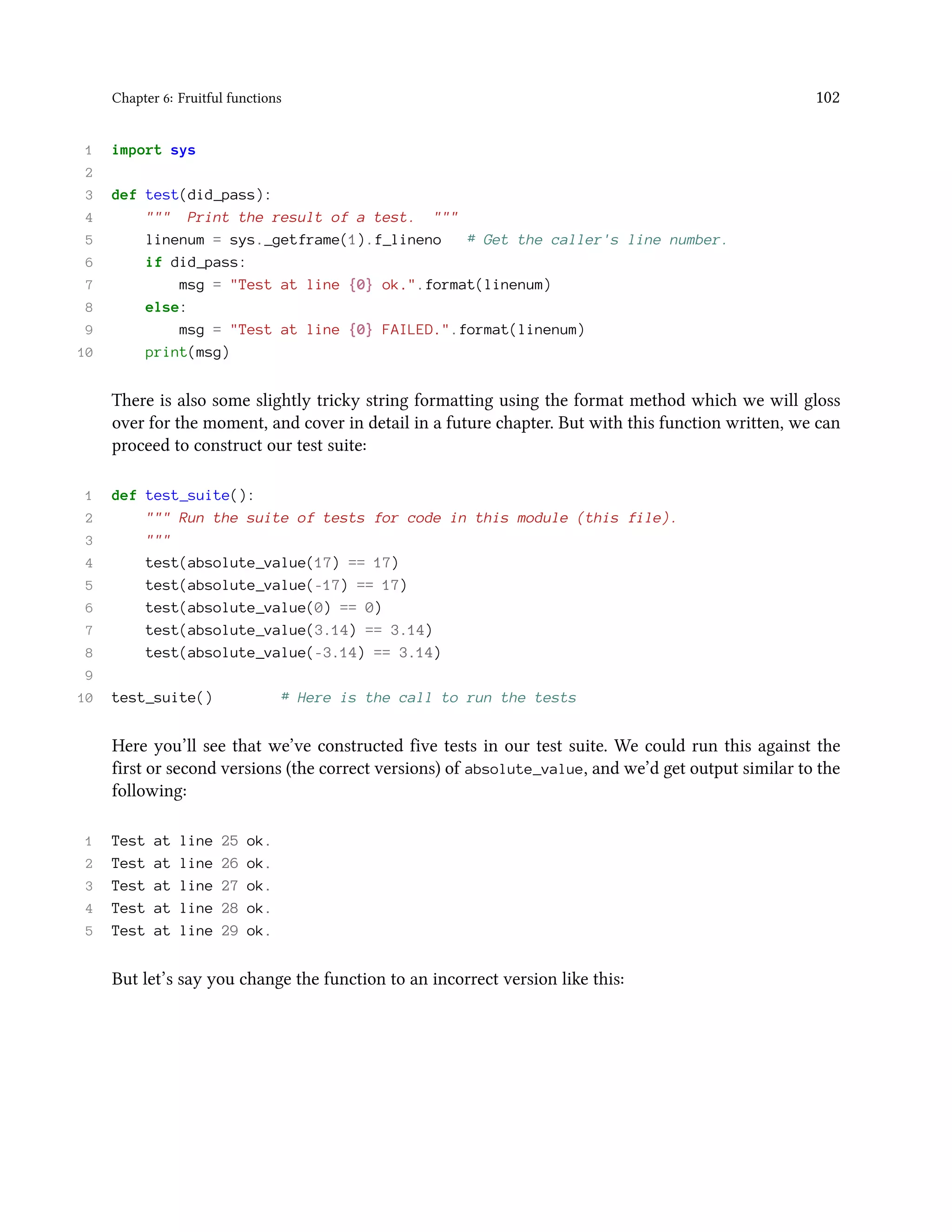 Chapter 6: Fruitful functions 102 1 import sys 2 3 def test(did_pass): 4 """ Print the result of a test. """ 5 linenum = sys._getframe(1).f_lineno # Get the caller's line number. 6 if did_pass: 7 msg = "Test at line {0} ok.".format(linenum) 8 else: 9 msg = "Test at line {0} FAILED.".format(linenum) 10 print(msg) There is also some slightly tricky string formatting using the format method which we will gloss over for the moment, and cover in detail in a future chapter. But with this function written, we can proceed to construct our test suite: 1 def test_suite(): 2 """ Run the suite of tests for code in this module (this file). 3 """ 4 test(absolute_value(17) == 17) 5 test(absolute_value(-17) == 17) 6 test(absolute_value(0) == 0) 7 test(absolute_value(3.14) == 3.14) 8 test(absolute_value(-3.14) == 3.14) 9 10 test_suite() # Here is the call to run the tests Here you’ll see that we’ve constructed five tests in our test suite. We could run this against the first or second versions (the correct versions) of absolute_value, and we’d get output similar to the following: 1 Test at line 25 ok. 2 Test at line 26 ok. 3 Test at line 27 ok. 4 Test at line 28 ok. 5 Test at line 29 ok. But let’s say you change the function to an incorrect version like this: 