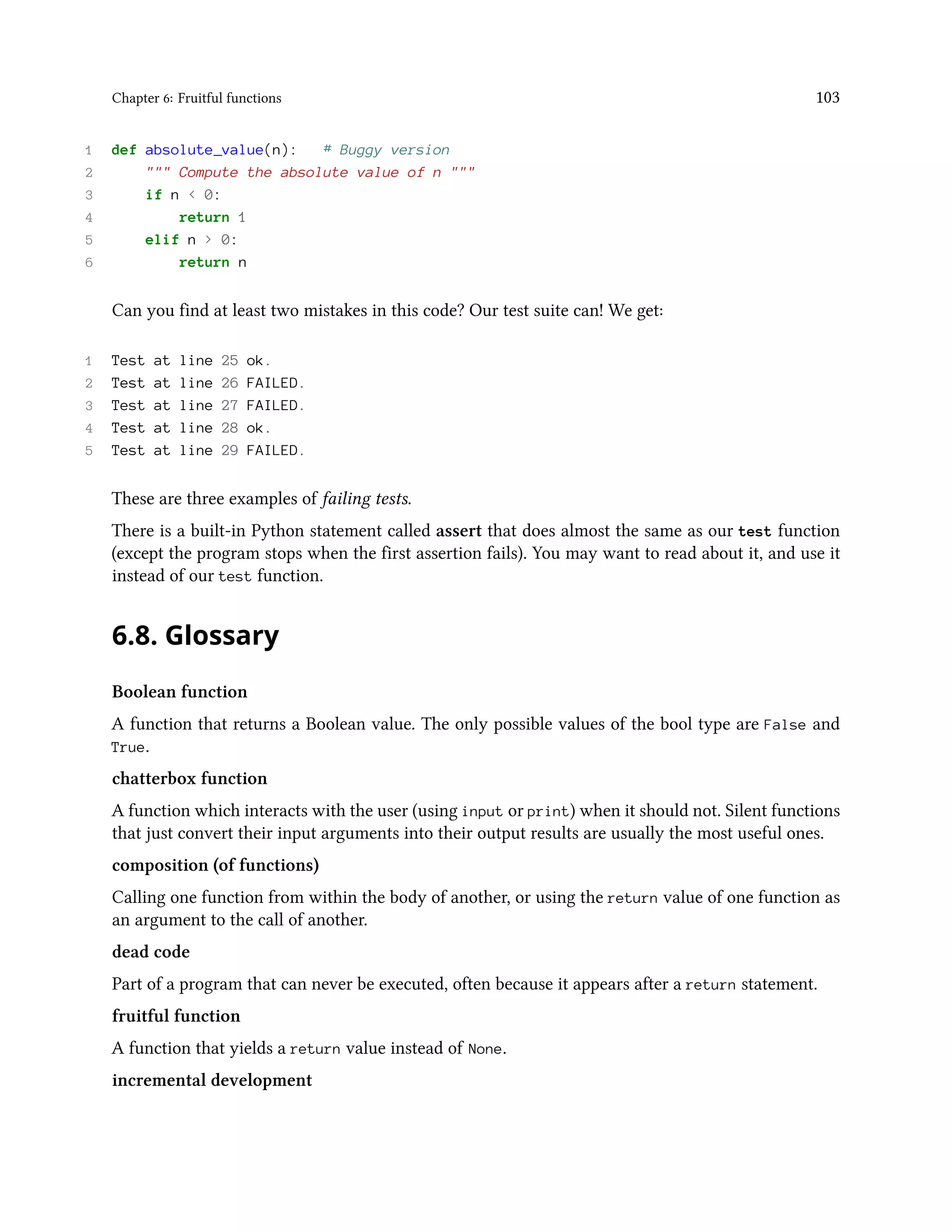 Chapter 6: Fruitful functions 103 1 def absolute_value(n): # Buggy version 2 """ Compute the absolute value of n """ 3 if n < 0: 4 return 1 5 elif n > 0: 6 return n Can you find at least two mistakes in this code? Our test suite can! We get: 1 Test at line 25 ok. 2 Test at line 26 FAILED. 3 Test at line 27 FAILED. 4 Test at line 28 ok. 5 Test at line 29 FAILED. These are three examples of failing tests. There is a built-in Python statement called assert that does almost the same as our test function (except the program stops when the first assertion fails). You may want to read about it, and use it instead of our test function. 6.8. Glossary Boolean function A function that returns a Boolean value. The only possible values of the bool type are False and True. chatterbox function A function which interacts with the user (using input or print) when it should not. Silent functions that just convert their input arguments into their output results are usually the most useful ones. composition (of functions) Calling one function from within the body of another, or using the return value of one function as an argument to the call of another. dead code Part of a program that can never be executed, often because it appears after a return statement. fruitful function A function that yields a return value instead of None. incremental development 