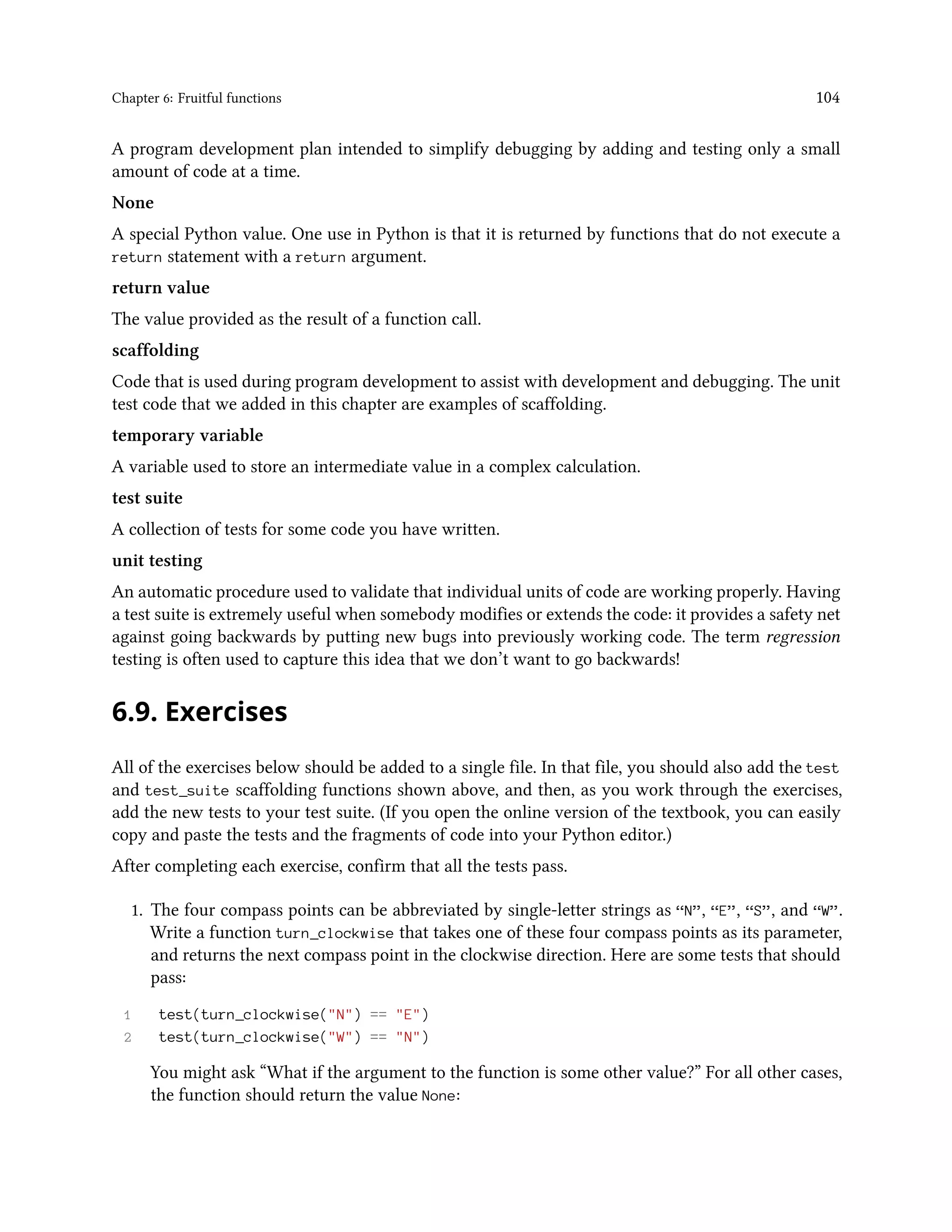 Chapter 6: Fruitful functions 104 A program development plan intended to simplify debugging by adding and testing only a small amount of code at a time. None A special Python value. One use in Python is that it is returned by functions that do not execute a return statement with a return argument. return value The value provided as the result of a function call. scaffolding Code that is used during program development to assist with development and debugging. The unit test code that we added in this chapter are examples of scaffolding. temporary variable A variable used to store an intermediate value in a complex calculation. test suite A collection of tests for some code you have written. unit testing An automatic procedure used to validate that individual units of code are working properly. Having a test suite is extremely useful when somebody modifies or extends the code: it provides a safety net against going backwards by putting new bugs into previously working code. The term regression testing is often used to capture this idea that we don’t want to go backwards! 6.9. Exercises All of the exercises below should be added to a single file. In that file, you should also add the test and test_suite scaffolding functions shown above, and then, as you work through the exercises, add the new tests to your test suite. (If you open the online version of the textbook, you can easily copy and paste the tests and the fragments of code into your Python editor.) After completing each exercise, confirm that all the tests pass. 1. The four compass points can be abbreviated by single-letter strings as “N”, “E”, “S”, and “W”. Write a function turn_clockwise that takes one of these four compass points as its parameter, and returns the next compass point in the clockwise direction. Here are some tests that should pass: 1 test(turn_clockwise("N") == "E") 2 test(turn_clockwise("W") == "N") You might ask “What if the argument to the function is some other value?” For all other cases, the function should return the value None: 
