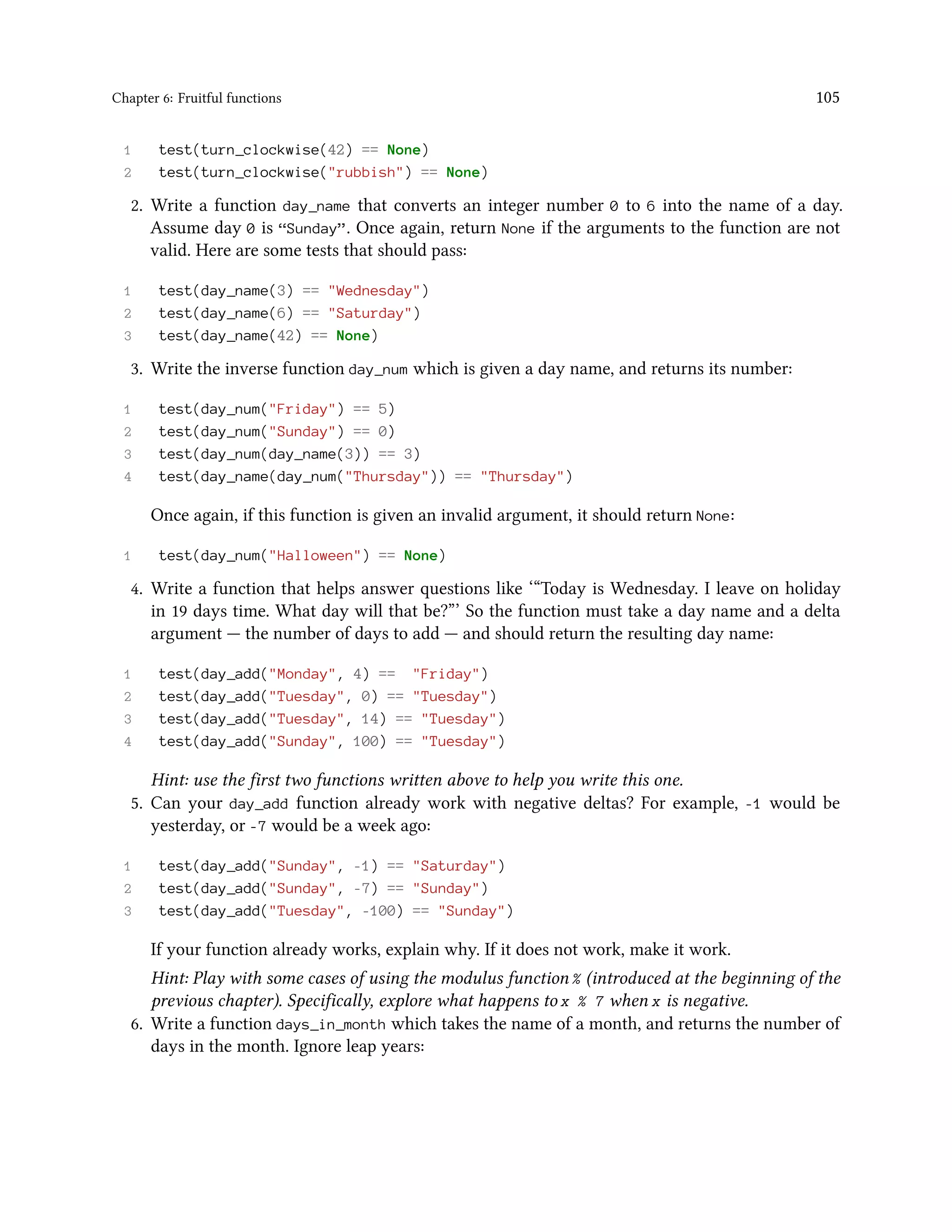 Chapter 6: Fruitful functions 105 1 test(turn_clockwise(42) == None) 2 test(turn_clockwise("rubbish") == None) 2. Write a function day_name that converts an integer number 0 to 6 into the name of a day. Assume day 0 is “Sunday”. Once again, return None if the arguments to the function are not valid. Here are some tests that should pass: 1 test(day_name(3) == "Wednesday") 2 test(day_name(6) == "Saturday") 3 test(day_name(42) == None) 3. Write the inverse function day_num which is given a day name, and returns its number: 1 test(day_num("Friday") == 5) 2 test(day_num("Sunday") == 0) 3 test(day_num(day_name(3)) == 3) 4 test(day_name(day_num("Thursday")) == "Thursday") Once again, if this function is given an invalid argument, it should return None: 1 test(day_num("Halloween") == None) 4. Write a function that helps answer questions like ‘“Today is Wednesday. I leave on holiday in 19 days time. What day will that be?”’ So the function must take a day name and a delta argument — the number of days to add — and should return the resulting day name: 1 test(day_add("Monday", 4) == "Friday") 2 test(day_add("Tuesday", 0) == "Tuesday") 3 test(day_add("Tuesday", 14) == "Tuesday") 4 test(day_add("Sunday", 100) == "Tuesday") Hint: use the first two functions written above to help you write this one. 5. Can your day_add function already work with negative deltas? For example, -1 would be yesterday, or -7 would be a week ago: 1 test(day_add("Sunday", -1) == "Saturday") 2 test(day_add("Sunday", -7) == "Sunday") 3 test(day_add("Tuesday", -100) == "Sunday") If your function already works, explain why. If it does not work, make it work. Hint: Play with some cases of using the modulus function % (introduced at the beginning of the previous chapter). Specifically, explore what happens to x % 7 when x is negative. 6. Write a function days_in_month which takes the name of a month, and returns the number of days in the month. Ignore leap years: 
