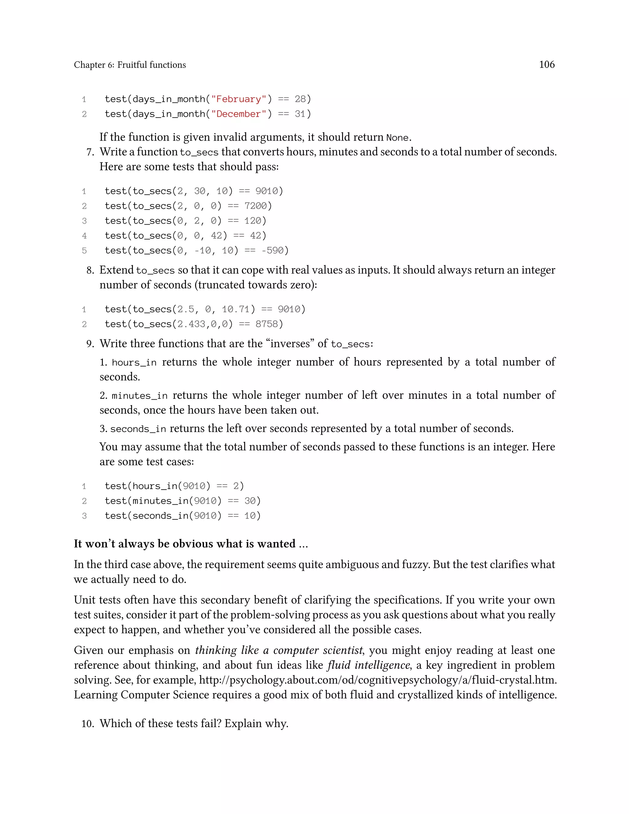 Chapter 6: Fruitful functions 106 1 test(days_in_month("February") == 28) 2 test(days_in_month("December") == 31) If the function is given invalid arguments, it should return None. 7. Write a function to_secs that converts hours, minutes and seconds to a total number of seconds. Here are some tests that should pass: 1 test(to_secs(2, 30, 10) == 9010) 2 test(to_secs(2, 0, 0) == 7200) 3 test(to_secs(0, 2, 0) == 120) 4 test(to_secs(0, 0, 42) == 42) 5 test(to_secs(0, -10, 10) == -590) 8. Extend to_secs so that it can cope with real values as inputs. It should always return an integer number of seconds (truncated towards zero): 1 test(to_secs(2.5, 0, 10.71) == 9010) 2 test(to_secs(2.433,0,0) == 8758) 9. Write three functions that are the “inverses” of to_secs: 1. hours_in returns the whole integer number of hours represented by a total number of seconds. 2. minutes_in returns the whole integer number of left over minutes in a total number of seconds, once the hours have been taken out. 3. seconds_in returns the left over seconds represented by a total number of seconds. You may assume that the total number of seconds passed to these functions is an integer. Here are some test cases: 1 test(hours_in(9010) == 2) 2 test(minutes_in(9010) == 30) 3 test(seconds_in(9010) == 10) It won’t always be obvious what is wanted … In the third case above, the requirement seems quite ambiguous and fuzzy. But the test clarifies what we actually need to do. Unit tests often have this secondary benefit of clarifying the specifications. If you write your own test suites, consider it part of the problem-solving process as you ask questions about what you really expect to happen, and whether you’ve considered all the possible cases. Given our emphasis on thinking like a computer scientist, you might enjoy reading at least one reference about thinking, and about fun ideas like fluid intelligence, a key ingredient in problem solving. See, for example, http://psychology.about.com/od/cognitivepsychology/a/fluid-crystal.htm. Learning Computer Science requires a good mix of both fluid and crystallized kinds of intelligence. 10. Which of these tests fail? Explain why. 