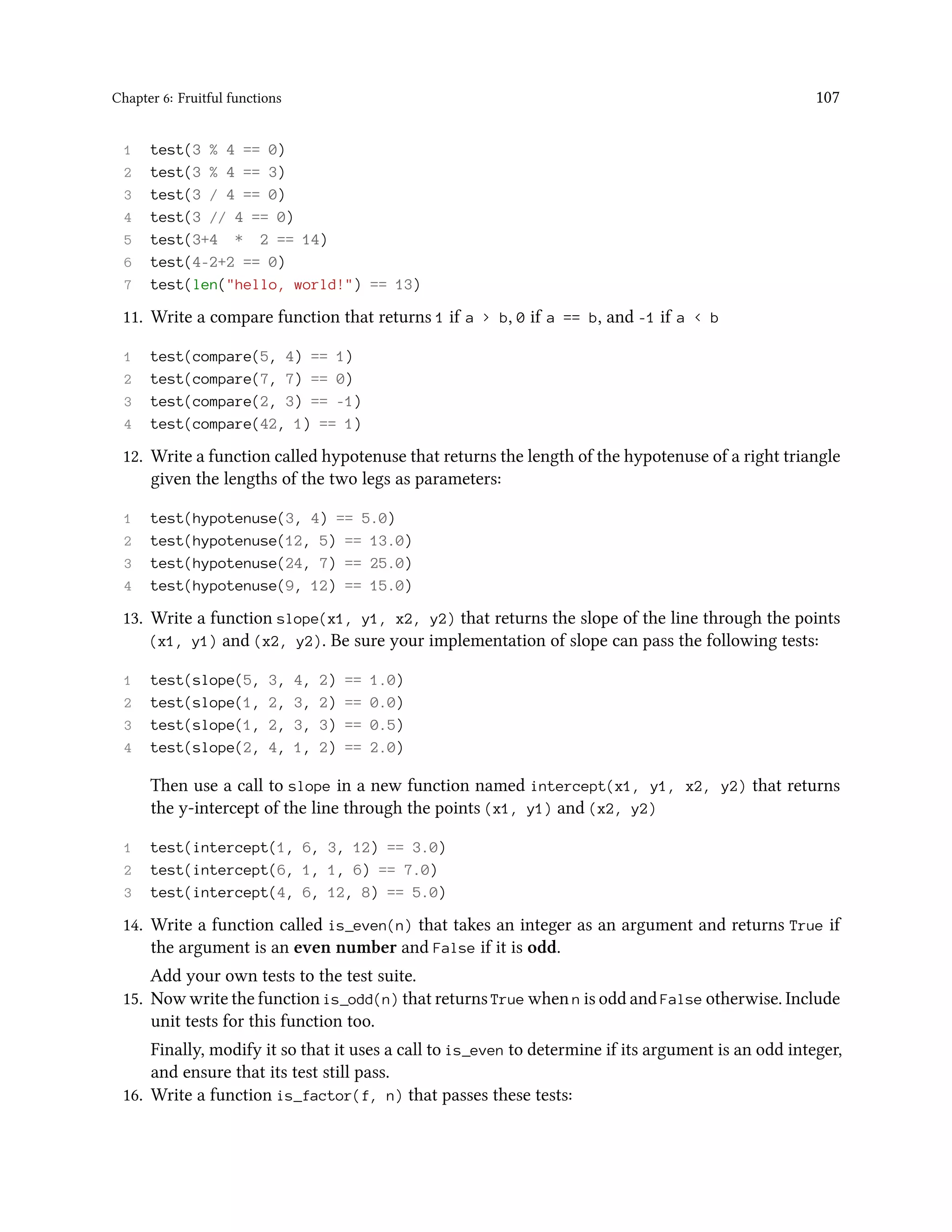 Chapter 6: Fruitful functions 107 1 test(3 % 4 == 0) 2 test(3 % 4 == 3) 3 test(3 / 4 == 0) 4 test(3 // 4 == 0) 5 test(3+4 * 2 == 14) 6 test(4-2+2 == 0) 7 test(len("hello, world!") == 13) 11. Write a compare function that returns 1 if a > b, 0 if a == b, and -1 if a < b 1 test(compare(5, 4) == 1) 2 test(compare(7, 7) == 0) 3 test(compare(2, 3) == -1) 4 test(compare(42, 1) == 1) 12. Write a function called hypotenuse that returns the length of the hypotenuse of a right triangle given the lengths of the two legs as parameters: 1 test(hypotenuse(3, 4) == 5.0) 2 test(hypotenuse(12, 5) == 13.0) 3 test(hypotenuse(24, 7) == 25.0) 4 test(hypotenuse(9, 12) == 15.0) 13. Write a function slope(x1, y1, x2, y2) that returns the slope of the line through the points (x1, y1) and (x2, y2). Be sure your implementation of slope can pass the following tests: 1 test(slope(5, 3, 4, 2) == 1.0) 2 test(slope(1, 2, 3, 2) == 0.0) 3 test(slope(1, 2, 3, 3) == 0.5) 4 test(slope(2, 4, 1, 2) == 2.0) Then use a call to slope in a new function named intercept(x1, y1, x2, y2) that returns the y-intercept of the line through the points (x1, y1) and (x2, y2) 1 test(intercept(1, 6, 3, 12) == 3.0) 2 test(intercept(6, 1, 1, 6) == 7.0) 3 test(intercept(4, 6, 12, 8) == 5.0) 14. Write a function called is_even(n) that takes an integer as an argument and returns True if the argument is an even number and False if it is odd. Add your own tests to the test suite. 15. Now write the function is_odd(n) that returns True when n is odd and False otherwise. Include unit tests for this function too. Finally, modify it so that it uses a call to is_even to determine if its argument is an odd integer, and ensure that its test still pass. 16. Write a function is_factor(f, n) that passes these tests: 
