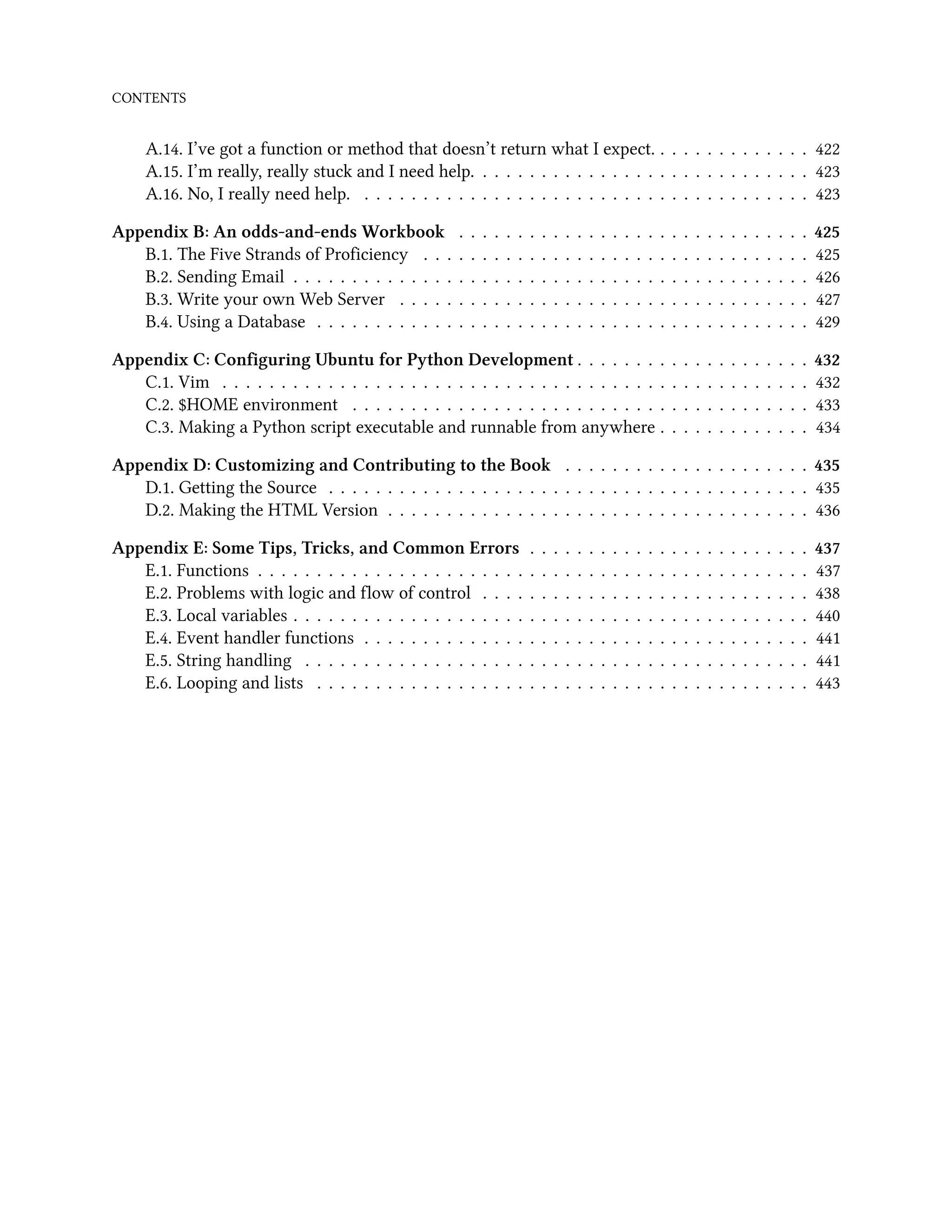 CONTENTS A.14. I’ve got a function or method that doesn’t return what I expect. . . . . . . . . . . . . . 422 A.15. I’m really, really stuck and I need help. . . . . . . . . . . . . . . . . . . . . . . . . . . . . 423 A.16. No, I really need help. . . . . . . . . . . . . . . . . . . . . . . . . . . . . . . . . . . . . . . 423 Appendix B: An odds-and-ends Workbook . . . . . . . . . . . . . . . . . . . . . . . . . . . . . . 425 B.1. The Five Strands of Proficiency . . . . . . . . . . . . . . . . . . . . . . . . . . . . . . . . . 425 B.2. Sending Email . . . . . . . . . . . . . . . . . . . . . . . . . . . . . . . . . . . . . . . . . . . . 426 B.3. Write your own Web Server . . . . . . . . . . . . . . . . . . . . . . . . . . . . . . . . . . . 427 B.4. Using a Database . . . . . . . . . . . . . . . . . . . . . . . . . . . . . . . . . . . . . . . . . . 429 Appendix C: Configuring Ubuntu for Python Development . . . . . . . . . . . . . . . . . . . . 432 C.1. Vim . . . . . . . . . . . . . . . . . . . . . . . . . . . . . . . . . . . . . . . . . . . . . . . . . . 432 C.2. $HOME environment . . . . . . . . . . . . . . . . . . . . . . . . . . . . . . . . . . . . . . . 433 C.3. Making a Python script executable and runnable from anywhere . . . . . . . . . . . . . 434 Appendix D: Customizing and Contributing to the Book . . . . . . . . . . . . . . . . . . . . . 435 D.1. Getting the Source . . . . . . . . . . . . . . . . . . . . . . . . . . . . . . . . . . . . . . . . . 435 D.2. Making the HTML Version . . . . . . . . . . . . . . . . . . . . . . . . . . . . . . . . . . . . 436 Appendix E: Some Tips, Tricks, and Common Errors . . . . . . . . . . . . . . . . . . . . . . . . 437 E.1. Functions . . . . . . . . . . . . . . . . . . . . . . . . . . . . . . . . . . . . . . . . . . . . . . . 437 E.2. Problems with logic and flow of control . . . . . . . . . . . . . . . . . . . . . . . . . . . . 438 E.3. Local variables . . . . . . . . . . . . . . . . . . . . . . . . . . . . . . . . . . . . . . . . . . . . 440 E.4. Event handler functions . . . . . . . . . . . . . . . . . . . . . . . . . . . . . . . . . . . . . . 441 E.5. String handling . . . . . . . . . . . . . . . . . . . . . . . . . . . . . . . . . . . . . . . . . . . 441 E.6. Looping and lists . . . . . . . . . . . . . . . . . . . . . . . . . . . . . . . . . . . . . . . . . . 443 