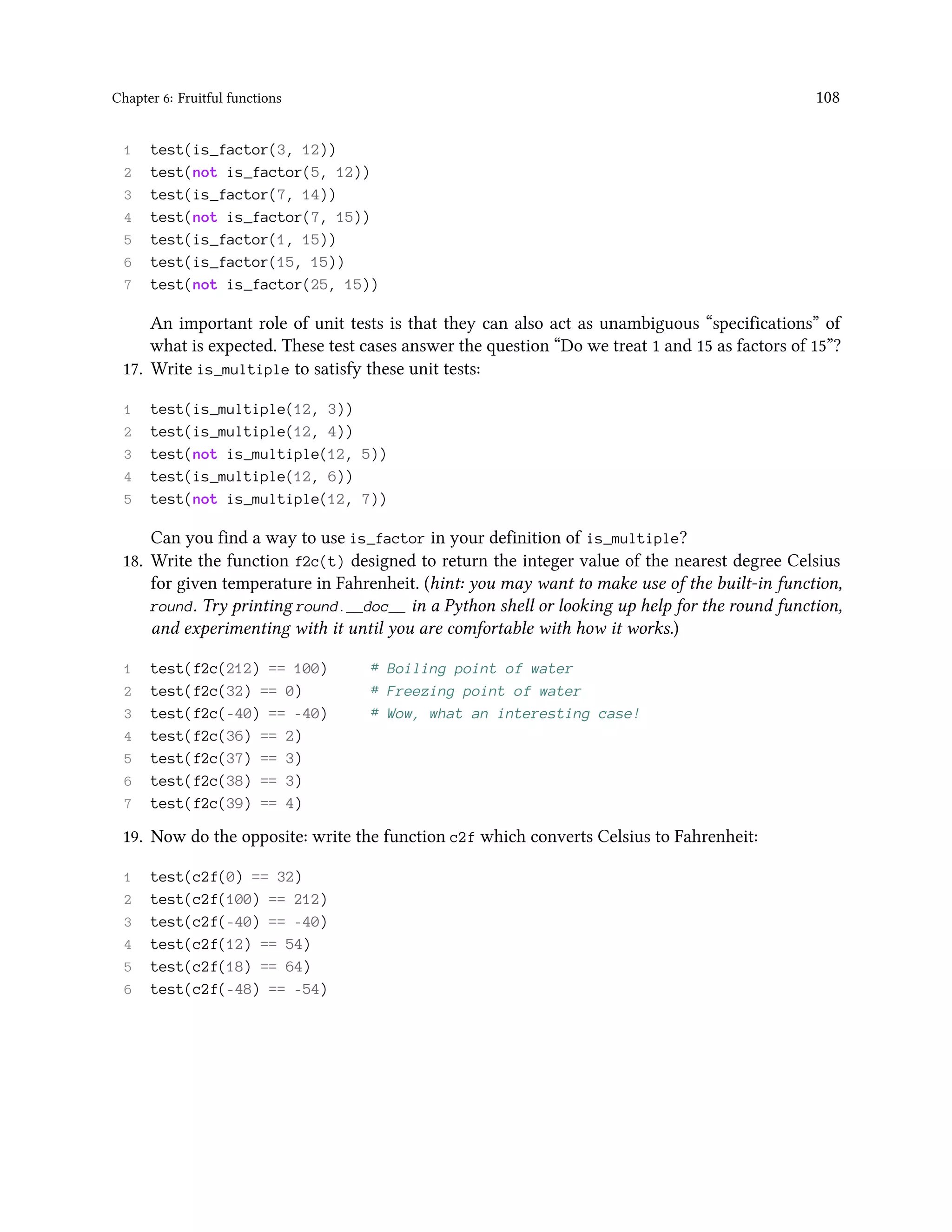 Chapter 6: Fruitful functions 108 1 test(is_factor(3, 12)) 2 test(not is_factor(5, 12)) 3 test(is_factor(7, 14)) 4 test(not is_factor(7, 15)) 5 test(is_factor(1, 15)) 6 test(is_factor(15, 15)) 7 test(not is_factor(25, 15)) An important role of unit tests is that they can also act as unambiguous “specifications” of what is expected. These test cases answer the question “Do we treat 1 and 15 as factors of 15”? 17. Write is_multiple to satisfy these unit tests: 1 test(is_multiple(12, 3)) 2 test(is_multiple(12, 4)) 3 test(not is_multiple(12, 5)) 4 test(is_multiple(12, 6)) 5 test(not is_multiple(12, 7)) Can you find a way to use is_factor in your definition of is_multiple? 18. Write the function f2c(t) designed to return the integer value of the nearest degree Celsius for given temperature in Fahrenheit. (hint: you may want to make use of the built-in function, round. Try printing round.__doc__ in a Python shell or looking up help for the round function, and experimenting with it until you are comfortable with how it works.) 1 test(f2c(212) == 100) # Boiling point of water 2 test(f2c(32) == 0) # Freezing point of water 3 test(f2c(-40) == -40) # Wow, what an interesting case! 4 test(f2c(36) == 2) 5 test(f2c(37) == 3) 6 test(f2c(38) == 3) 7 test(f2c(39) == 4) 19. Now do the opposite: write the function c2f which converts Celsius to Fahrenheit: 1 test(c2f(0) == 32) 2 test(c2f(100) == 212) 3 test(c2f(-40) == -40) 4 test(c2f(12) == 54) 5 test(c2f(18) == 64) 6 test(c2f(-48) == -54) 