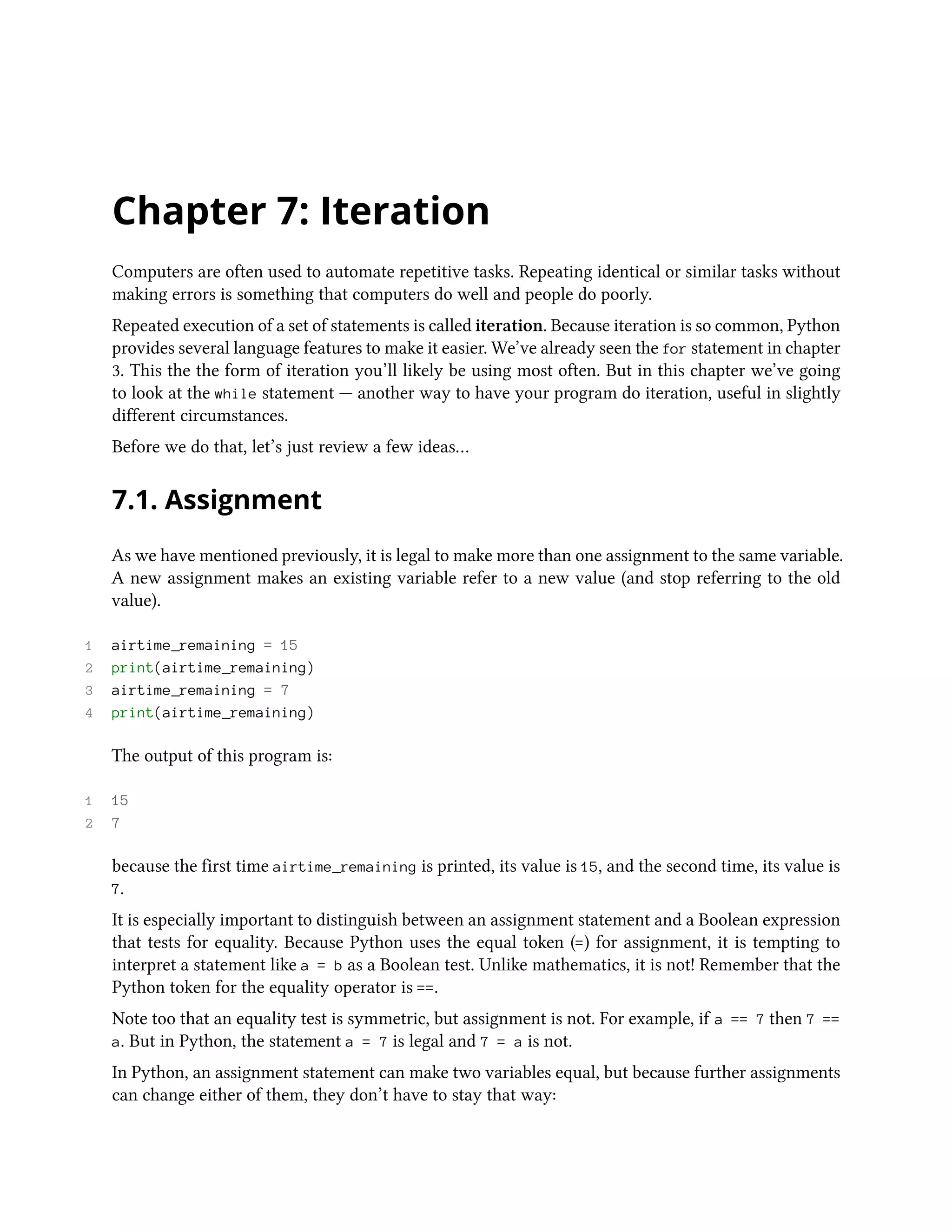 Chapter 7: Iteration Computers are often used to automate repetitive tasks. Repeating identical or similar tasks without making errors is something that computers do well and people do poorly. Repeated execution of a set of statements is called iteration. Because iteration is so common, Python provides several language features to make it easier. We’ve already seen the for statement in chapter 3. This the the form of iteration you’ll likely be using most often. But in this chapter we’ve going to look at the while statement — another way to have your program do iteration, useful in slightly different circumstances. Before we do that, let’s just review a few ideas… 7.1. Assignment As we have mentioned previously, it is legal to make more than one assignment to the same variable. A new assignment makes an existing variable refer to a new value (and stop referring to the old value). 1 airtime_remaining = 15 2 print(airtime_remaining) 3 airtime_remaining = 7 4 print(airtime_remaining) The output of this program is: 1 15 2 7 because the first time airtime_remaining is printed, its value is 15, and the second time, its value is 7. It is especially important to distinguish between an assignment statement and a Boolean expression that tests for equality. Because Python uses the equal token (=) for assignment, it is tempting to interpret a statement like a = b as a Boolean test. Unlike mathematics, it is not! Remember that the Python token for the equality operator is ==. Note too that an equality test is symmetric, but assignment is not. For example, if a == 7 then 7 == a. But in Python, the statement a = 7 is legal and 7 = a is not. In Python, an assignment statement can make two variables equal, but because further assignments can change either of them, they don’t have to stay that way: 