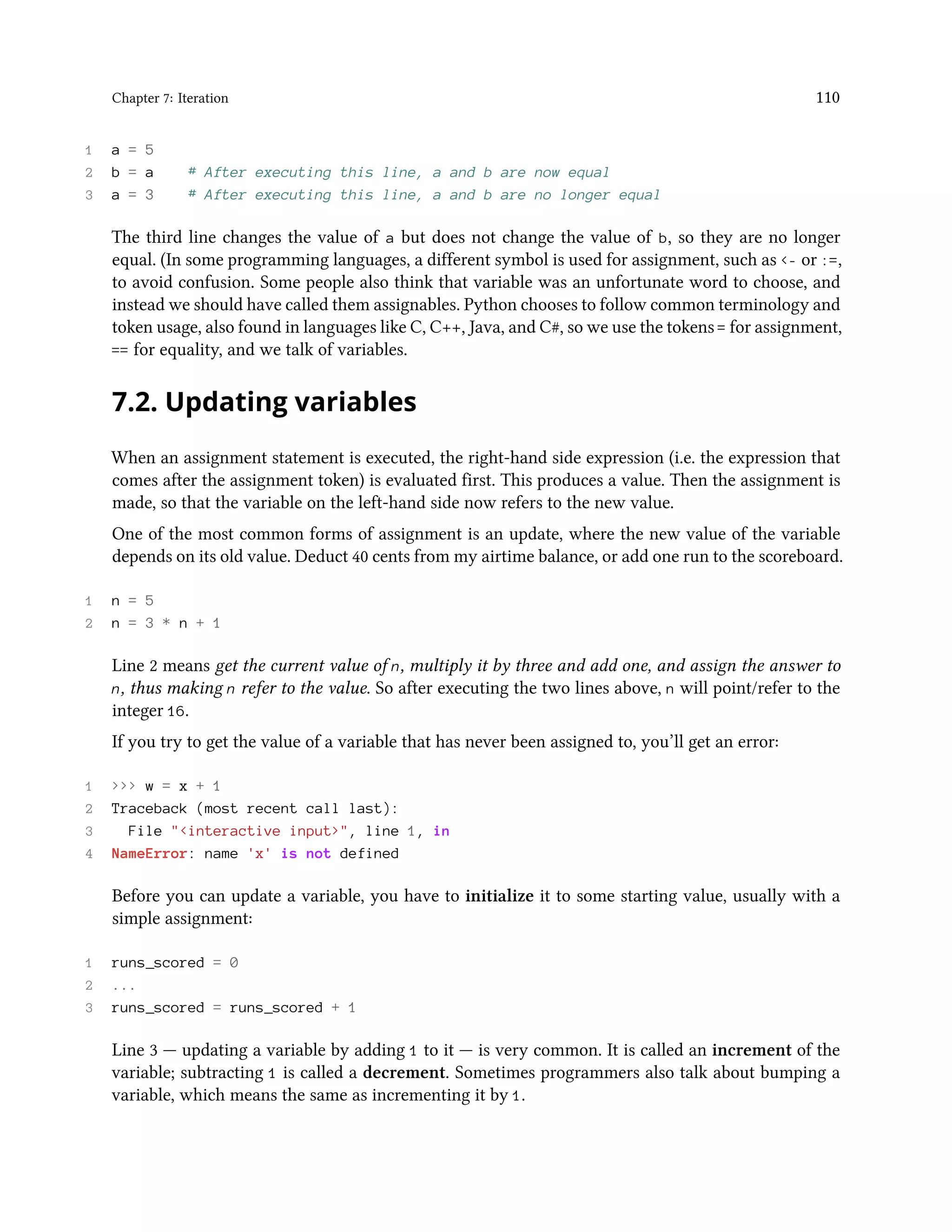 Chapter 7: Iteration 110 1 a = 5 2 b = a # After executing this line, a and b are now equal 3 a = 3 # After executing this line, a and b are no longer equal The third line changes the value of a but does not change the value of b, so they are no longer equal. (In some programming languages, a different symbol is used for assignment, such as <- or :=, to avoid confusion. Some people also think that variable was an unfortunate word to choose, and instead we should have called them assignables. Python chooses to follow common terminology and token usage, also found in languages like C, C++, Java, and C#, so we use the tokens = for assignment, == for equality, and we talk of variables. 7.2. Updating variables When an assignment statement is executed, the right-hand side expression (i.e. the expression that comes after the assignment token) is evaluated first. This produces a value. Then the assignment is made, so that the variable on the left-hand side now refers to the new value. One of the most common forms of assignment is an update, where the new value of the variable depends on its old value. Deduct 40 cents from my airtime balance, or add one run to the scoreboard. 1 n = 5 2 n = 3 * n + 1 Line 2 means get the current value of n, multiply it by three and add one, and assign the answer to n, thus making n refer to the value. So after executing the two lines above, n will point/refer to the integer 16. If you try to get the value of a variable that has never been assigned to, you’ll get an error: 1 >>> w = x + 1 2 Traceback (most recent call last): 3 File "<interactive input>", line 1, in 4 NameError: name 'x' is not defined Before you can update a variable, you have to initialize it to some starting value, usually with a simple assignment: 1 runs_scored = 0 2 ... 3 runs_scored = runs_scored + 1 Line 3 — updating a variable by adding 1 to it — is very common. It is called an increment of the variable; subtracting 1 is called a decrement. Sometimes programmers also talk about bumping a variable, which means the same as incrementing it by 1. 