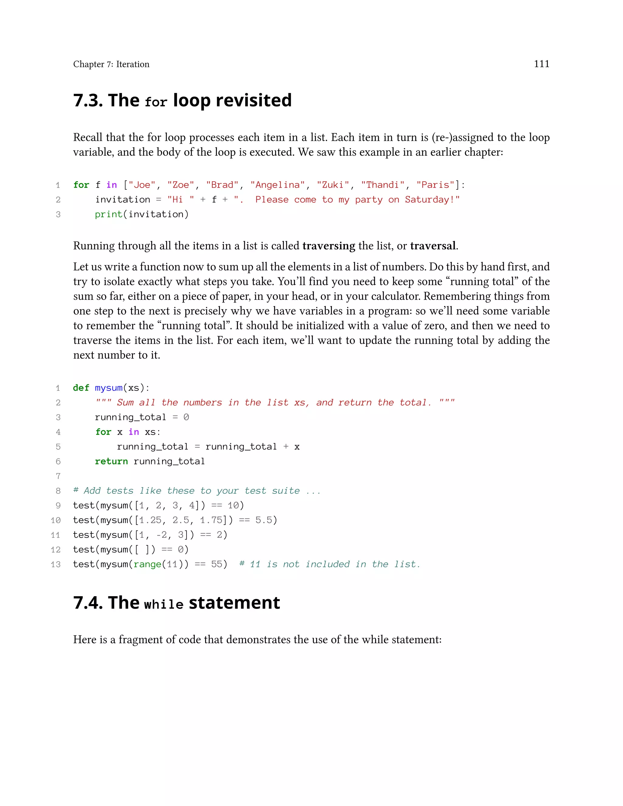 Chapter 7: Iteration 111 7.3. The for loop revisited Recall that the for loop processes each item in a list. Each item in turn is (re-)assigned to the loop variable, and the body of the loop is executed. We saw this example in an earlier chapter: 1 for f in ["Joe", "Zoe", "Brad", "Angelina", "Zuki", "Thandi", "Paris"]: 2 invitation = "Hi " + f + ". Please come to my party on Saturday!" 3 print(invitation) Running through all the items in a list is called traversing the list, or traversal. Let us write a function now to sum up all the elements in a list of numbers. Do this by hand first, and try to isolate exactly what steps you take. You’ll find you need to keep some “running total” of the sum so far, either on a piece of paper, in your head, or in your calculator. Remembering things from one step to the next is precisely why we have variables in a program: so we’ll need some variable to remember the “running total”. It should be initialized with a value of zero, and then we need to traverse the items in the list. For each item, we’ll want to update the running total by adding the next number to it. 1 def mysum(xs): 2 """ Sum all the numbers in the list xs, and return the total. """ 3 running_total = 0 4 for x in xs: 5 running_total = running_total + x 6 return running_total 7 8 # Add tests like these to your test suite ... 9 test(mysum([1, 2, 3, 4]) == 10) 10 test(mysum([1.25, 2.5, 1.75]) == 5.5) 11 test(mysum([1, -2, 3]) == 2) 12 test(mysum([ ]) == 0) 13 test(mysum(range(11)) == 55) # 11 is not included in the list. 7.4. The while statement Here is a fragment of code that demonstrates the use of the while statement: 