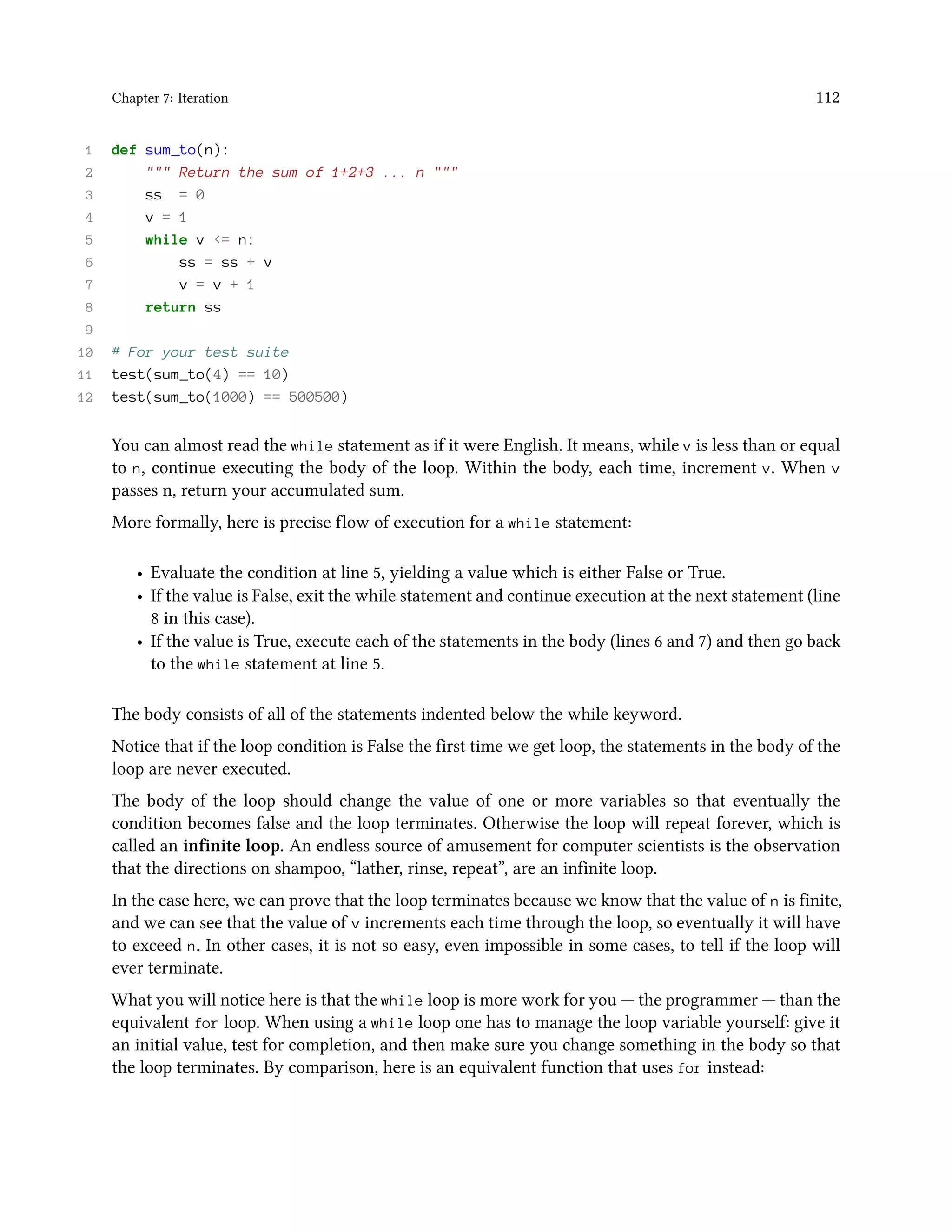 Chapter 7: Iteration 112 1 def sum_to(n): 2 """ Return the sum of 1+2+3 ... n """ 3 ss = 0 4 v = 1 5 while v <= n: 6 ss = ss + v 7 v = v + 1 8 return ss 9 10 # For your test suite 11 test(sum_to(4) == 10) 12 test(sum_to(1000) == 500500) You can almost read the while statement as if it were English. It means, while v is less than or equal to n, continue executing the body of the loop. Within the body, each time, increment v. When v passes n, return your accumulated sum. More formally, here is precise flow of execution for a while statement: • Evaluate the condition at line 5, yielding a value which is either False or True. • If the value is False, exit the while statement and continue execution at the next statement (line 8 in this case). • If the value is True, execute each of the statements in the body (lines 6 and 7) and then go back to the while statement at line 5. The body consists of all of the statements indented below the while keyword. Notice that if the loop condition is False the first time we get loop, the statements in the body of the loop are never executed. The body of the loop should change the value of one or more variables so that eventually the condition becomes false and the loop terminates. Otherwise the loop will repeat forever, which is called an infinite loop. An endless source of amusement for computer scientists is the observation that the directions on shampoo, “lather, rinse, repeat”, are an infinite loop. In the case here, we can prove that the loop terminates because we know that the value of n is finite, and we can see that the value of v increments each time through the loop, so eventually it will have to exceed n. In other cases, it is not so easy, even impossible in some cases, to tell if the loop will ever terminate. What you will notice here is that the while loop is more work for you — the programmer — than the equivalent for loop. When using a while loop one has to manage the loop variable yourself: give it an initial value, test for completion, and then make sure you change something in the body so that the loop terminates. By comparison, here is an equivalent function that uses for instead: 