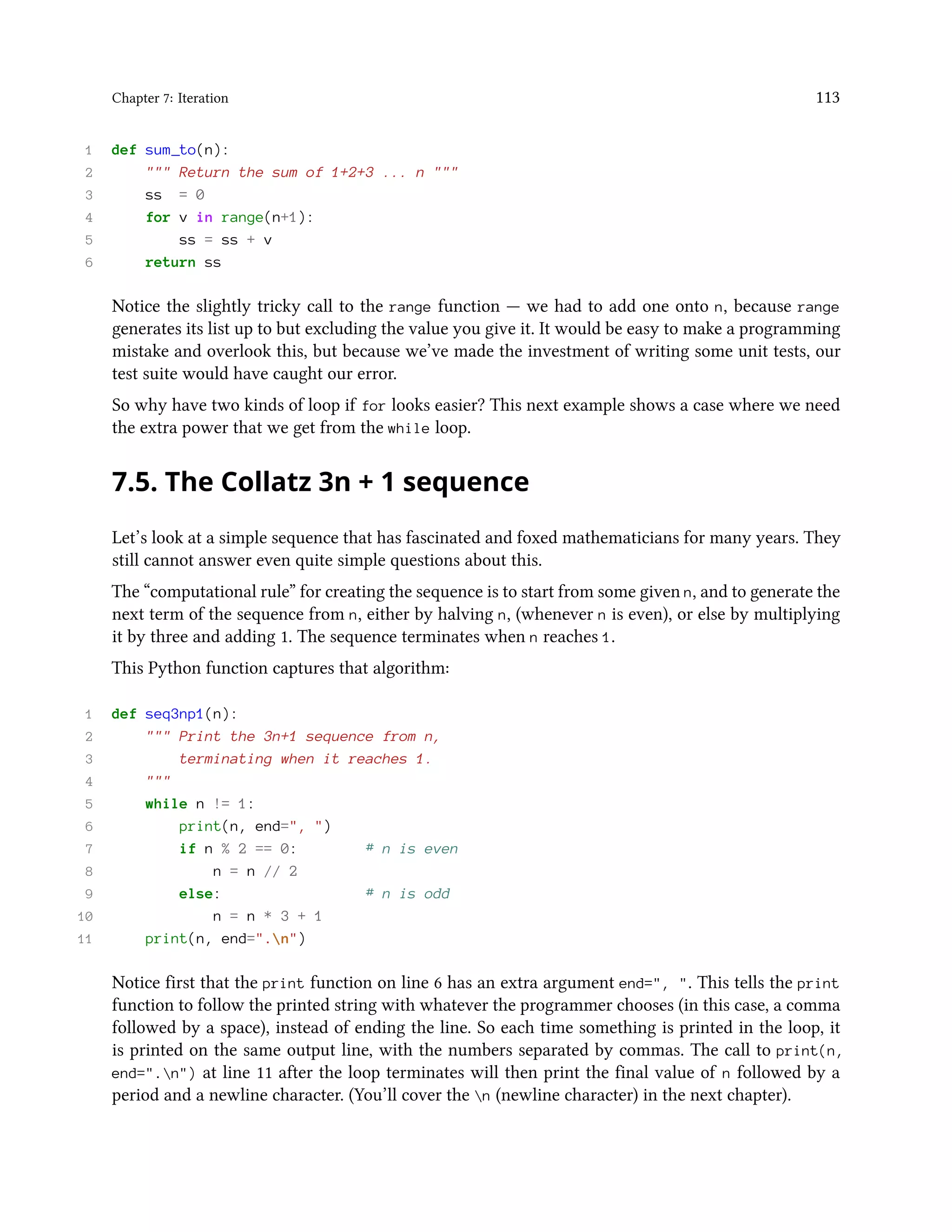 Chapter 7: Iteration 113 1 def sum_to(n): 2 """ Return the sum of 1+2+3 ... n """ 3 ss = 0 4 for v in range(n+1): 5 ss = ss + v 6 return ss Notice the slightly tricky call to the range function — we had to add one onto n, because range generates its list up to but excluding the value you give it. It would be easy to make a programming mistake and overlook this, but because we’ve made the investment of writing some unit tests, our test suite would have caught our error. So why have two kinds of loop if for looks easier? This next example shows a case where we need the extra power that we get from the while loop. 7.5. The Collatz 3n + 1 sequence Let’s look at a simple sequence that has fascinated and foxed mathematicians for many years. They still cannot answer even quite simple questions about this. The “computational rule” for creating the sequence is to start from some given n, and to generate the next term of the sequence from n, either by halving n, (whenever n is even), or else by multiplying it by three and adding 1. The sequence terminates when n reaches 1. This Python function captures that algorithm: 1 def seq3np1(n): 2 """ Print the 3n+1 sequence from n, 3 terminating when it reaches 1. 4 """ 5 while n != 1: 6 print(n, end=", ") 7 if n % 2 == 0: # n is even 8 n = n // 2 9 else: # n is odd 10 n = n * 3 + 1 11 print(n, end=".n") Notice first that the print function on line 6 has an extra argument end=", ". This tells the print function to follow the printed string with whatever the programmer chooses (in this case, a comma followed by a space), instead of ending the line. So each time something is printed in the loop, it is printed on the same output line, with the numbers separated by commas. The call to print(n, end=".n") at line 11 after the loop terminates will then print the final value of n followed by a period and a newline character. (You’ll cover the n (newline character) in the next chapter). 
