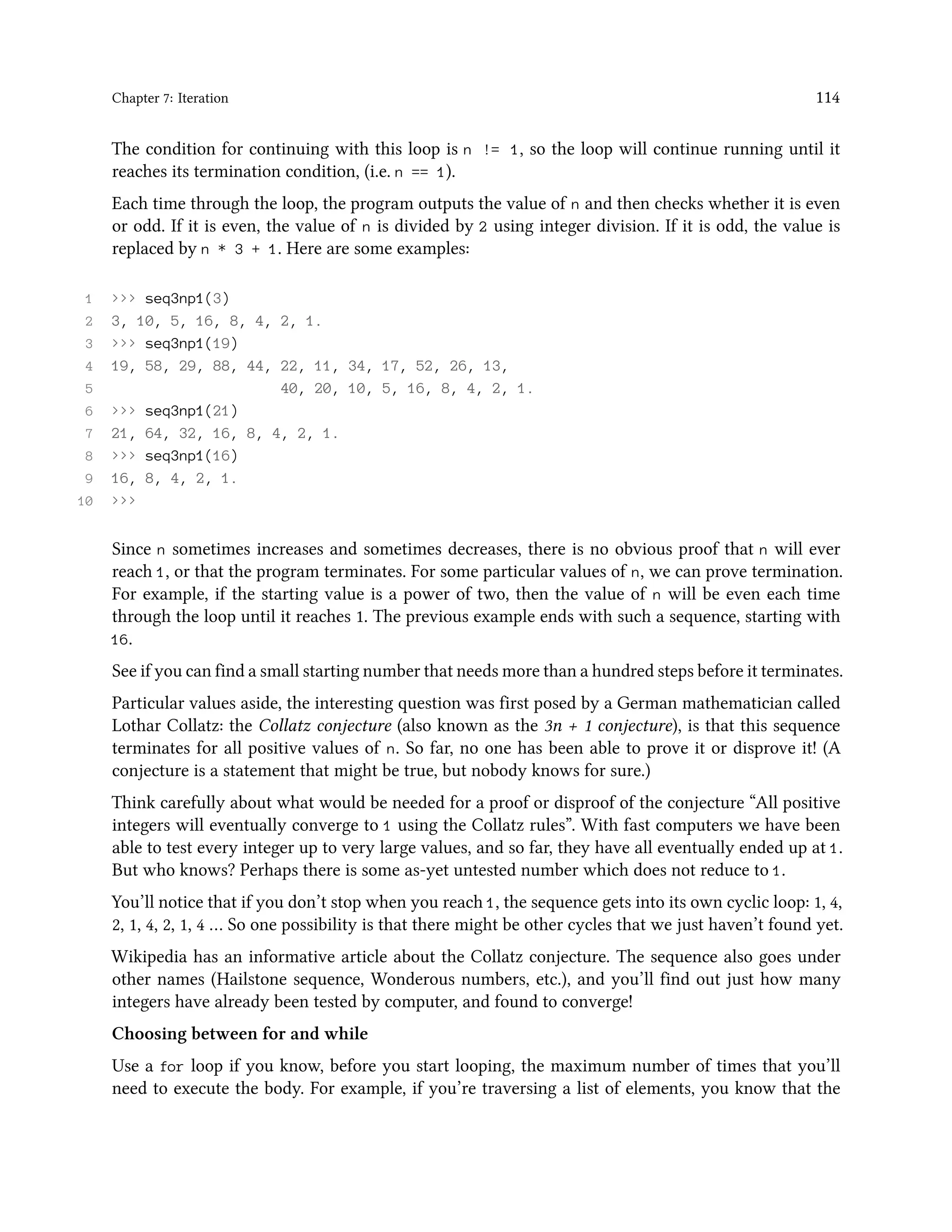 Chapter 7: Iteration 114 The condition for continuing with this loop is n != 1, so the loop will continue running until it reaches its termination condition, (i.e. n == 1). Each time through the loop, the program outputs the value of n and then checks whether it is even or odd. If it is even, the value of n is divided by 2 using integer division. If it is odd, the value is replaced by n * 3 + 1. Here are some examples: 1 >>> seq3np1(3) 2 3, 10, 5, 16, 8, 4, 2, 1. 3 >>> seq3np1(19) 4 19, 58, 29, 88, 44, 22, 11, 34, 17, 52, 26, 13, 5 40, 20, 10, 5, 16, 8, 4, 2, 1. 6 >>> seq3np1(21) 7 21, 64, 32, 16, 8, 4, 2, 1. 8 >>> seq3np1(16) 9 16, 8, 4, 2, 1. 10 >>> Since n sometimes increases and sometimes decreases, there is no obvious proof that n will ever reach 1, or that the program terminates. For some particular values of n, we can prove termination. For example, if the starting value is a power of two, then the value of n will be even each time through the loop until it reaches 1. The previous example ends with such a sequence, starting with 16. See if you can find a small starting number that needs more than a hundred steps before it terminates. Particular values aside, the interesting question was first posed by a German mathematician called Lothar Collatz: the Collatz conjecture (also known as the 3n + 1 conjecture), is that this sequence terminates for all positive values of n. So far, no one has been able to prove it or disprove it! (A conjecture is a statement that might be true, but nobody knows for sure.) Think carefully about what would be needed for a proof or disproof of the conjecture “All positive integers will eventually converge to 1 using the Collatz rules”. With fast computers we have been able to test every integer up to very large values, and so far, they have all eventually ended up at 1. But who knows? Perhaps there is some as-yet untested number which does not reduce to 1. You’ll notice that if you don’t stop when you reach 1, the sequence gets into its own cyclic loop: 1, 4, 2, 1, 4, 2, 1, 4 … So one possibility is that there might be other cycles that we just haven’t found yet. Wikipedia has an informative article about the Collatz conjecture. The sequence also goes under other names (Hailstone sequence, Wonderous numbers, etc.), and you’ll find out just how many integers have already been tested by computer, and found to converge! Choosing between for and while Use a for loop if you know, before you start looping, the maximum number of times that you’ll need to execute the body. For example, if you’re traversing a list of elements, you know that the 