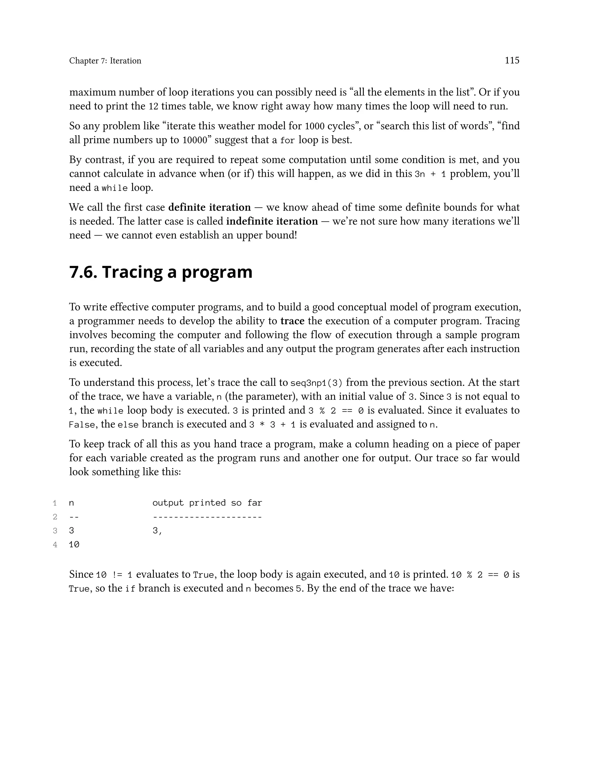 Chapter 7: Iteration 115 maximum number of loop iterations you can possibly need is “all the elements in the list”. Or if you need to print the 12 times table, we know right away how many times the loop will need to run. So any problem like “iterate this weather model for 1000 cycles”, or “search this list of words”, “find all prime numbers up to 10000” suggest that a for loop is best. By contrast, if you are required to repeat some computation until some condition is met, and you cannot calculate in advance when (or if) this will happen, as we did in this 3n + 1 problem, you’ll need a while loop. We call the first case definite iteration — we know ahead of time some definite bounds for what is needed. The latter case is called indefinite iteration — we’re not sure how many iterations we’ll need — we cannot even establish an upper bound! 7.6. Tracing a program To write effective computer programs, and to build a good conceptual model of program execution, a programmer needs to develop the ability to trace the execution of a computer program. Tracing involves becoming the computer and following the flow of execution through a sample program run, recording the state of all variables and any output the program generates after each instruction is executed. To understand this process, let’s trace the call to seq3np1(3) from the previous section. At the start of the trace, we have a variable, n (the parameter), with an initial value of 3. Since 3 is not equal to 1, the while loop body is executed. 3 is printed and 3 % 2 == 0 is evaluated. Since it evaluates to False, the else branch is executed and 3 * 3 + 1 is evaluated and assigned to n. To keep track of all this as you hand trace a program, make a column heading on a piece of paper for each variable created as the program runs and another one for output. Our trace so far would look something like this: 1 n output printed so far 2 -- --------------------- 3 3 3, 4 10 Since 10 != 1 evaluates to True, the loop body is again executed, and 10 is printed. 10 % 2 == 0 is True, so the if branch is executed and n becomes 5. By the end of the trace we have: 