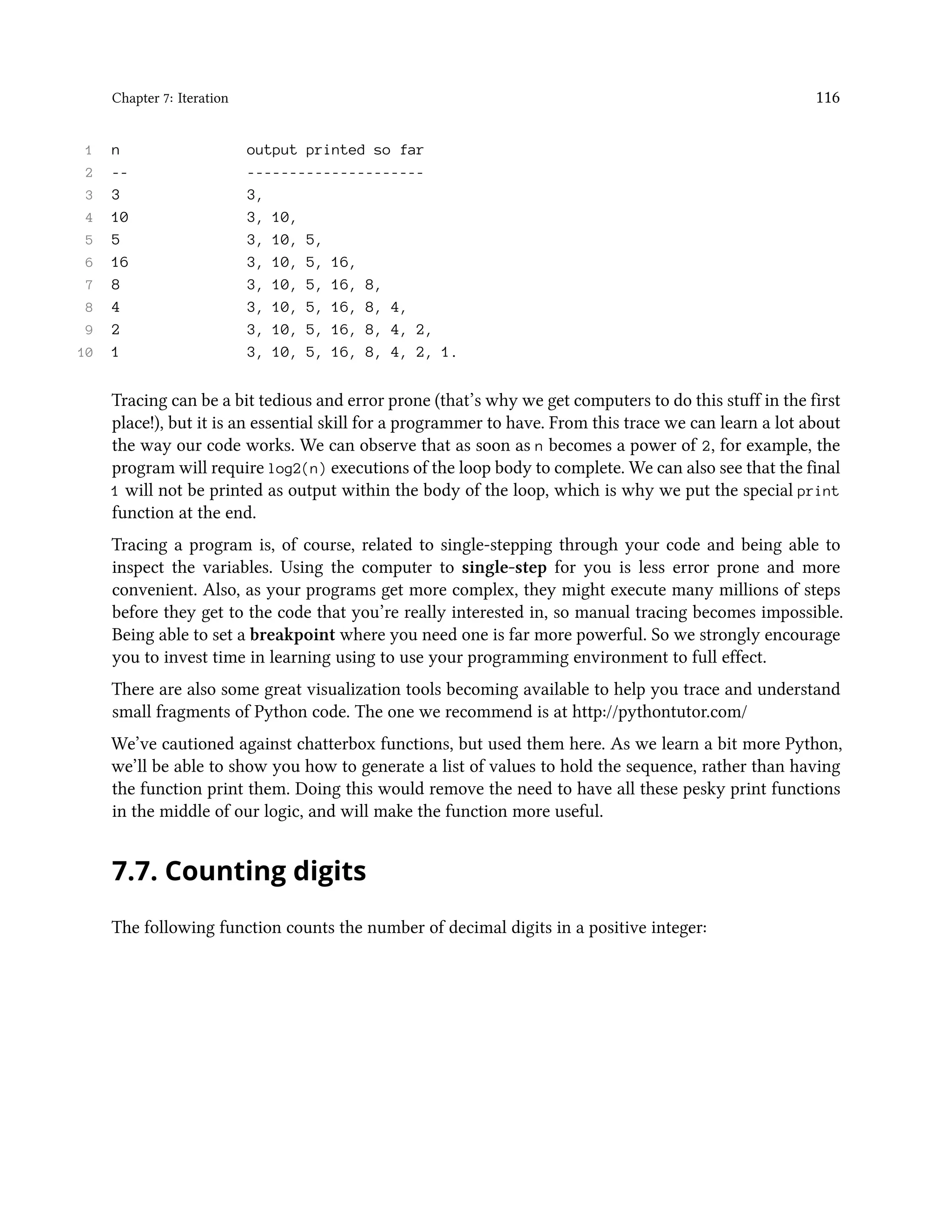 Chapter 7: Iteration 116 1 n output printed so far 2 -- --------------------- 3 3 3, 4 10 3, 10, 5 5 3, 10, 5, 6 16 3, 10, 5, 16, 7 8 3, 10, 5, 16, 8, 8 4 3, 10, 5, 16, 8, 4, 9 2 3, 10, 5, 16, 8, 4, 2, 10 1 3, 10, 5, 16, 8, 4, 2, 1. Tracing can be a bit tedious and error prone (that’s why we get computers to do this stuff in the first place!), but it is an essential skill for a programmer to have. From this trace we can learn a lot about the way our code works. We can observe that as soon as n becomes a power of 2, for example, the program will require log2(n) executions of the loop body to complete. We can also see that the final 1 will not be printed as output within the body of the loop, which is why we put the special print function at the end. Tracing a program is, of course, related to single-stepping through your code and being able to inspect the variables. Using the computer to single-step for you is less error prone and more convenient. Also, as your programs get more complex, they might execute many millions of steps before they get to the code that you’re really interested in, so manual tracing becomes impossible. Being able to set a breakpoint where you need one is far more powerful. So we strongly encourage you to invest time in learning using to use your programming environment to full effect. There are also some great visualization tools becoming available to help you trace and understand small fragments of Python code. The one we recommend is at http://pythontutor.com/ We’ve cautioned against chatterbox functions, but used them here. As we learn a bit more Python, we’ll be able to show you how to generate a list of values to hold the sequence, rather than having the function print them. Doing this would remove the need to have all these pesky print functions in the middle of our logic, and will make the function more useful. 7.7. Counting digits The following function counts the number of decimal digits in a positive integer: 