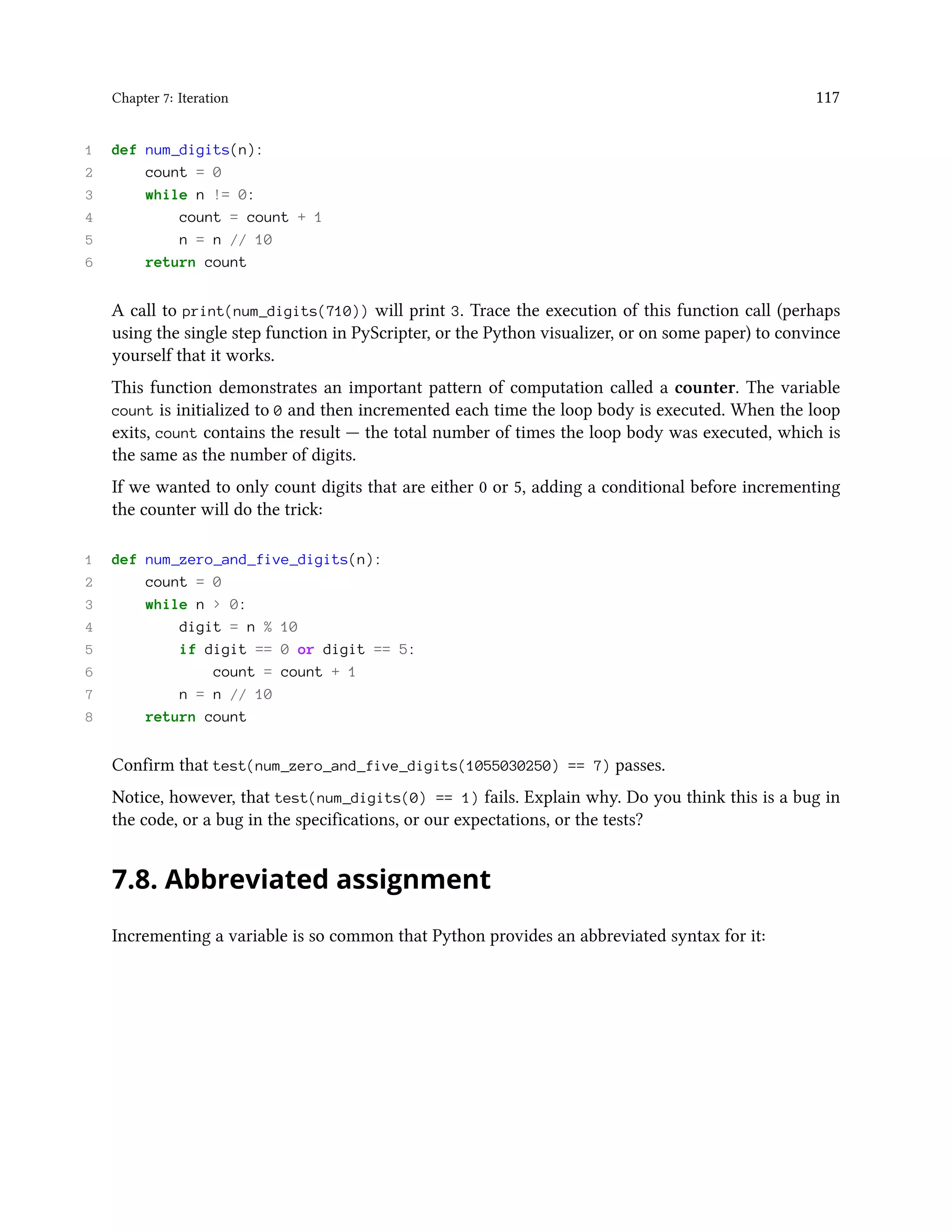 Chapter 7: Iteration 117 1 def num_digits(n): 2 count = 0 3 while n != 0: 4 count = count + 1 5 n = n // 10 6 return count A call to print(num_digits(710)) will print 3. Trace the execution of this function call (perhaps using the single step function in PyScripter, or the Python visualizer, or on some paper) to convince yourself that it works. This function demonstrates an important pattern of computation called a counter. The variable count is initialized to 0 and then incremented each time the loop body is executed. When the loop exits, count contains the result — the total number of times the loop body was executed, which is the same as the number of digits. If we wanted to only count digits that are either 0 or 5, adding a conditional before incrementing the counter will do the trick: 1 def num_zero_and_five_digits(n): 2 count = 0 3 while n > 0: 4 digit = n % 10 5 if digit == 0 or digit == 5: 6 count = count + 1 7 n = n // 10 8 return count Confirm that test(num_zero_and_five_digits(1055030250) == 7) passes. Notice, however, that test(num_digits(0) == 1) fails. Explain why. Do you think this is a bug in the code, or a bug in the specifications, or our expectations, or the tests? 7.8. Abbreviated assignment Incrementing a variable is so common that Python provides an abbreviated syntax for it: 