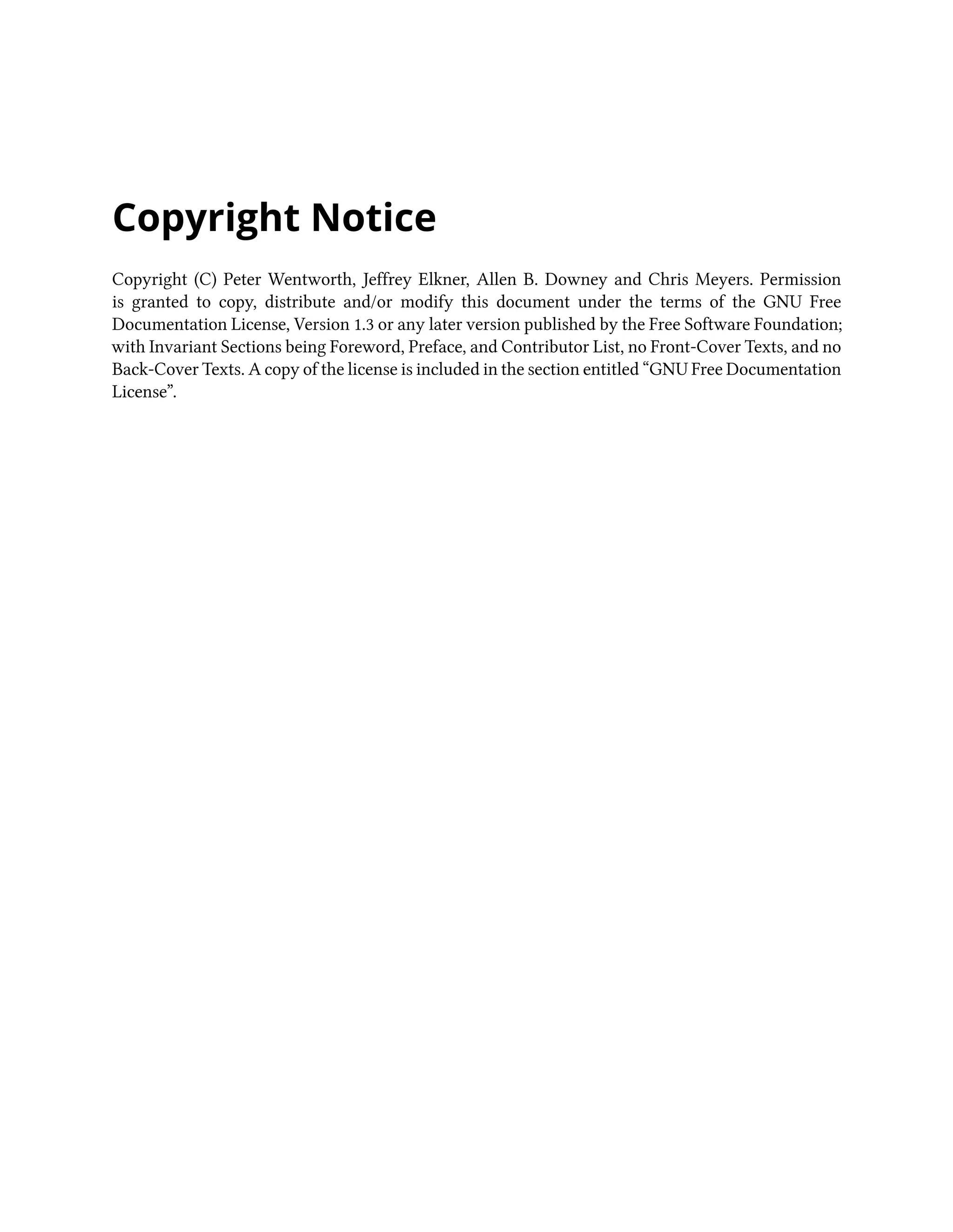 Copyright Notice Copyright (C) Peter Wentworth, Jeffrey Elkner, Allen B. Downey and Chris Meyers. Permission is granted to copy, distribute and/or modify this document under the terms of the GNU Free Documentation License, Version 1.3 or any later version published by the Free Software Foundation; with Invariant Sections being Foreword, Preface, and Contributor List, no Front-Cover Texts, and no Back-Cover Texts. A copy of the license is included in the section entitled “GNU Free Documentation License”. 