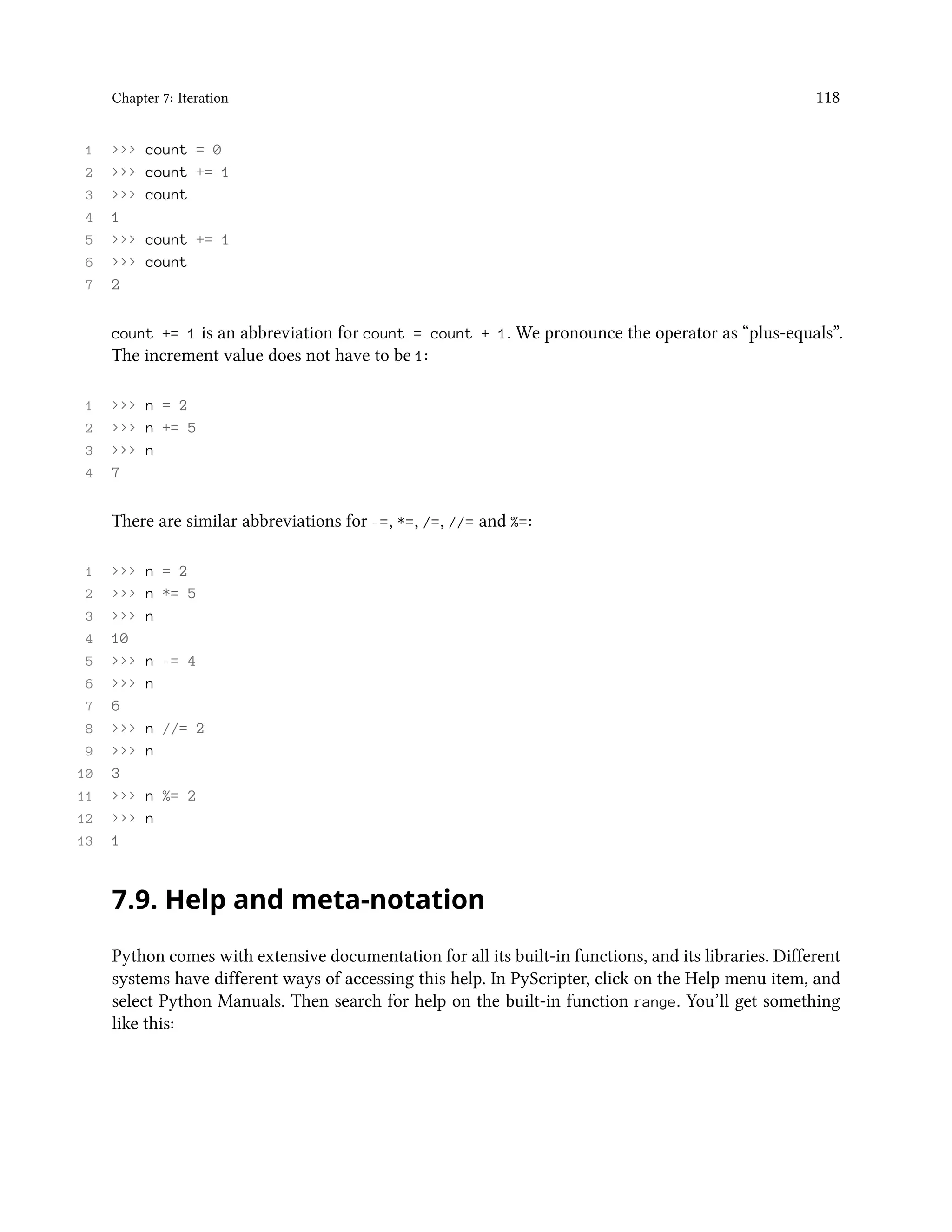 Chapter 7: Iteration 118 1 >>> count = 0 2 >>> count += 1 3 >>> count 4 1 5 >>> count += 1 6 >>> count 7 2 count += 1 is an abbreviation for count = count + 1. We pronounce the operator as “plus-equals”. The increment value does not have to be 1: 1 >>> n = 2 2 >>> n += 5 3 >>> n 4 7 There are similar abbreviations for -=, *=, /=, //= and %=: 1 >>> n = 2 2 >>> n *= 5 3 >>> n 4 10 5 >>> n -= 4 6 >>> n 7 6 8 >>> n //= 2 9 >>> n 10 3 11 >>> n %= 2 12 >>> n 13 1 7.9. Help and meta-notation Python comes with extensive documentation for all its built-in functions, and its libraries. Different systems have different ways of accessing this help. In PyScripter, click on the Help menu item, and select Python Manuals. Then search for help on the built-in function range. You’ll get something like this: 