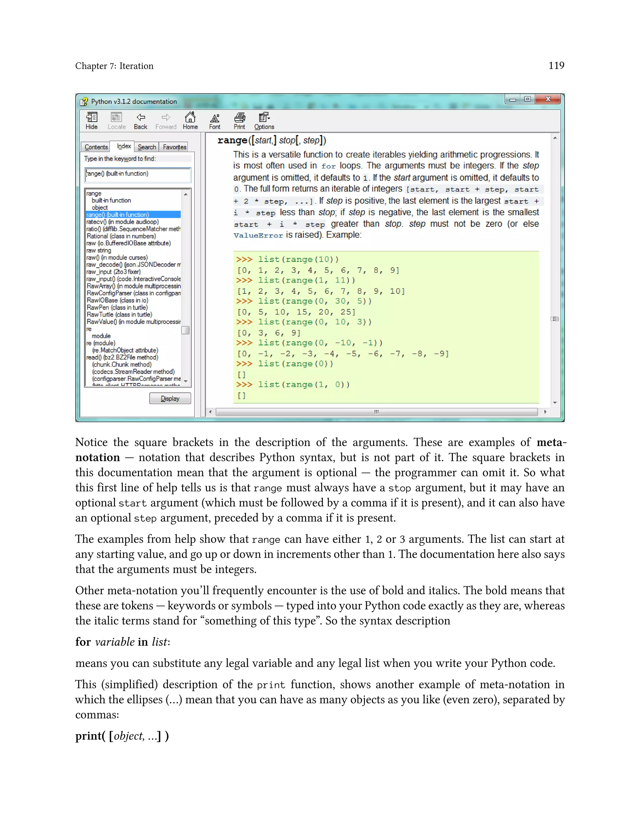 Chapter 7: Iteration 119 Notice the square brackets in the description of the arguments. These are examples of meta- notation — notation that describes Python syntax, but is not part of it. The square brackets in this documentation mean that the argument is optional — the programmer can omit it. So what this first line of help tells us is that range must always have a stop argument, but it may have an optional start argument (which must be followed by a comma if it is present), and it can also have an optional step argument, preceded by a comma if it is present. The examples from help show that range can have either 1, 2 or 3 arguments. The list can start at any starting value, and go up or down in increments other than 1. The documentation here also says that the arguments must be integers. Other meta-notation you’ll frequently encounter is the use of bold and italics. The bold means that these are tokens — keywords or symbols — typed into your Python code exactly as they are, whereas the italic terms stand for “something of this type”. So the syntax description for variable in list: means you can substitute any legal variable and any legal list when you write your Python code. This (simplified) description of the print function, shows another example of meta-notation in which the ellipses (…) mean that you can have as many objects as you like (even zero), separated by commas: print( [object, …] ) 