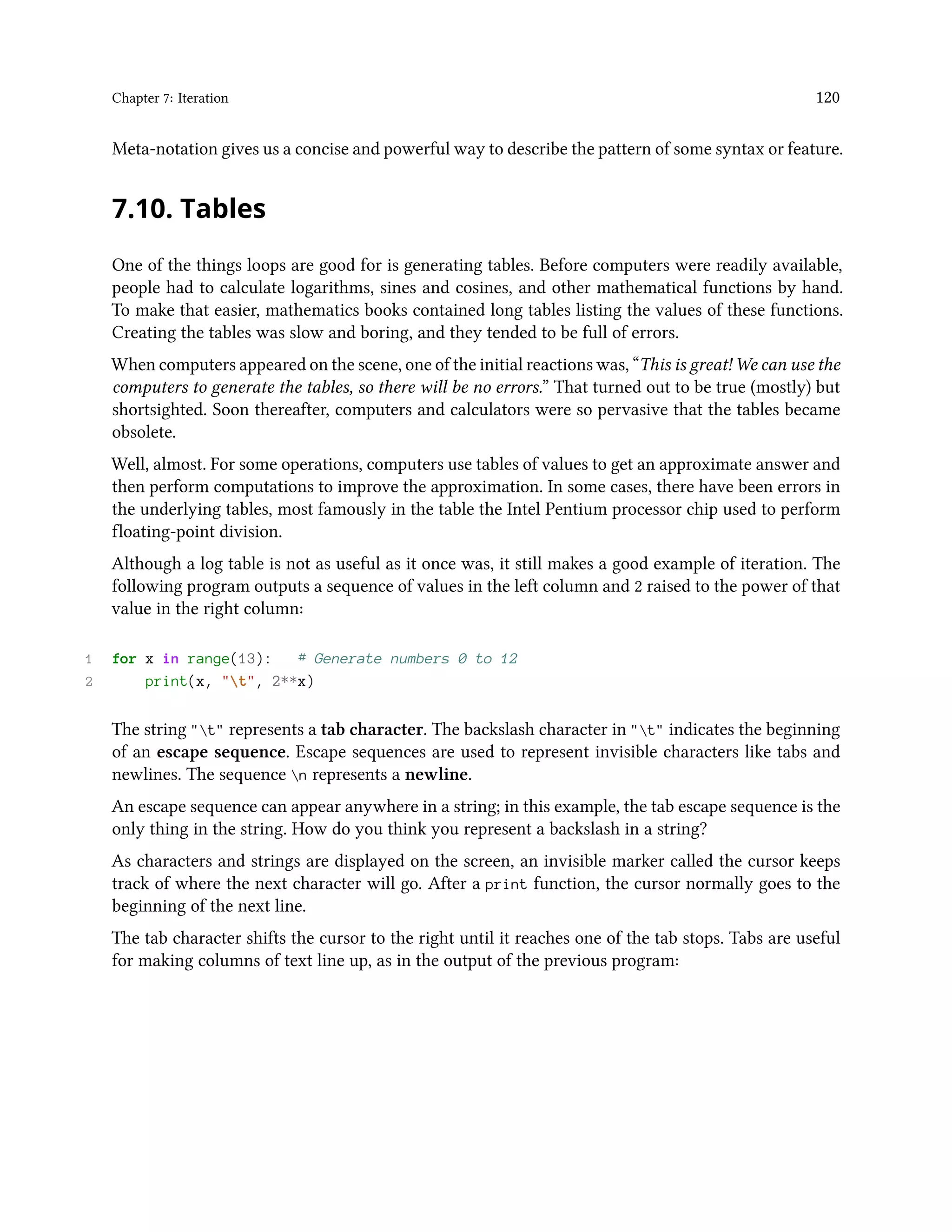 Chapter 7: Iteration 120 Meta-notation gives us a concise and powerful way to describe the pattern of some syntax or feature. 7.10. Tables One of the things loops are good for is generating tables. Before computers were readily available, people had to calculate logarithms, sines and cosines, and other mathematical functions by hand. To make that easier, mathematics books contained long tables listing the values of these functions. Creating the tables was slow and boring, and they tended to be full of errors. When computers appeared on the scene, one of the initial reactions was, “This is great! We can use the computers to generate the tables, so there will be no errors.” That turned out to be true (mostly) but shortsighted. Soon thereafter, computers and calculators were so pervasive that the tables became obsolete. Well, almost. For some operations, computers use tables of values to get an approximate answer and then perform computations to improve the approximation. In some cases, there have been errors in the underlying tables, most famously in the table the Intel Pentium processor chip used to perform floating-point division. Although a log table is not as useful as it once was, it still makes a good example of iteration. The following program outputs a sequence of values in the left column and 2 raised to the power of that value in the right column: 1 for x in range(13): # Generate numbers 0 to 12 2 print(x, "t", 2**x) The string "t" represents a tab character. The backslash character in "t" indicates the beginning of an escape sequence. Escape sequences are used to represent invisible characters like tabs and newlines. The sequence n represents a newline. An escape sequence can appear anywhere in a string; in this example, the tab escape sequence is the only thing in the string. How do you think you represent a backslash in a string? As characters and strings are displayed on the screen, an invisible marker called the cursor keeps track of where the next character will go. After a print function, the cursor normally goes to the beginning of the next line. The tab character shifts the cursor to the right until it reaches one of the tab stops. Tabs are useful for making columns of text line up, as in the output of the previous program: 