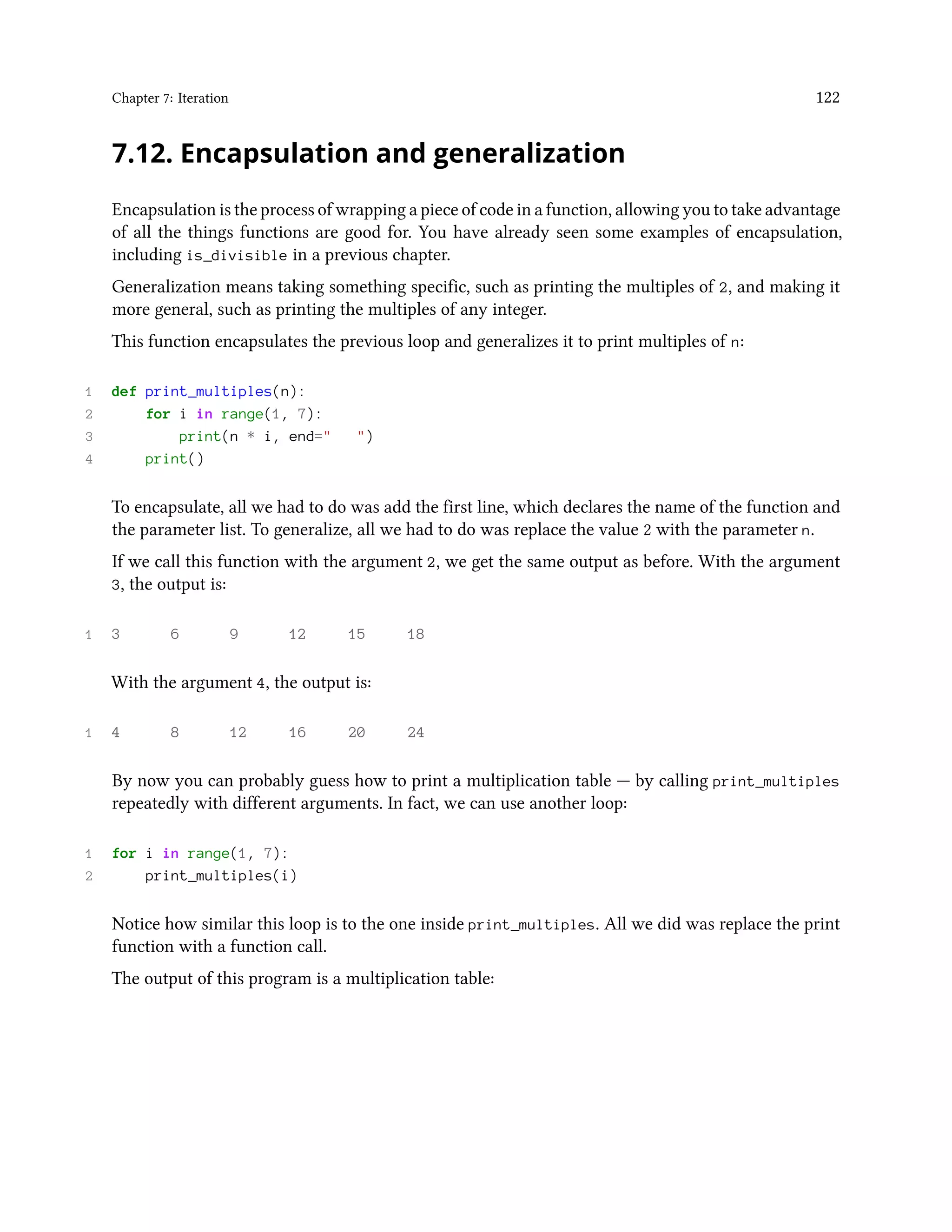 Chapter 7: Iteration 122 7.12. Encapsulation and generalization Encapsulation is the process of wrapping a piece of code in a function, allowing you to take advantage of all the things functions are good for. You have already seen some examples of encapsulation, including is_divisible in a previous chapter. Generalization means taking something specific, such as printing the multiples of 2, and making it more general, such as printing the multiples of any integer. This function encapsulates the previous loop and generalizes it to print multiples of n: 1 def print_multiples(n): 2 for i in range(1, 7): 3 print(n * i, end=" ") 4 print() To encapsulate, all we had to do was add the first line, which declares the name of the function and the parameter list. To generalize, all we had to do was replace the value 2 with the parameter n. If we call this function with the argument 2, we get the same output as before. With the argument 3, the output is: 1 3 6 9 12 15 18 With the argument 4, the output is: 1 4 8 12 16 20 24 By now you can probably guess how to print a multiplication table — by calling print_multiples repeatedly with different arguments. In fact, we can use another loop: 1 for i in range(1, 7): 2 print_multiples(i) Notice how similar this loop is to the one inside print_multiples. All we did was replace the print function with a function call. The output of this program is a multiplication table: 