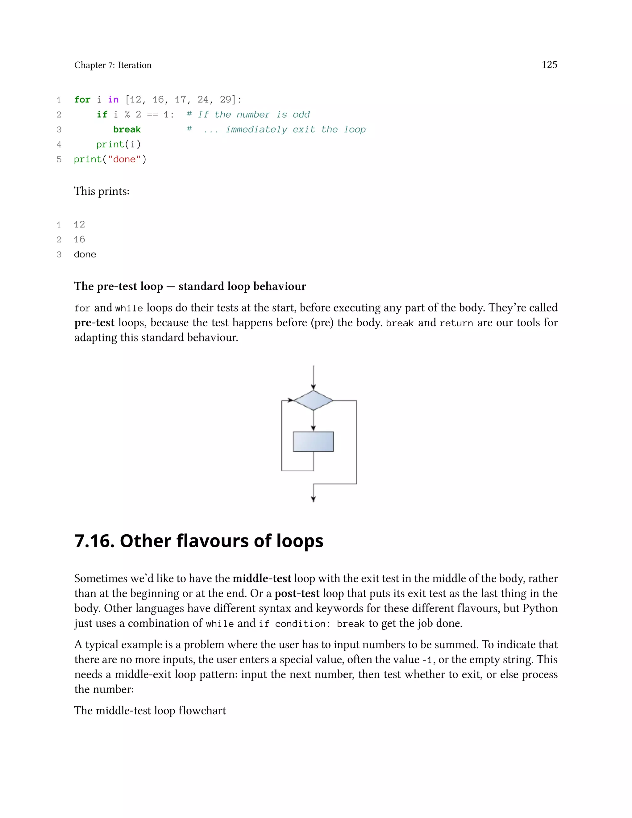 Chapter 7: Iteration 125 1 for i in [12, 16, 17, 24, 29]: 2 if i % 2 == 1: # If the number is odd 3 break # ... immediately exit the loop 4 print(i) 5 print("done") This prints: 1 12 2 16 3 done The pre-test loop — standard loop behaviour for and while loops do their tests at the start, before executing any part of the body. They’re called pre-test loops, because the test happens before (pre) the body. break and return are our tools for adapting this standard behaviour. 7.16. Other flavours of loops Sometimes we’d like to have the middle-test loop with the exit test in the middle of the body, rather than at the beginning or at the end. Or a post-test loop that puts its exit test as the last thing in the body. Other languages have different syntax and keywords for these different flavours, but Python just uses a combination of while and if condition: break to get the job done. A typical example is a problem where the user has to input numbers to be summed. To indicate that there are no more inputs, the user enters a special value, often the value -1, or the empty string. This needs a middle-exit loop pattern: input the next number, then test whether to exit, or else process the number: The middle-test loop flowchart 