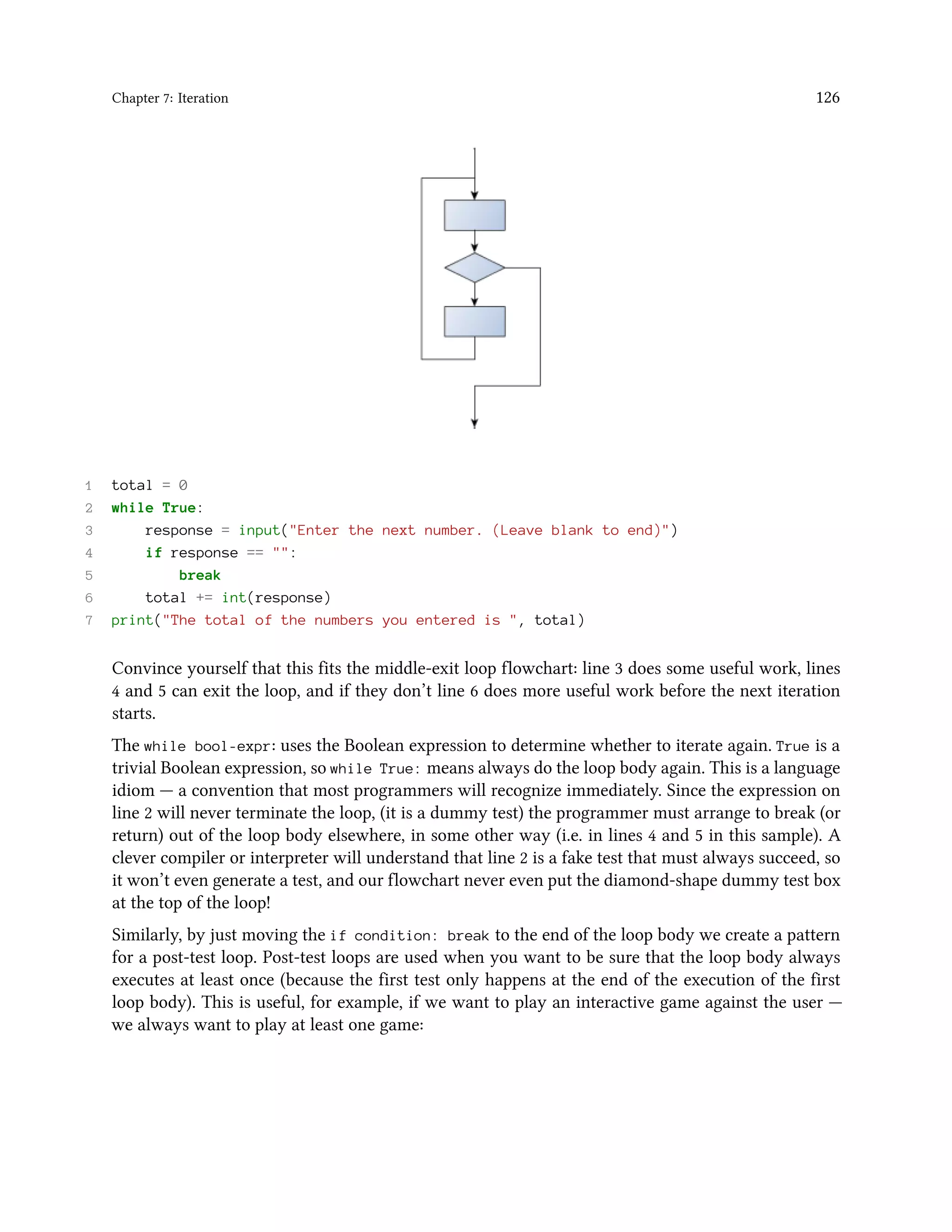 Chapter 7: Iteration 126 1 total = 0 2 while True: 3 response = input("Enter the next number. (Leave blank to end)") 4 if response == "": 5 break 6 total += int(response) 7 print("The total of the numbers you entered is ", total) Convince yourself that this fits the middle-exit loop flowchart: line 3 does some useful work, lines 4 and 5 can exit the loop, and if they don’t line 6 does more useful work before the next iteration starts. The while bool-expr: uses the Boolean expression to determine whether to iterate again. True is a trivial Boolean expression, so while True: means always do the loop body again. This is a language idiom — a convention that most programmers will recognize immediately. Since the expression on line 2 will never terminate the loop, (it is a dummy test) the programmer must arrange to break (or return) out of the loop body elsewhere, in some other way (i.e. in lines 4 and 5 in this sample). A clever compiler or interpreter will understand that line 2 is a fake test that must always succeed, so it won’t even generate a test, and our flowchart never even put the diamond-shape dummy test box at the top of the loop! Similarly, by just moving the if condition: break to the end of the loop body we create a pattern for a post-test loop. Post-test loops are used when you want to be sure that the loop body always executes at least once (because the first test only happens at the end of the execution of the first loop body). This is useful, for example, if we want to play an interactive game against the user — we always want to play at least one game: 