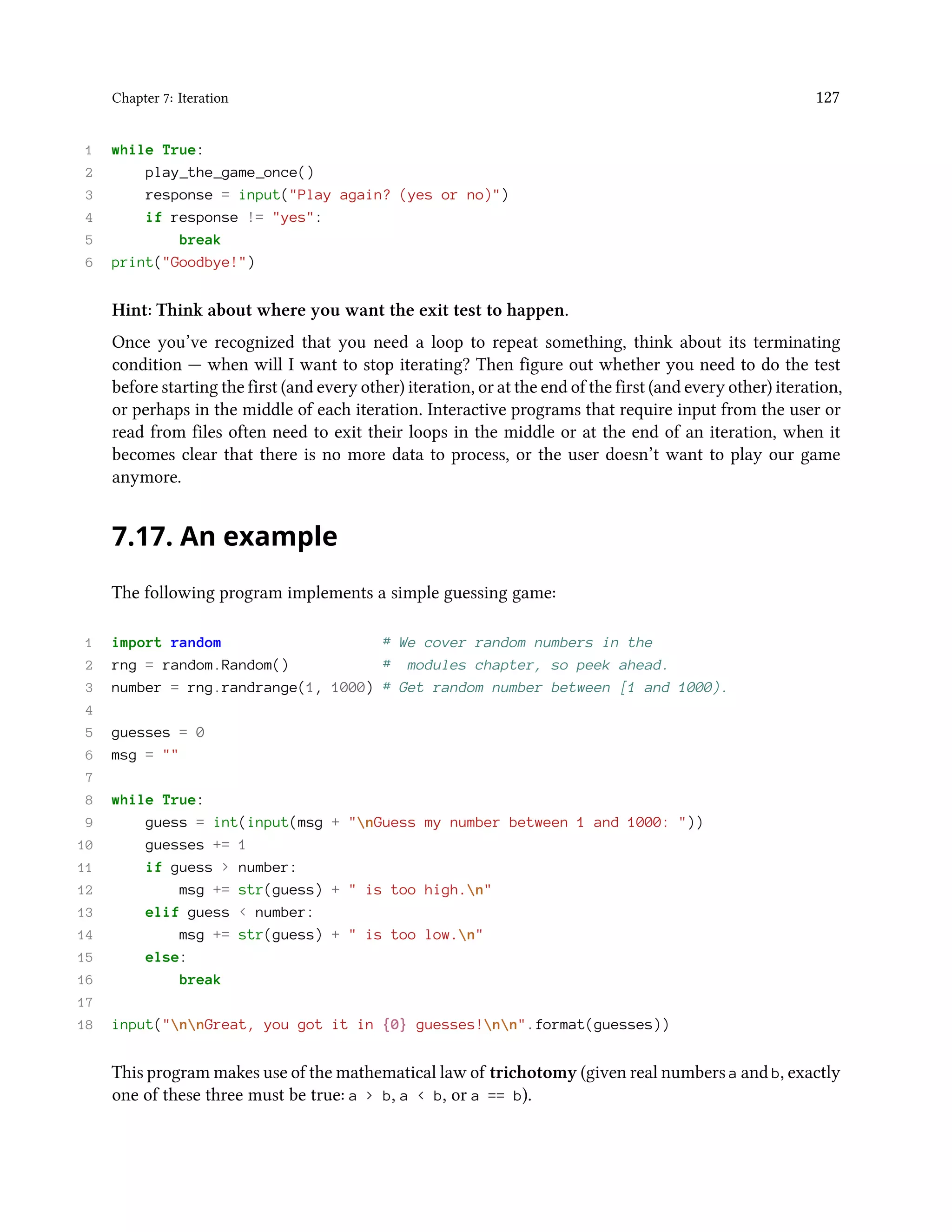 Chapter 7: Iteration 127 1 while True: 2 play_the_game_once() 3 response = input("Play again? (yes or no)") 4 if response != "yes": 5 break 6 print("Goodbye!") Hint: Think about where you want the exit test to happen. Once you’ve recognized that you need a loop to repeat something, think about its terminating condition — when will I want to stop iterating? Then figure out whether you need to do the test before starting the first (and every other) iteration, or at the end of the first (and every other) iteration, or perhaps in the middle of each iteration. Interactive programs that require input from the user or read from files often need to exit their loops in the middle or at the end of an iteration, when it becomes clear that there is no more data to process, or the user doesn’t want to play our game anymore. 7.17. An example The following program implements a simple guessing game: 1 import random # We cover random numbers in the 2 rng = random.Random() # modules chapter, so peek ahead. 3 number = rng.randrange(1, 1000) # Get random number between [1 and 1000). 4 5 guesses = 0 6 msg = "" 7 8 while True: 9 guess = int(input(msg + "nGuess my number between 1 and 1000: ")) 10 guesses += 1 11 if guess > number: 12 msg += str(guess) + " is too high.n" 13 elif guess < number: 14 msg += str(guess) + " is too low.n" 15 else: 16 break 17 18 input("nnGreat, you got it in {0} guesses!nn".format(guesses)) This program makes use of the mathematical law of trichotomy (given real numbers a and b, exactly one of these three must be true: a > b, a < b, or a == b). 