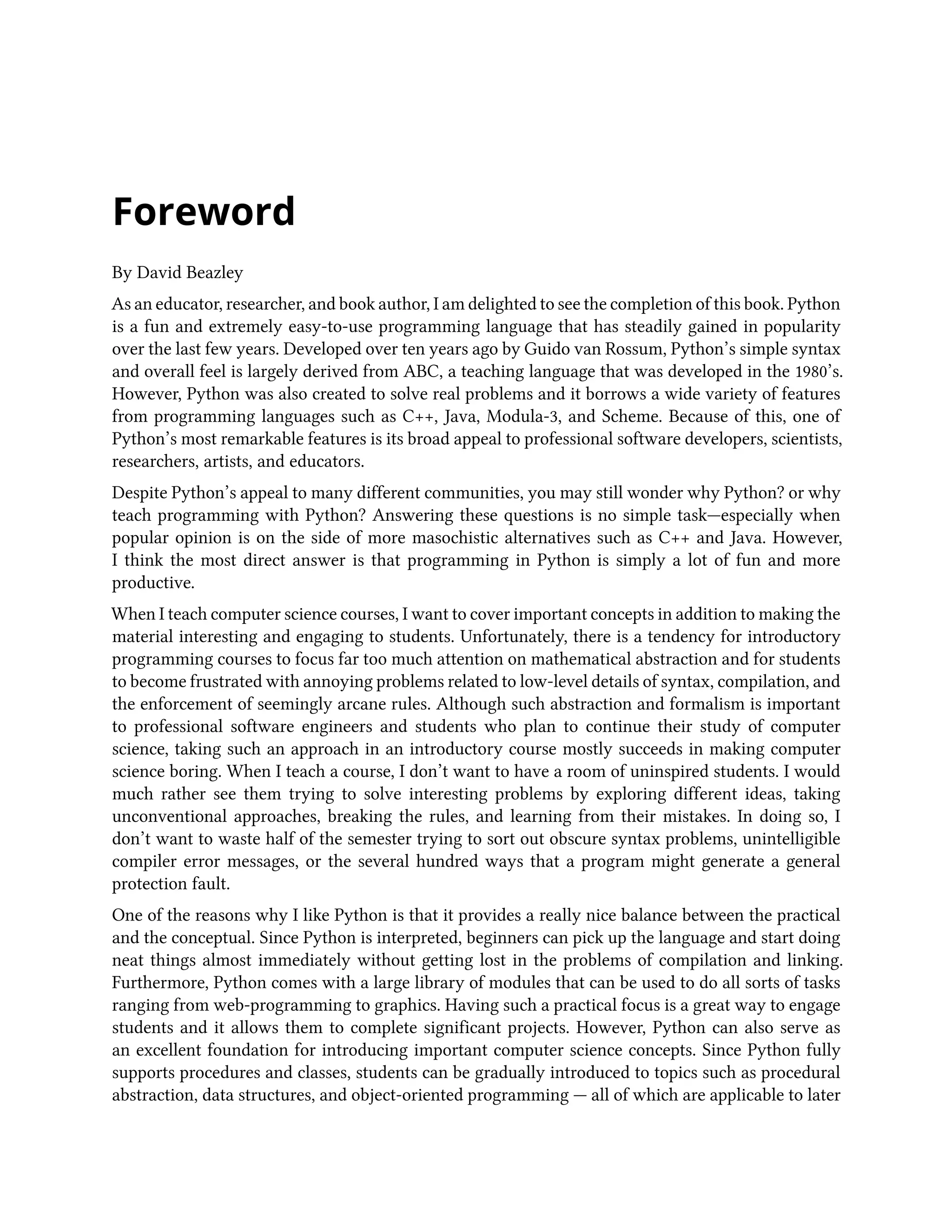 Foreword By David Beazley As an educator, researcher, and book author, I am delighted to see the completion of this book. Python is a fun and extremely easy-to-use programming language that has steadily gained in popularity over the last few years. Developed over ten years ago by Guido van Rossum, Python’s simple syntax and overall feel is largely derived from ABC, a teaching language that was developed in the 1980’s. However, Python was also created to solve real problems and it borrows a wide variety of features from programming languages such as C++, Java, Modula-3, and Scheme. Because of this, one of Python’s most remarkable features is its broad appeal to professional software developers, scientists, researchers, artists, and educators. Despite Python’s appeal to many different communities, you may still wonder why Python? or why teach programming with Python? Answering these questions is no simple task—especially when popular opinion is on the side of more masochistic alternatives such as C++ and Java. However, I think the most direct answer is that programming in Python is simply a lot of fun and more productive. When I teach computer science courses, I want to cover important concepts in addition to making the material interesting and engaging to students. Unfortunately, there is a tendency for introductory programming courses to focus far too much attention on mathematical abstraction and for students to become frustrated with annoying problems related to low-level details of syntax, compilation, and the enforcement of seemingly arcane rules. Although such abstraction and formalism is important to professional software engineers and students who plan to continue their study of computer science, taking such an approach in an introductory course mostly succeeds in making computer science boring. When I teach a course, I don’t want to have a room of uninspired students. I would much rather see them trying to solve interesting problems by exploring different ideas, taking unconventional approaches, breaking the rules, and learning from their mistakes. In doing so, I don’t want to waste half of the semester trying to sort out obscure syntax problems, unintelligible compiler error messages, or the several hundred ways that a program might generate a general protection fault. One of the reasons why I like Python is that it provides a really nice balance between the practical and the conceptual. Since Python is interpreted, beginners can pick up the language and start doing neat things almost immediately without getting lost in the problems of compilation and linking. Furthermore, Python comes with a large library of modules that can be used to do all sorts of tasks ranging from web-programming to graphics. Having such a practical focus is a great way to engage students and it allows them to complete significant projects. However, Python can also serve as an excellent foundation for introducing important computer science concepts. Since Python fully supports procedures and classes, students can be gradually introduced to topics such as procedural abstraction, data structures, and object-oriented programming — all of which are applicable to later 