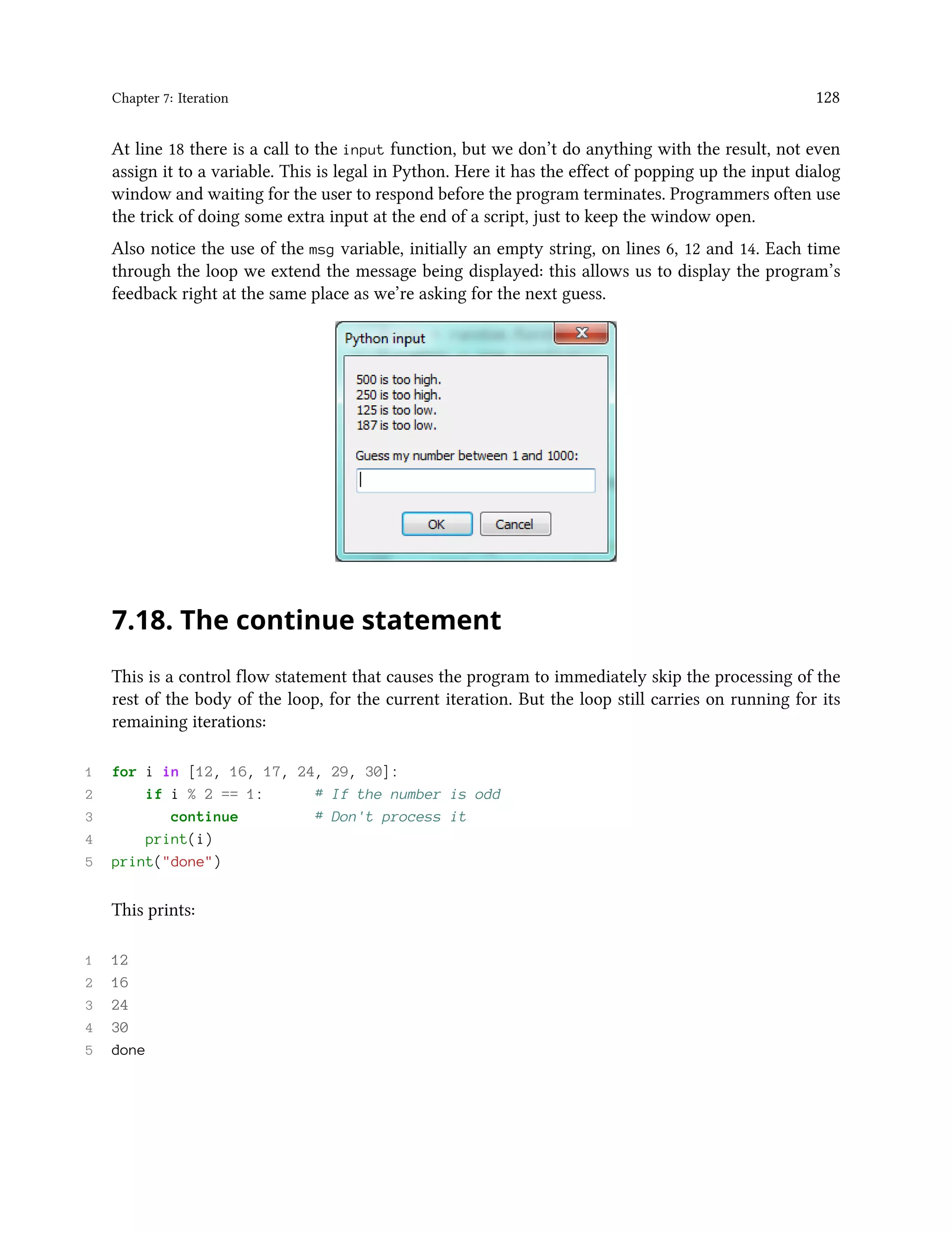 Chapter 7: Iteration 128 At line 18 there is a call to the input function, but we don’t do anything with the result, not even assign it to a variable. This is legal in Python. Here it has the effect of popping up the input dialog window and waiting for the user to respond before the program terminates. Programmers often use the trick of doing some extra input at the end of a script, just to keep the window open. Also notice the use of the msg variable, initially an empty string, on lines 6, 12 and 14. Each time through the loop we extend the message being displayed: this allows us to display the program’s feedback right at the same place as we’re asking for the next guess. 7.18. The continue statement This is a control flow statement that causes the program to immediately skip the processing of the rest of the body of the loop, for the current iteration. But the loop still carries on running for its remaining iterations: 1 for i in [12, 16, 17, 24, 29, 30]: 2 if i % 2 == 1: # If the number is odd 3 continue # Don't process it 4 print(i) 5 print("done") This prints: 1 12 2 16 3 24 4 30 5 done 