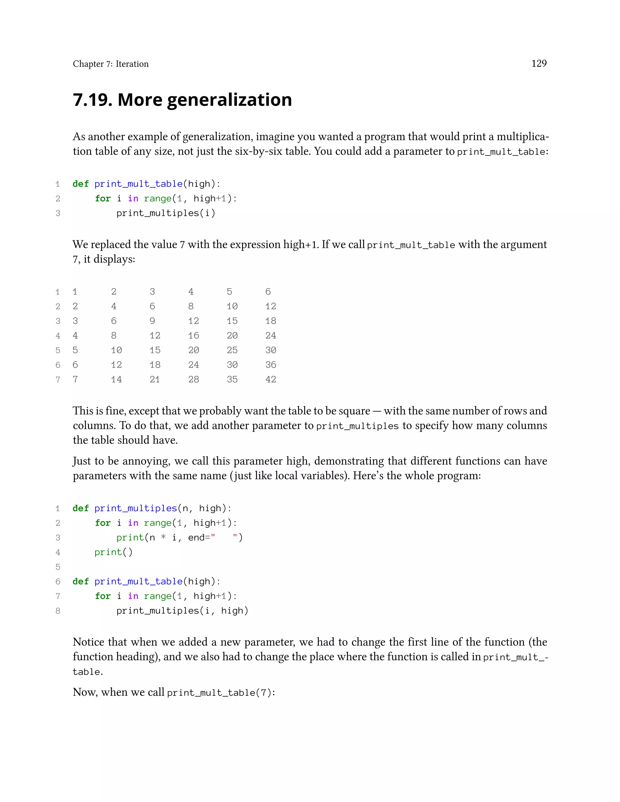 Chapter 7: Iteration 129 7.19. More generalization As another example of generalization, imagine you wanted a program that would print a multiplica- tion table of any size, not just the six-by-six table. You could add a parameter to print_mult_table: 1 def print_mult_table(high): 2 for i in range(1, high+1): 3 print_multiples(i) We replaced the value 7 with the expression high+1. If we call print_mult_table with the argument 7, it displays: 1 1 2 3 4 5 6 2 2 4 6 8 10 12 3 3 6 9 12 15 18 4 4 8 12 16 20 24 5 5 10 15 20 25 30 6 6 12 18 24 30 36 7 7 14 21 28 35 42 This is fine, except that we probably want the table to be square — with the same number of rows and columns. To do that, we add another parameter to print_multiples to specify how many columns the table should have. Just to be annoying, we call this parameter high, demonstrating that different functions can have parameters with the same name (just like local variables). Here’s the whole program: 1 def print_multiples(n, high): 2 for i in range(1, high+1): 3 print(n * i, end=" ") 4 print() 5 6 def print_mult_table(high): 7 for i in range(1, high+1): 8 print_multiples(i, high) Notice that when we added a new parameter, we had to change the first line of the function (the function heading), and we also had to change the place where the function is called in print_mult_- table. Now, when we call print_mult_table(7): 