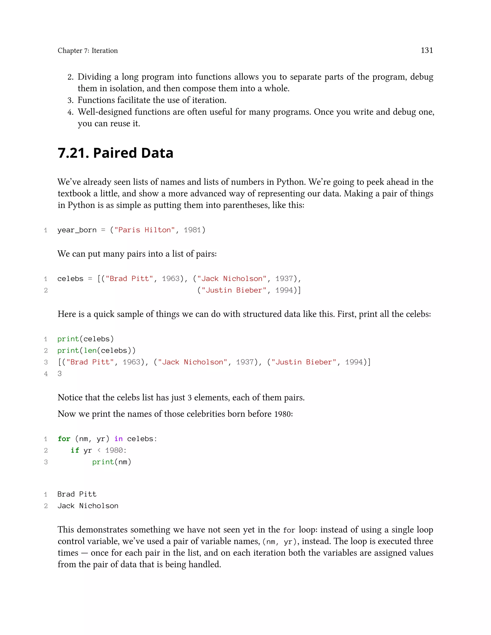 Chapter 7: Iteration 131 2. Dividing a long program into functions allows you to separate parts of the program, debug them in isolation, and then compose them into a whole. 3. Functions facilitate the use of iteration. 4. Well-designed functions are often useful for many programs. Once you write and debug one, you can reuse it. 7.21. Paired Data We’ve already seen lists of names and lists of numbers in Python. We’re going to peek ahead in the textbook a little, and show a more advanced way of representing our data. Making a pair of things in Python is as simple as putting them into parentheses, like this: 1 year_born = ("Paris Hilton", 1981) We can put many pairs into a list of pairs: 1 celebs = [("Brad Pitt", 1963), ("Jack Nicholson", 1937), 2 ("Justin Bieber", 1994)] Here is a quick sample of things we can do with structured data like this. First, print all the celebs: 1 print(celebs) 2 print(len(celebs)) 3 [("Brad Pitt", 1963), ("Jack Nicholson", 1937), ("Justin Bieber", 1994)] 4 3 Notice that the celebs list has just 3 elements, each of them pairs. Now we print the names of those celebrities born before 1980: 1 for (nm, yr) in celebs: 2 if yr < 1980: 3 print(nm) 1 Brad Pitt 2 Jack Nicholson This demonstrates something we have not seen yet in the for loop: instead of using a single loop control variable, we’ve used a pair of variable names, (nm, yr), instead. The loop is executed three times — once for each pair in the list, and on each iteration both the variables are assigned values from the pair of data that is being handled. 