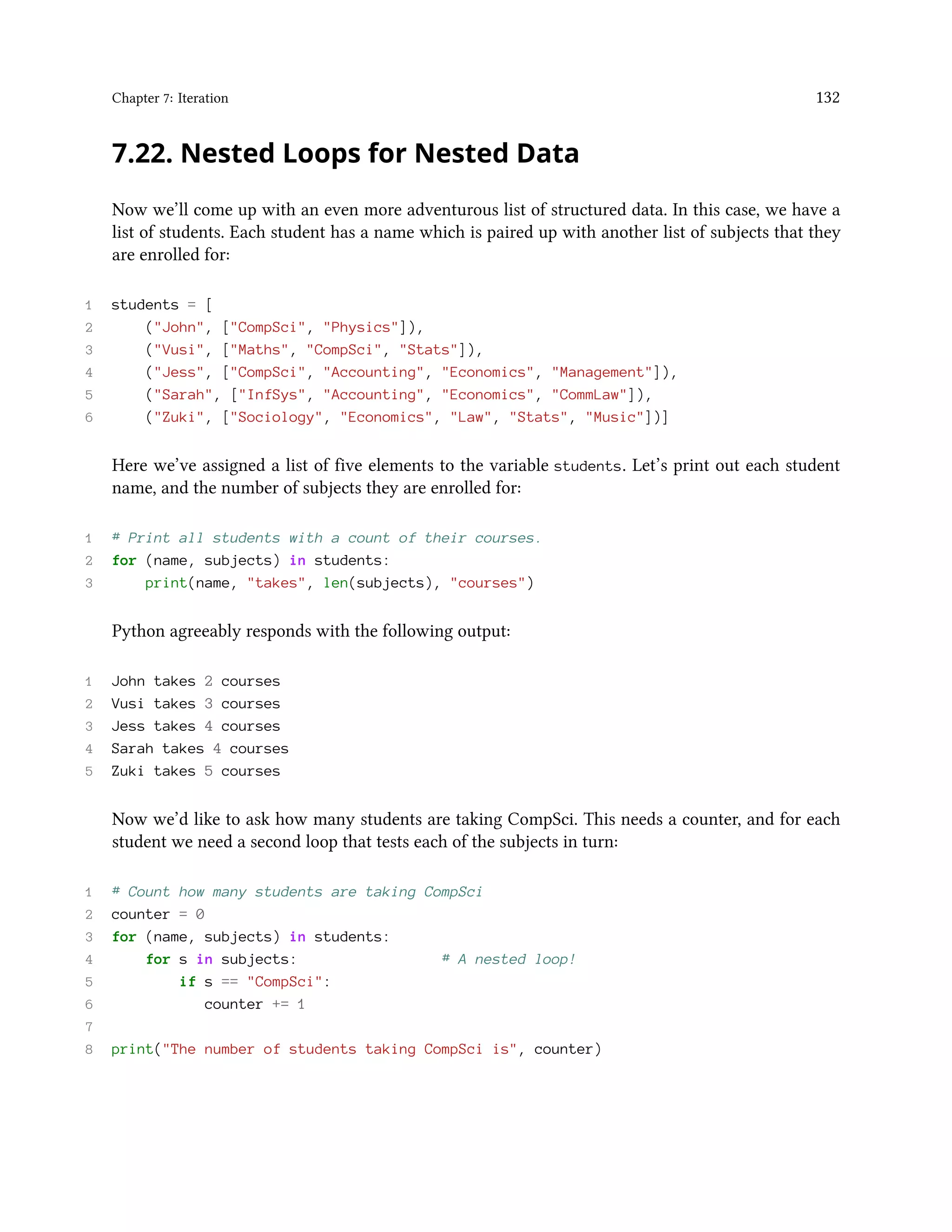Chapter 7: Iteration 132 7.22. Nested Loops for Nested Data Now we’ll come up with an even more adventurous list of structured data. In this case, we have a list of students. Each student has a name which is paired up with another list of subjects that they are enrolled for: 1 students = [ 2 ("John", ["CompSci", "Physics"]), 3 ("Vusi", ["Maths", "CompSci", "Stats"]), 4 ("Jess", ["CompSci", "Accounting", "Economics", "Management"]), 5 ("Sarah", ["InfSys", "Accounting", "Economics", "CommLaw"]), 6 ("Zuki", ["Sociology", "Economics", "Law", "Stats", "Music"])] Here we’ve assigned a list of five elements to the variable students. Let’s print out each student name, and the number of subjects they are enrolled for: 1 # Print all students with a count of their courses. 2 for (name, subjects) in students: 3 print(name, "takes", len(subjects), "courses") Python agreeably responds with the following output: 1 John takes 2 courses 2 Vusi takes 3 courses 3 Jess takes 4 courses 4 Sarah takes 4 courses 5 Zuki takes 5 courses Now we’d like to ask how many students are taking CompSci. This needs a counter, and for each student we need a second loop that tests each of the subjects in turn: 1 # Count how many students are taking CompSci 2 counter = 0 3 for (name, subjects) in students: 4 for s in subjects: # A nested loop! 5 if s == "CompSci": 6 counter += 1 7 8 print("The number of students taking CompSci is", counter) 