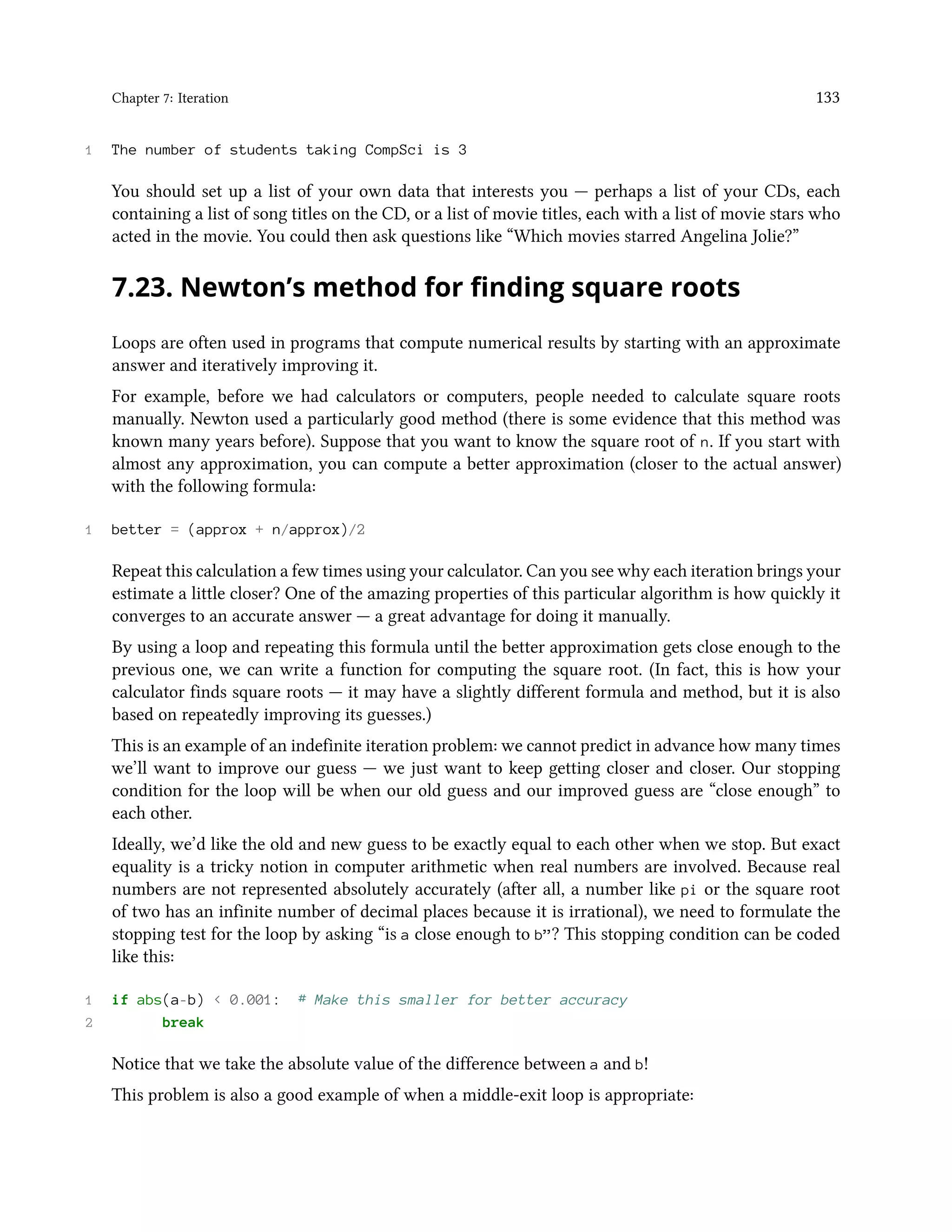 Chapter 7: Iteration 133 1 The number of students taking CompSci is 3 You should set up a list of your own data that interests you — perhaps a list of your CDs, each containing a list of song titles on the CD, or a list of movie titles, each with a list of movie stars who acted in the movie. You could then ask questions like “Which movies starred Angelina Jolie?” 7.23. Newton’s method for finding square roots Loops are often used in programs that compute numerical results by starting with an approximate answer and iteratively improving it. For example, before we had calculators or computers, people needed to calculate square roots manually. Newton used a particularly good method (there is some evidence that this method was known many years before). Suppose that you want to know the square root of n. If you start with almost any approximation, you can compute a better approximation (closer to the actual answer) with the following formula: 1 better = (approx + n/approx)/2 Repeat this calculation a few times using your calculator. Can you see why each iteration brings your estimate a little closer? One of the amazing properties of this particular algorithm is how quickly it converges to an accurate answer — a great advantage for doing it manually. By using a loop and repeating this formula until the better approximation gets close enough to the previous one, we can write a function for computing the square root. (In fact, this is how your calculator finds square roots — it may have a slightly different formula and method, but it is also based on repeatedly improving its guesses.) This is an example of an indefinite iteration problem: we cannot predict in advance how many times we’ll want to improve our guess — we just want to keep getting closer and closer. Our stopping condition for the loop will be when our old guess and our improved guess are “close enough” to each other. Ideally, we’d like the old and new guess to be exactly equal to each other when we stop. But exact equality is a tricky notion in computer arithmetic when real numbers are involved. Because real numbers are not represented absolutely accurately (after all, a number like pi or the square root of two has an infinite number of decimal places because it is irrational), we need to formulate the stopping test for the loop by asking “is a close enough to b”? This stopping condition can be coded like this: 1 if abs(a-b) < 0.001: # Make this smaller for better accuracy 2 break Notice that we take the absolute value of the difference between a and b! This problem is also a good example of when a middle-exit loop is appropriate: 