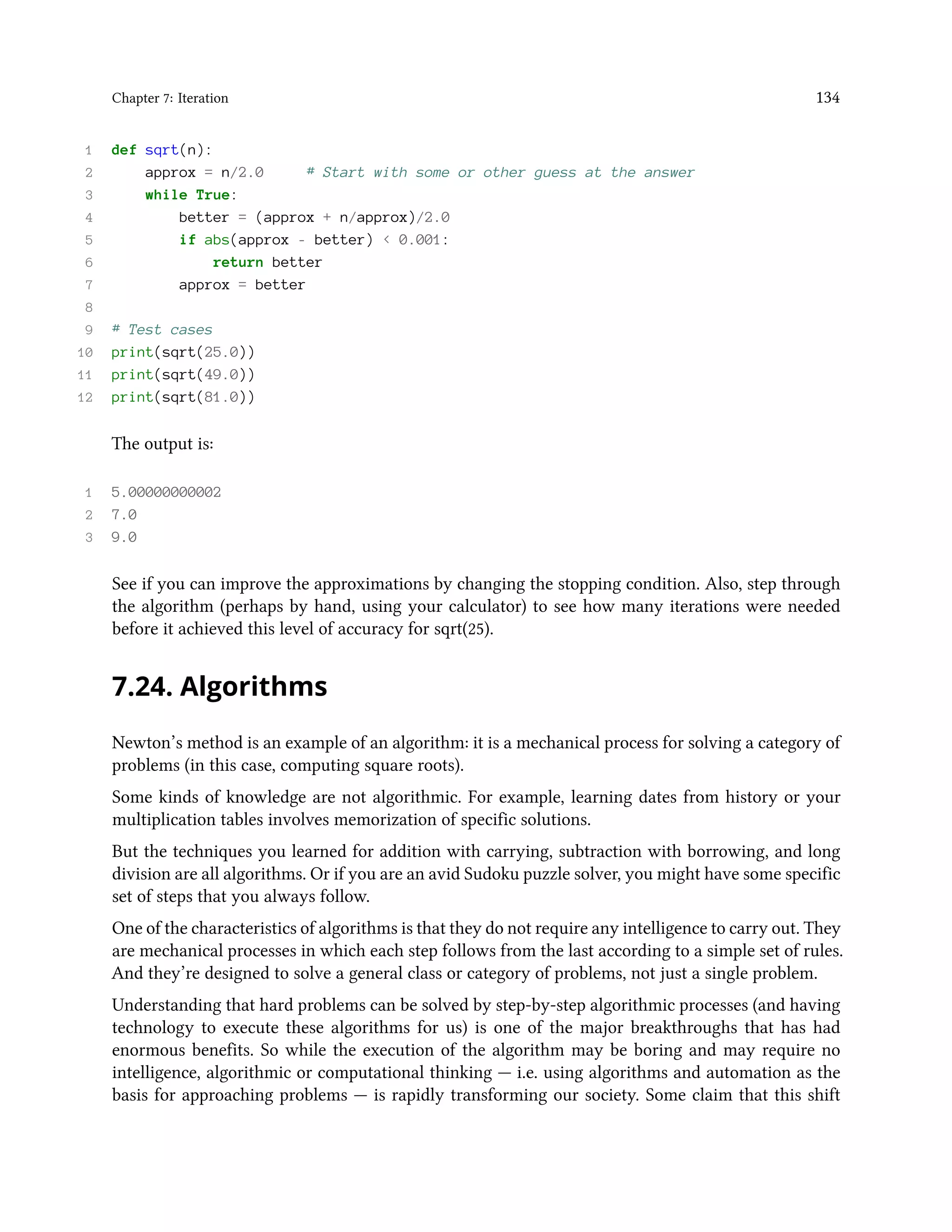 Chapter 7: Iteration 134 1 def sqrt(n): 2 approx = n/2.0 # Start with some or other guess at the answer 3 while True: 4 better = (approx + n/approx)/2.0 5 if abs(approx - better) < 0.001: 6 return better 7 approx = better 8 9 # Test cases 10 print(sqrt(25.0)) 11 print(sqrt(49.0)) 12 print(sqrt(81.0)) The output is: 1 5.00000000002 2 7.0 3 9.0 See if you can improve the approximations by changing the stopping condition. Also, step through the algorithm (perhaps by hand, using your calculator) to see how many iterations were needed before it achieved this level of accuracy for sqrt(25). 7.24. Algorithms Newton’s method is an example of an algorithm: it is a mechanical process for solving a category of problems (in this case, computing square roots). Some kinds of knowledge are not algorithmic. For example, learning dates from history or your multiplication tables involves memorization of specific solutions. But the techniques you learned for addition with carrying, subtraction with borrowing, and long division are all algorithms. Or if you are an avid Sudoku puzzle solver, you might have some specific set of steps that you always follow. One of the characteristics of algorithms is that they do not require any intelligence to carry out. They are mechanical processes in which each step follows from the last according to a simple set of rules. And they’re designed to solve a general class or category of problems, not just a single problem. Understanding that hard problems can be solved by step-by-step algorithmic processes (and having technology to execute these algorithms for us) is one of the major breakthroughs that has had enormous benefits. So while the execution of the algorithm may be boring and may require no intelligence, algorithmic or computational thinking — i.e. using algorithms and automation as the basis for approaching problems — is rapidly transforming our society. Some claim that this shift 