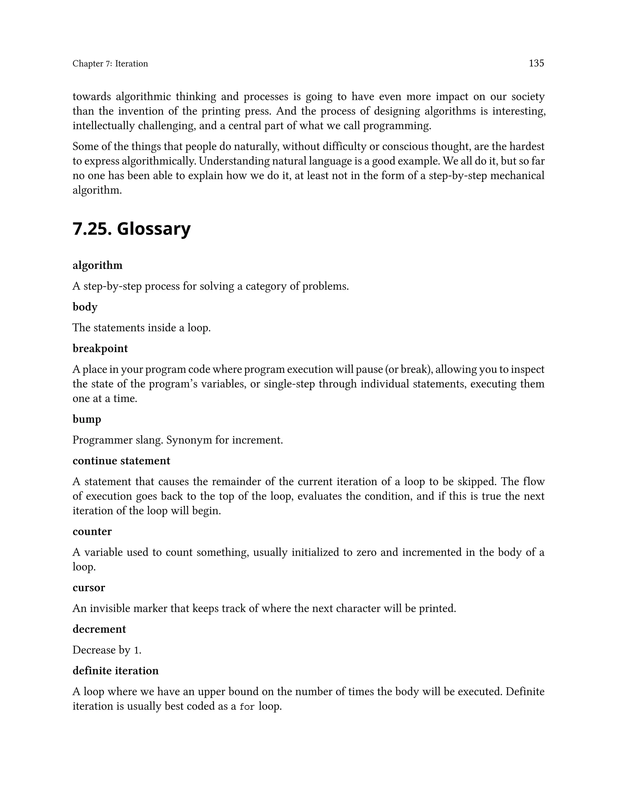 Chapter 7: Iteration 135 towards algorithmic thinking and processes is going to have even more impact on our society than the invention of the printing press. And the process of designing algorithms is interesting, intellectually challenging, and a central part of what we call programming. Some of the things that people do naturally, without difficulty or conscious thought, are the hardest to express algorithmically. Understanding natural language is a good example. We all do it, but so far no one has been able to explain how we do it, at least not in the form of a step-by-step mechanical algorithm. 7.25. Glossary algorithm A step-by-step process for solving a category of problems. body The statements inside a loop. breakpoint A place in your program code where program execution will pause (or break), allowing you to inspect the state of the program’s variables, or single-step through individual statements, executing them one at a time. bump Programmer slang. Synonym for increment. continue statement A statement that causes the remainder of the current iteration of a loop to be skipped. The flow of execution goes back to the top of the loop, evaluates the condition, and if this is true the next iteration of the loop will begin. counter A variable used to count something, usually initialized to zero and incremented in the body of a loop. cursor An invisible marker that keeps track of where the next character will be printed. decrement Decrease by 1. definite iteration A loop where we have an upper bound on the number of times the body will be executed. Definite iteration is usually best coded as a for loop. 