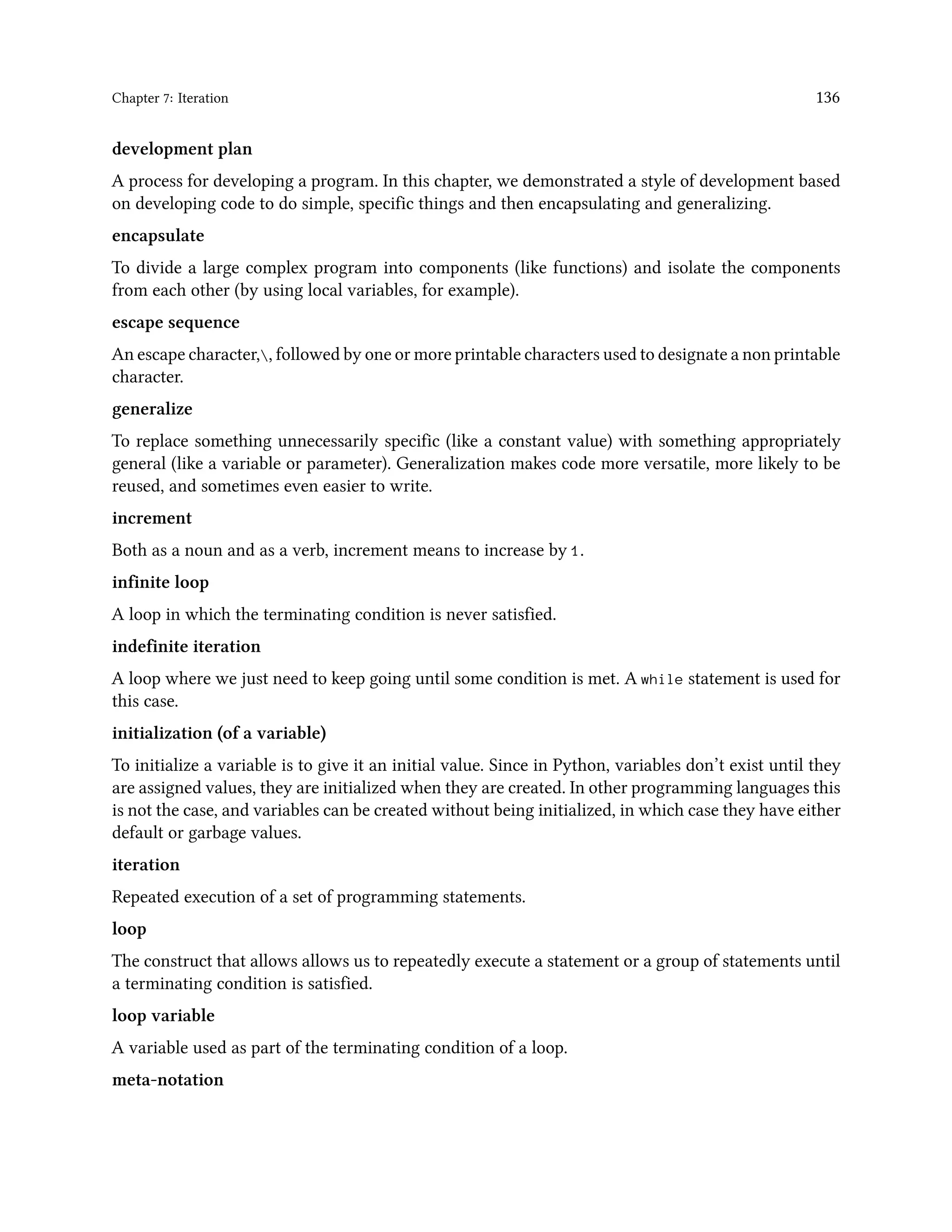Chapter 7: Iteration 136 development plan A process for developing a program. In this chapter, we demonstrated a style of development based on developing code to do simple, specific things and then encapsulating and generalizing. encapsulate To divide a large complex program into components (like functions) and isolate the components from each other (by using local variables, for example). escape sequence An escape character,, followed by one or more printable characters used to designate a non printable character. generalize To replace something unnecessarily specific (like a constant value) with something appropriately general (like a variable or parameter). Generalization makes code more versatile, more likely to be reused, and sometimes even easier to write. increment Both as a noun and as a verb, increment means to increase by 1. infinite loop A loop in which the terminating condition is never satisfied. indefinite iteration A loop where we just need to keep going until some condition is met. A while statement is used for this case. initialization (of a variable) To initialize a variable is to give it an initial value. Since in Python, variables don’t exist until they are assigned values, they are initialized when they are created. In other programming languages this is not the case, and variables can be created without being initialized, in which case they have either default or garbage values. iteration Repeated execution of a set of programming statements. loop The construct that allows allows us to repeatedly execute a statement or a group of statements until a terminating condition is satisfied. loop variable A variable used as part of the terminating condition of a loop. meta-notation 