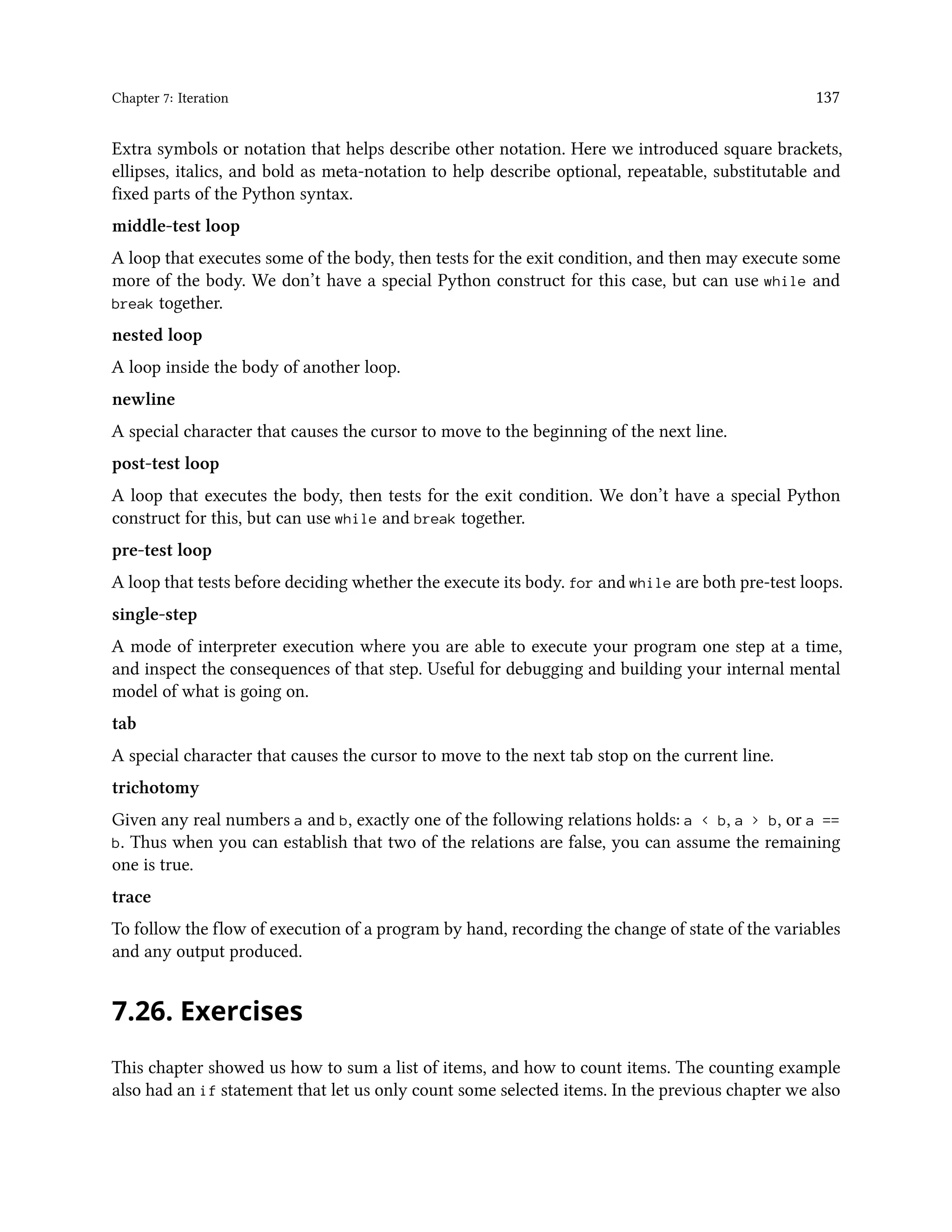 Chapter 7: Iteration 137 Extra symbols or notation that helps describe other notation. Here we introduced square brackets, ellipses, italics, and bold as meta-notation to help describe optional, repeatable, substitutable and fixed parts of the Python syntax. middle-test loop A loop that executes some of the body, then tests for the exit condition, and then may execute some more of the body. We don’t have a special Python construct for this case, but can use while and break together. nested loop A loop inside the body of another loop. newline A special character that causes the cursor to move to the beginning of the next line. post-test loop A loop that executes the body, then tests for the exit condition. We don’t have a special Python construct for this, but can use while and break together. pre-test loop A loop that tests before deciding whether the execute its body. for and while are both pre-test loops. single-step A mode of interpreter execution where you are able to execute your program one step at a time, and inspect the consequences of that step. Useful for debugging and building your internal mental model of what is going on. tab A special character that causes the cursor to move to the next tab stop on the current line. trichotomy Given any real numbers a and b, exactly one of the following relations holds: a < b, a > b, or a == b. Thus when you can establish that two of the relations are false, you can assume the remaining one is true. trace To follow the flow of execution of a program by hand, recording the change of state of the variables and any output produced. 7.26. Exercises This chapter showed us how to sum a list of items, and how to count items. The counting example also had an if statement that let us only count some selected items. In the previous chapter we also 