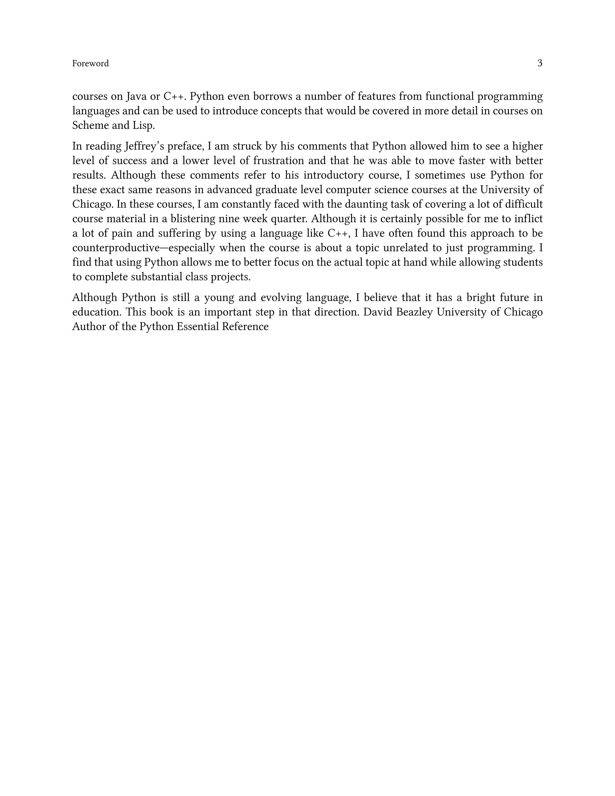 Foreword 3 courses on Java or C++. Python even borrows a number of features from functional programming languages and can be used to introduce concepts that would be covered in more detail in courses on Scheme and Lisp. In reading Jeffrey’s preface, I am struck by his comments that Python allowed him to see a higher level of success and a lower level of frustration and that he was able to move faster with better results. Although these comments refer to his introductory course, I sometimes use Python for these exact same reasons in advanced graduate level computer science courses at the University of Chicago. In these courses, I am constantly faced with the daunting task of covering a lot of difficult course material in a blistering nine week quarter. Although it is certainly possible for me to inflict a lot of pain and suffering by using a language like C++, I have often found this approach to be counterproductive—especially when the course is about a topic unrelated to just programming. I find that using Python allows me to better focus on the actual topic at hand while allowing students to complete substantial class projects. Although Python is still a young and evolving language, I believe that it has a bright future in education. This book is an important step in that direction. David Beazley University of Chicago Author of the Python Essential Reference 