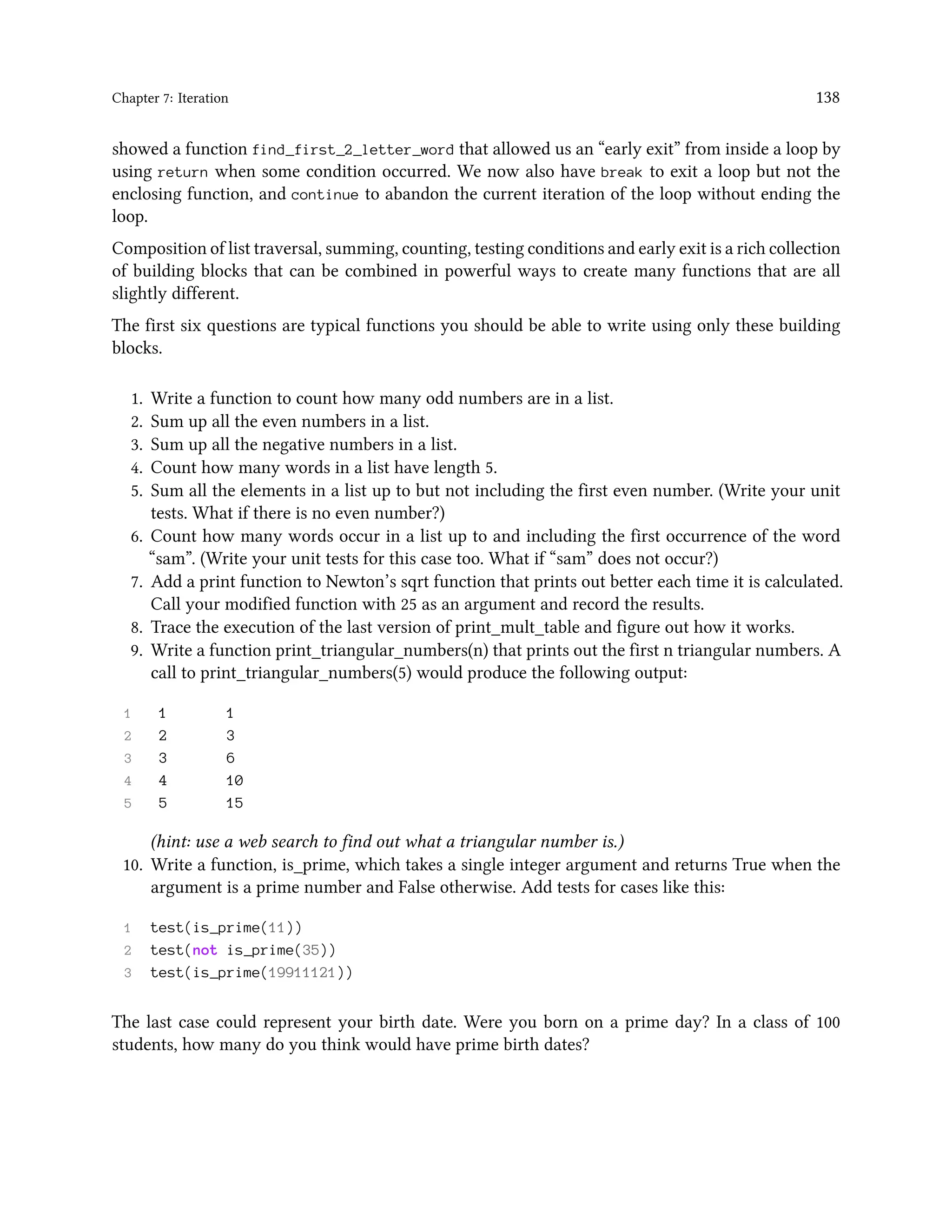 Chapter 7: Iteration 138 showed a function find_first_2_letter_word that allowed us an “early exit” from inside a loop by using return when some condition occurred. We now also have break to exit a loop but not the enclosing function, and continue to abandon the current iteration of the loop without ending the loop. Composition of list traversal, summing, counting, testing conditions and early exit is a rich collection of building blocks that can be combined in powerful ways to create many functions that are all slightly different. The first six questions are typical functions you should be able to write using only these building blocks. 1. Write a function to count how many odd numbers are in a list. 2. Sum up all the even numbers in a list. 3. Sum up all the negative numbers in a list. 4. Count how many words in a list have length 5. 5. Sum all the elements in a list up to but not including the first even number. (Write your unit tests. What if there is no even number?) 6. Count how many words occur in a list up to and including the first occurrence of the word “sam”. (Write your unit tests for this case too. What if “sam” does not occur?) 7. Add a print function to Newton’s sqrt function that prints out better each time it is calculated. Call your modified function with 25 as an argument and record the results. 8. Trace the execution of the last version of print_mult_table and figure out how it works. 9. Write a function print_triangular_numbers(n) that prints out the first n triangular numbers. A call to print_triangular_numbers(5) would produce the following output: 1 1 1 2 2 3 3 3 6 4 4 10 5 5 15 (hint: use a web search to find out what a triangular number is.) 10. Write a function, is_prime, which takes a single integer argument and returns True when the argument is a prime number and False otherwise. Add tests for cases like this: 1 test(is_prime(11)) 2 test(not is_prime(35)) 3 test(is_prime(19911121)) The last case could represent your birth date. Were you born on a prime day? In a class of 100 students, how many do you think would have prime birth dates? 