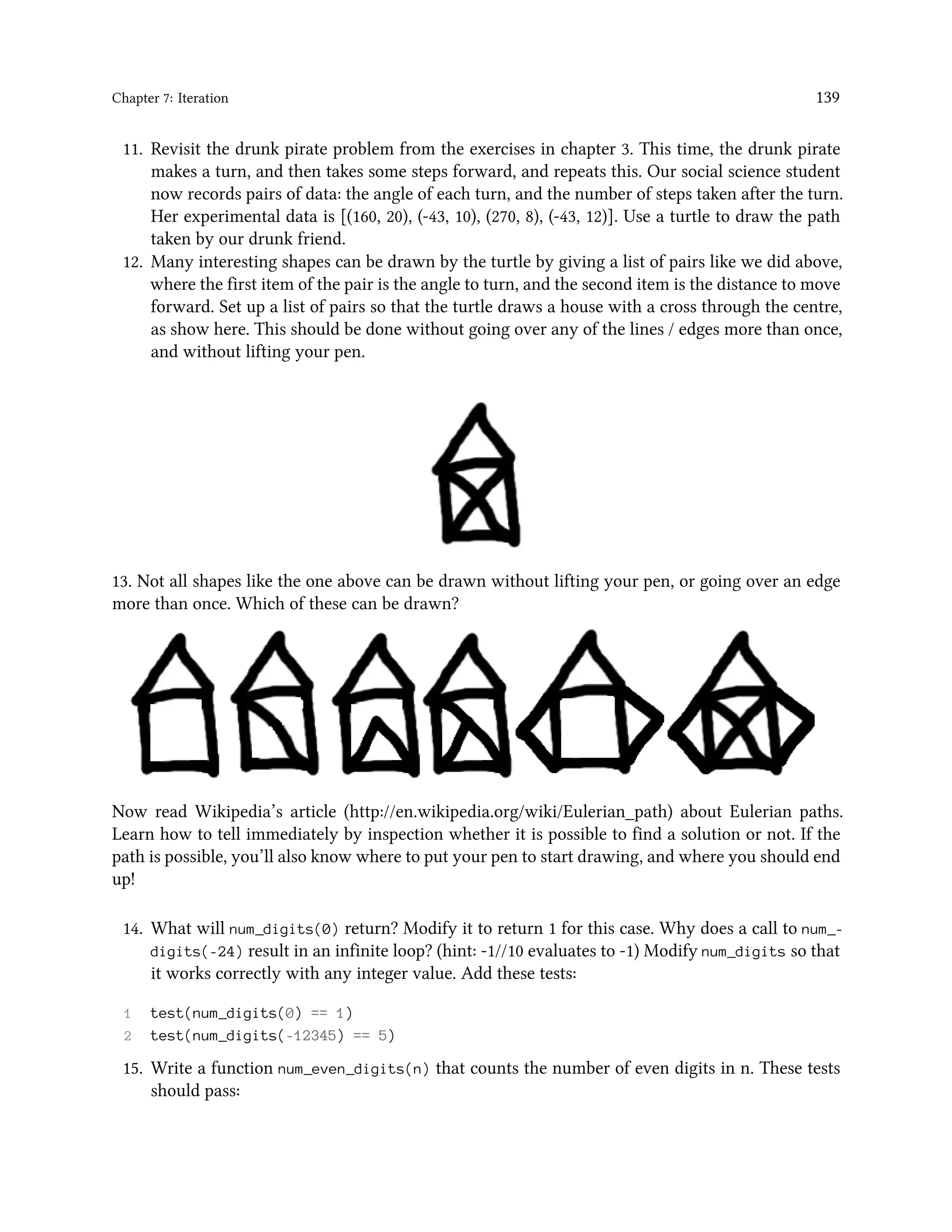 Chapter 7: Iteration 139 11. Revisit the drunk pirate problem from the exercises in chapter 3. This time, the drunk pirate makes a turn, and then takes some steps forward, and repeats this. Our social science student now records pairs of data: the angle of each turn, and the number of steps taken after the turn. Her experimental data is [(160, 20), (-43, 10), (270, 8), (-43, 12)]. Use a turtle to draw the path taken by our drunk friend. 12. Many interesting shapes can be drawn by the turtle by giving a list of pairs like we did above, where the first item of the pair is the angle to turn, and the second item is the distance to move forward. Set up a list of pairs so that the turtle draws a house with a cross through the centre, as show here. This should be done without going over any of the lines / edges more than once, and without lifting your pen. 13. Not all shapes like the one above can be drawn without lifting your pen, or going over an edge more than once. Which of these can be drawn? Now read Wikipedia’s article (http://en.wikipedia.org/wiki/Eulerian_path) about Eulerian paths. Learn how to tell immediately by inspection whether it is possible to find a solution or not. If the path is possible, you’ll also know where to put your pen to start drawing, and where you should end up! 14. What will num_digits(0) return? Modify it to return 1 for this case. Why does a call to num_- digits(-24) result in an infinite loop? (hint: -1//10 evaluates to -1) Modify num_digits so that it works correctly with any integer value. Add these tests: 1 test(num_digits(0) == 1) 2 test(num_digits(-12345) == 5) 15. Write a function num_even_digits(n) that counts the number of even digits in n. These tests should pass: 