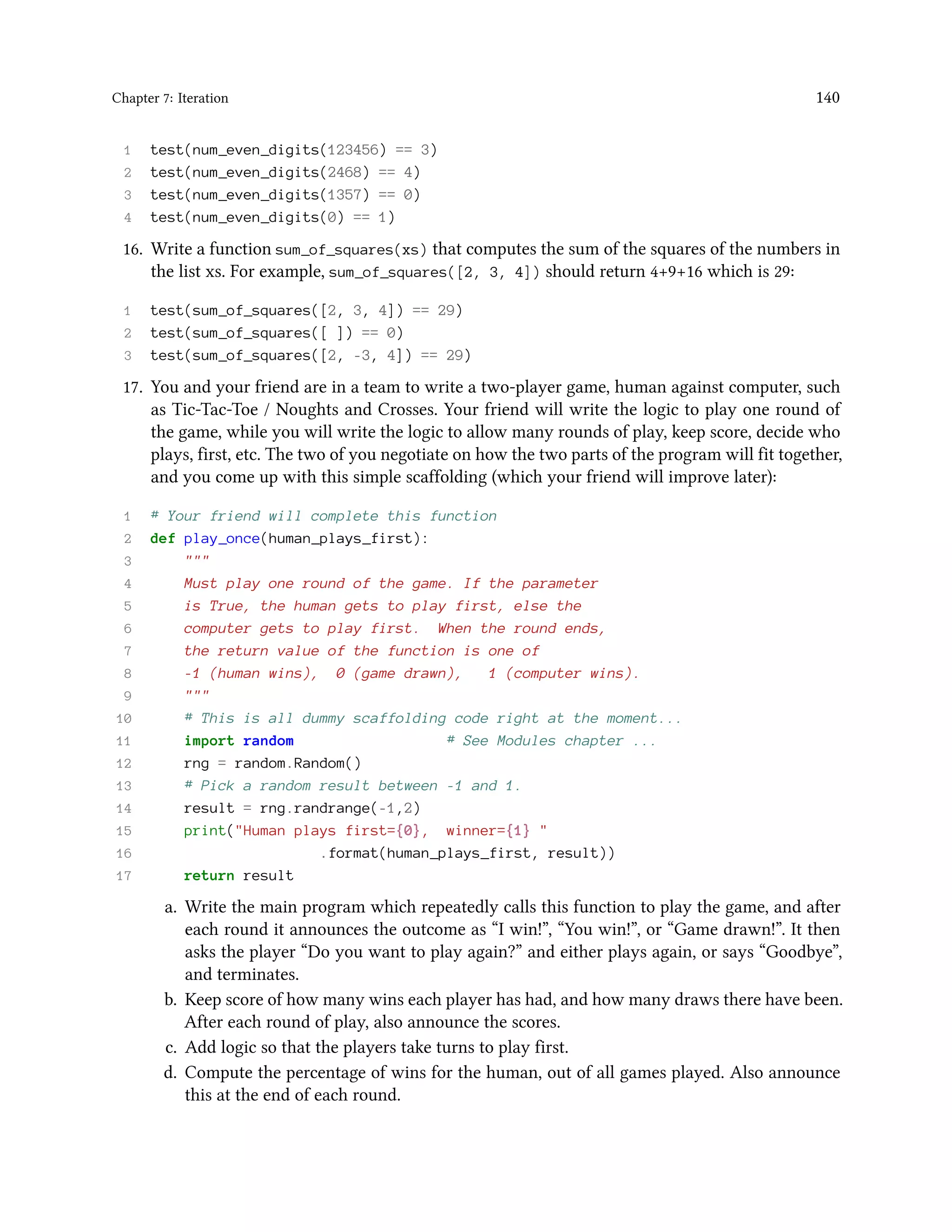 Chapter 7: Iteration 140 1 test(num_even_digits(123456) == 3) 2 test(num_even_digits(2468) == 4) 3 test(num_even_digits(1357) == 0) 4 test(num_even_digits(0) == 1) 16. Write a function sum_of_squares(xs) that computes the sum of the squares of the numbers in the list xs. For example, sum_of_squares([2, 3, 4]) should return 4+9+16 which is 29: 1 test(sum_of_squares([2, 3, 4]) == 29) 2 test(sum_of_squares([ ]) == 0) 3 test(sum_of_squares([2, -3, 4]) == 29) 17. You and your friend are in a team to write a two-player game, human against computer, such as Tic-Tac-Toe / Noughts and Crosses. Your friend will write the logic to play one round of the game, while you will write the logic to allow many rounds of play, keep score, decide who plays, first, etc. The two of you negotiate on how the two parts of the program will fit together, and you come up with this simple scaffolding (which your friend will improve later): 1 # Your friend will complete this function 2 def play_once(human_plays_first): 3 """ 4 Must play one round of the game. If the parameter 5 is True, the human gets to play first, else the 6 computer gets to play first. When the round ends, 7 the return value of the function is one of 8 -1 (human wins), 0 (game drawn), 1 (computer wins). 9 """ 10 # This is all dummy scaffolding code right at the moment... 11 import random # See Modules chapter ... 12 rng = random.Random() 13 # Pick a random result between -1 and 1. 14 result = rng.randrange(-1,2) 15 print("Human plays first={0}, winner={1} " 16 .format(human_plays_first, result)) 17 return result a. Write the main program which repeatedly calls this function to play the game, and after each round it announces the outcome as “I win!”, “You win!”, or “Game drawn!”. It then asks the player “Do you want to play again?” and either plays again, or says “Goodbye”, and terminates. b. Keep score of how many wins each player has had, and how many draws there have been. After each round of play, also announce the scores. c. Add logic so that the players take turns to play first. d. Compute the percentage of wins for the human, out of all games played. Also announce this at the end of each round. 