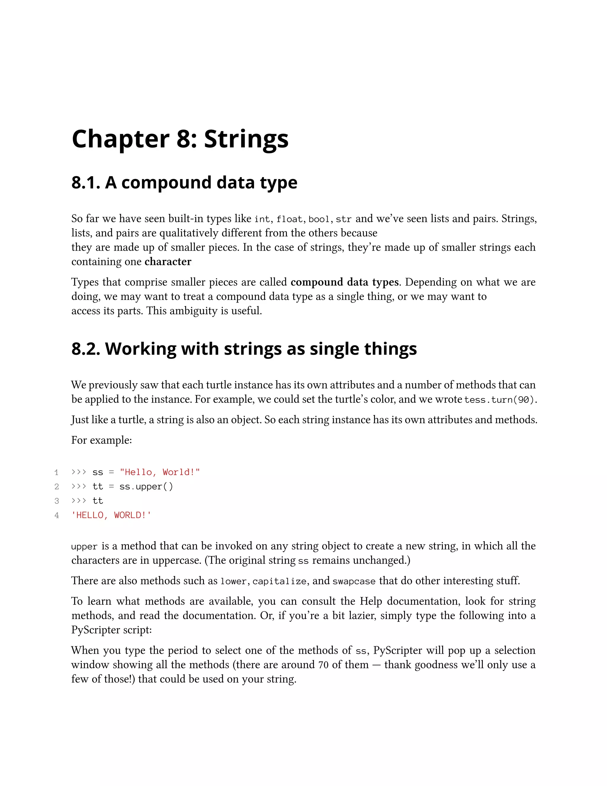 Chapter 8: Strings 8.1. A compound data type So far we have seen built-in types like int, float, bool, str and we’ve seen lists and pairs. Strings, lists, and pairs are qualitatively different from the others because they are made up of smaller pieces. In the case of strings, they’re made up of smaller strings each containing one character Types that comprise smaller pieces are called compound data types. Depending on what we are doing, we may want to treat a compound data type as a single thing, or we may want to access its parts. This ambiguity is useful. 8.2. Working with strings as single things We previously saw that each turtle instance has its own attributes and a number of methods that can be applied to the instance. For example, we could set the turtle’s color, and we wrote tess.turn(90). Just like a turtle, a string is also an object. So each string instance has its own attributes and methods. For example: 1 >>> ss = "Hello, World!" 2 >>> tt = ss.upper() 3 >>> tt 4 'HELLO, WORLD!' upper is a method that can be invoked on any string object to create a new string, in which all the characters are in uppercase. (The original string ss remains unchanged.) There are also methods such as lower, capitalize, and swapcase that do other interesting stuff. To learn what methods are available, you can consult the Help documentation, look for string methods, and read the documentation. Or, if you’re a bit lazier, simply type the following into a PyScripter script: When you type the period to select one of the methods of ss, PyScripter will pop up a selection window showing all the methods (there are around 70 of them — thank goodness we’ll only use a few of those!) that could be used on your string. 