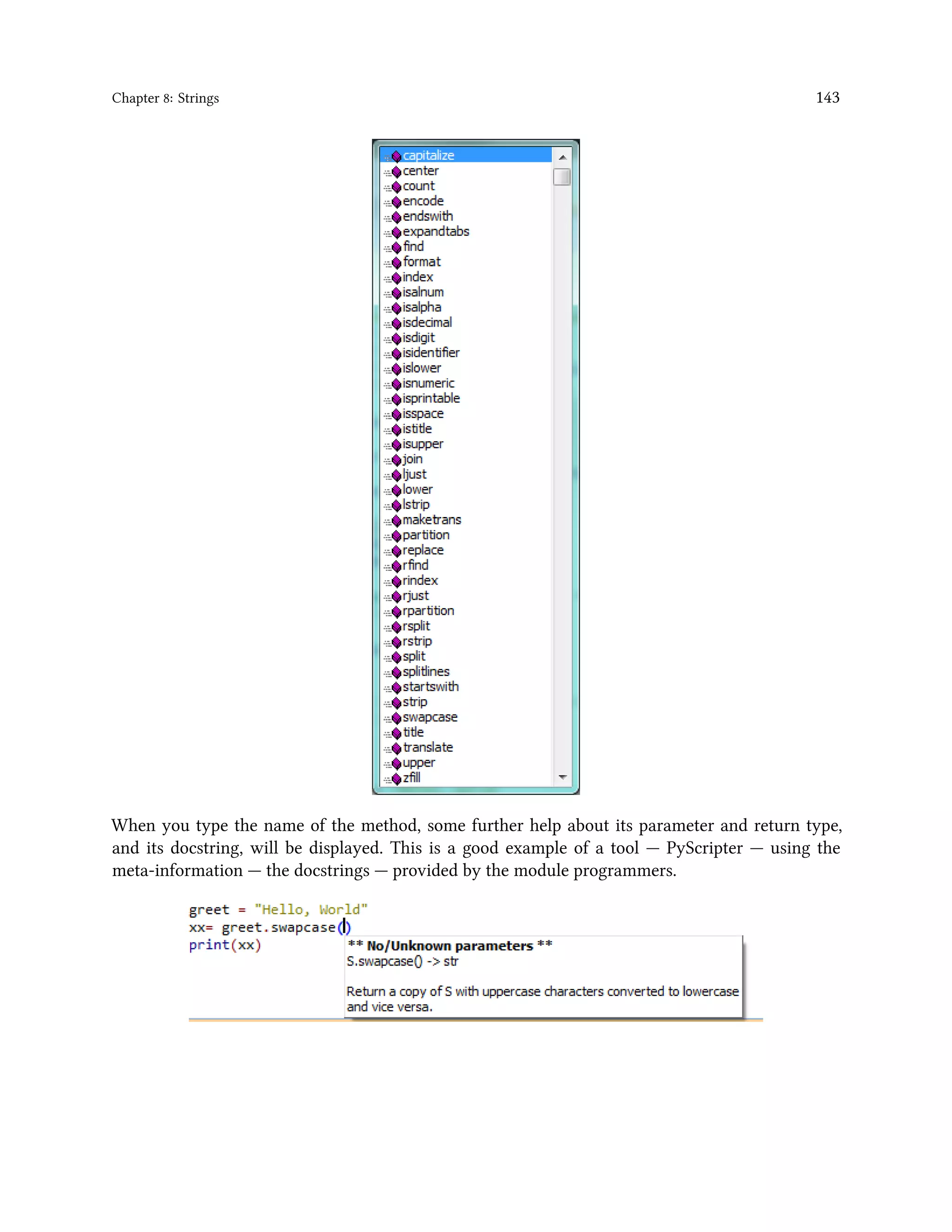 Chapter 8: Strings 143 When you type the name of the method, some further help about its parameter and return type, and its docstring, will be displayed. This is a good example of a tool — PyScripter — using the meta-information — the docstrings — provided by the module programmers. 